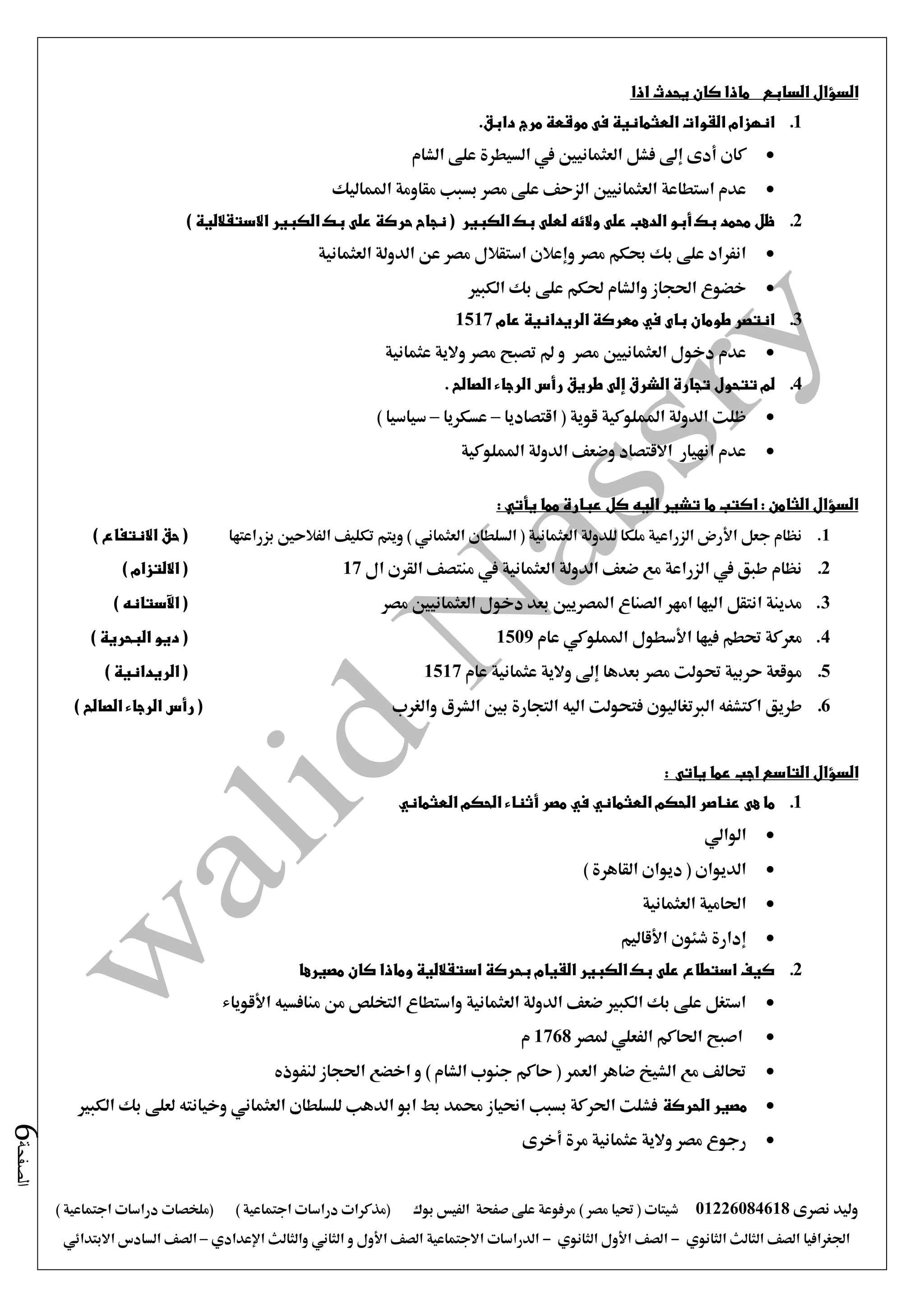 ‫نصرى‬ ‫وليد‬01226084618) ‫مصر‬ ‫حتيا‬ ( ‫شيتات‬‫على‬ ‫مرفوعة‬‫صفحة‬‫الفيس‬‫بوك‬( ) ‫اجتماعية‬ ‫دراسات‬ ‫(مذكرات‬‫ملخصات‬) ‫اجتماعية‬ ‫دراسات‬
‫اجلغرافيا‬‫الثانوي‬ ‫الثالث‬ ‫الصف‬-‫الصف‬‫الثانوي‬ ‫األول‬-‫االجتماعية‬ ‫الدراسات‬‫الصف‬‫و‬ ‫األول‬‫اإلعدادي‬ ‫والثالث‬ ‫الثاني‬–‫السا‬ ‫الصف‬‫االبتدائي‬ ‫دس‬
‫الصفحة‬6
‫السؤال‬‫السابع‬‫اذا‬ ‫يحدث‬ ‫كان‬ ‫ماذا‬
1..‫دابق‬ ‫مرج‬ ‫موقعة‬ ‫فى‬ ‫العثمانية‬ ‫القوات‬ ‫انهزام‬
‫إ ى‬ ‫أدى‬ ‫كان‬‫الشام‬ ‫على‬ ‫السيطرة‬ ‫يف‬ ‫العثمانيني‬ ‫فشل‬
‫العثمانيني‬ ‫استطاعة‬ ‫عدم‬‫املماليك‬ ‫مقاومة‬ ‫بسبب‬ ‫مصر‬ ‫على‬ ‫الزحف‬
2.‫الكبير‬ ‫بك‬ ‫لعلى‬ ‫والئه‬ ‫على‬ ‫الدهب‬ ‫أبو‬ ‫بك‬ ‫محمد‬ ‫ظل‬) ‫االستقاللية‬ ‫الكبير‬ ‫بك‬ ‫على‬ ‫حركة‬ ‫نجاح‬ (
‫العثمانية‬ ‫الدولة‬ ‫عن‬ ‫مصر‬ ‫استقالل‬ ‫وإعالن‬ ‫مصر‬ ‫حبكم‬ ‫بك‬ ‫على‬ ‫انفراد‬
‫الكبري‬ ‫بك‬ ‫على‬ ‫حلكم‬ ‫والشام‬ ‫احلجاز‬ ‫خضوع‬
3.‫عام‬ ‫الريدانية‬ ‫معركة‬ ‫في‬ ‫باى‬ ‫طومان‬ ‫انتصر‬1517
‫العثمانيني‬ ‫دخول‬ ‫عدم‬‫عثمانية‬ ‫والية‬ ‫مصر‬ ‫تصبح‬ ‫مل‬ ‫و‬ ‫مصر‬
4.‫الشر‬ ‫تجارة‬ ‫تتحول‬ ‫لم‬. ‫الصالح‬ ‫الرجاء‬ ‫رأس‬ ‫طريق‬ ‫إلى‬ ‫ق‬
‫اقتصاديا‬ ( ‫قوية‬ ‫اململوكية‬ ‫الدولة‬ ‫ظلت‬–‫عسكريا‬–) ‫سياسيا‬
‫اململوكية‬ ‫الدولة‬ ‫وضعف‬ ‫االقتصاد‬ ‫انهيار‬ ‫عدم‬
: ‫يأتي‬ ‫مما‬ ‫عبارة‬ ‫كل‬ ‫اليه‬ ‫تشير‬ ‫ما‬ ‫اكتب‬ : ‫الثامن‬ ‫السؤال‬
1.‫ويت‬ ) ‫العثماني‬ ‫السلطان‬ ( ‫العثمانية‬ ‫للدولة‬ ‫ملكا‬ ‫الزراعية‬ ‫األرض‬ ‫جعل‬ ‫نظام‬‫بزراعتها‬ ‫الفالحني‬ ‫تكليف‬ ‫م‬) ‫االنتفاع‬ ‫حق‬ (
2.‫ال‬ ‫القرن‬ ‫منتصف‬ ‫يف‬ ‫العثمانية‬ ‫الدولة‬ ‫ضعف‬ ‫مع‬ ‫الزراعة‬ ‫يف‬ ‫طبق‬ ‫نظام‬17) ‫االلتزام‬ (
3.‫مصر‬ ‫العثمانيني‬ ‫دخول‬ ‫بعد‬ ‫املصريني‬ ‫الصناع‬ ‫امهر‬ ‫اليها‬ ‫انتقل‬ ‫مدينة‬) ‫اآلستانه‬ (
4.‫عام‬ ‫اململوكي‬ ‫األسطول‬ ‫فيها‬ ‫حتطم‬ ‫معركة‬1509‫ال‬ ‫ديو‬ () ‫بحرية‬
5.‫عام‬ ‫عثمانية‬ ‫والية‬ ‫إ ى‬ ‫بعدها‬ ‫مصر‬ ‫حتولت‬ ‫حربية‬ ‫موقعة‬1517) ‫الريدانية‬ (
6.‫والغرب‬ ‫الشرق‬ ‫بني‬ ‫التجارة‬ ‫اليه‬ ‫فتحولت‬ ‫الربتغاليون‬ ‫اكتشفه‬ ‫طريق‬) ‫الصالح‬ ‫الرجاء‬ ‫رأس‬ (
‫السؤال‬‫ياتى‬ ‫عما‬ ‫اجب‬ ‫التاسع‬:
1.‫هى‬ ‫ما‬‫ال‬ ‫الحكم‬ ‫أثناء‬ ‫مصر‬ ‫في‬ ‫العثماني‬ ‫الحكم‬ ‫عناصر‬‫عثماني‬
‫الوالي‬
) ‫القاهرة‬ ‫ديوان‬ ( ‫الديوان‬
‫العثمانية‬ ‫احلامية‬
‫األقاليم‬ ‫شئون‬ ‫إدارة‬
2.‫مصيرها‬ ‫كان‬ ‫وماذا‬ ‫استقاللية‬ ‫بحركة‬ ‫القيام‬ ‫الكبير‬ ‫بك‬ ‫على‬ ‫استطاع‬ ‫كيف‬
‫األقوياء‬ ‫منافسيه‬ ‫من‬ ‫التخلص‬ ‫واستطاع‬ ‫العثمانية‬ ‫الدولة‬ ‫ضعف‬ ‫الكبري‬ ‫بك‬ ‫على‬ ‫استغل‬
‫احلاك‬ ‫اصبح‬‫ملصر‬ ‫الفعلي‬ ‫م‬1768‫م‬
‫لنفوذه‬ ‫احلجاز‬ ‫اخضع‬ ‫و‬ ) ‫الشام‬ ‫جنوب‬ ‫حاكم‬ ( ‫العمر‬ ‫ضاهر‬ ‫الشيخ‬ ‫مع‬ ‫حتالف‬
‫الحركة‬ ‫مصير‬‫الكبري‬ ‫بك‬ ‫لعلى‬ ‫وخيانته‬ ‫العثماني‬ ‫للسلطان‬ ‫الدهب‬ ‫ابو‬ ‫بط‬ ‫حممد‬ ‫احنياز‬ ‫بسبب‬ ‫احلركة‬ ‫فشلت‬
‫أخرى‬ ‫مرة‬ ‫عثمانية‬ ‫والية‬ ‫مصر‬ ‫رجوع‬
 