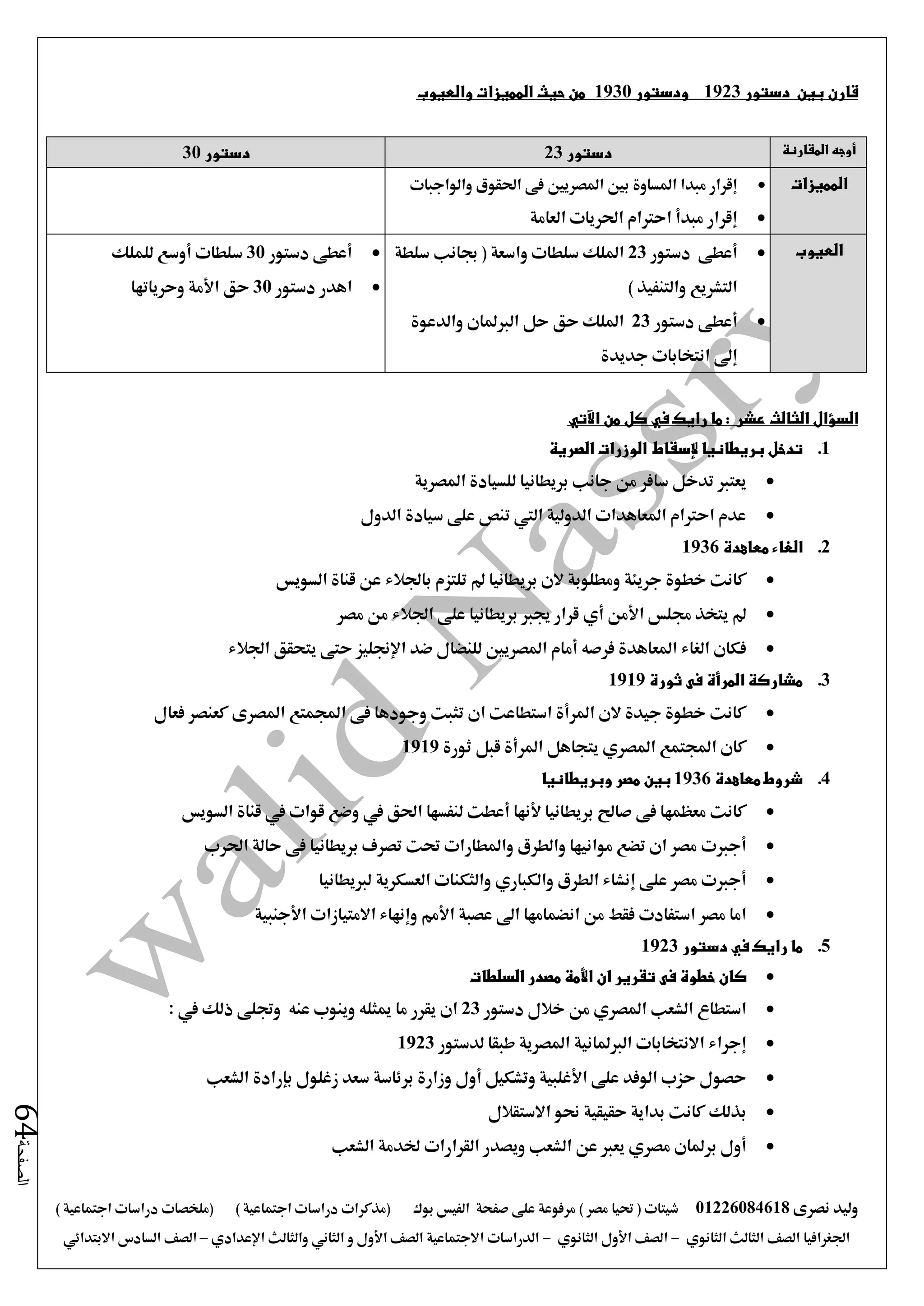 ‫نصرى‬ ‫وليد‬01226084618) ‫مصر‬ ‫حتيا‬ ( ‫شيتات‬‫على‬ ‫مرفوعة‬‫صفحة‬‫الفيس‬‫بوك‬( ) ‫اجتماعية‬ ‫دراسات‬ ‫(مذكرات‬‫ملخصات‬) ‫اجتماعية‬ ‫دراسات‬
‫اجلغرافيا‬‫الثانوي‬ ‫الثالث‬ ‫الصف‬-‫الصف‬‫الثانوي‬ ‫األول‬-‫االجتماعية‬ ‫الدراسات‬‫الصف‬‫و‬ ‫األول‬‫اإلعدادي‬ ‫والثالث‬ ‫الثاني‬–‫السا‬ ‫الصف‬‫االبتدائي‬ ‫دس‬
‫الصفحة‬64
‫قارن‬‫بين‬‫دستور‬1923‫ودستور‬1930‫حيث‬ ‫من‬‫والعيوب‬ ‫المميزات‬
‫المقارنة‬ ‫أوجه‬‫دستور‬23‫دستور‬30
‫المميزات‬‫والواجبات‬ ‫احلقوق‬ ‫فى‬ ‫املصريني‬ ‫بني‬ ‫املساوة‬ ‫مبدا‬ ‫إقرار‬
‫العا‬ ‫احلريات‬ ‫احرتام‬ ‫مبدأ‬ ‫إقرار‬‫مة‬
‫العيوب‬‫أعطى‬‫دستور‬23‫واسعة‬ ‫سلطات‬ ‫امللك‬‫سلطة‬ ‫جبانب‬ (
) ‫والتنفيذ‬ ‫التشريع‬
‫أعطى‬‫دستور‬23‫والدعوة‬ ‫الربملان‬ ‫حل‬ ‫حق‬ ‫امللك‬
‫جديدة‬ ‫انتخابات‬ ‫إ ى‬
‫دستور‬ ‫أعطى‬30‫للملك‬ ‫أوسع‬ ‫سلطات‬
‫دستور‬ ‫اهدر‬30‫وحرياتها‬ ‫األمة‬ ‫حق‬
‫رايك‬ ‫ما‬ : ‫عشر‬ ‫الثالث‬ ‫السؤال‬‫في‬‫من‬ ‫كل‬‫اآلتي‬
1.‫ب‬ ‫تدخل‬‫ريطانيا‬‫إلسقاط‬‫الصرية‬ ‫الوزرات‬
‫جانب‬ ‫من‬ ‫سافر‬ ‫تدخل‬ ‫يعترب‬‫بريطانيا‬‫املصرية‬ ‫للسيادة‬
‫الدولية‬ ‫املعاهدات‬ ‫احرتام‬ ‫عدم‬‫الدول‬ ‫سيادة‬ ‫على‬ ‫تنص‬ ‫اليت‬
2.‫الغ‬‫ا‬‫معاهدة‬ ‫ء‬1936
‫خطوة‬ ‫كانت‬‫جريئة‬‫السويس‬ ‫قناة‬ ‫عن‬ ‫باجلالء‬ ‫تلتزم‬ ‫مل‬ ‫بريطانيا‬ ‫الن‬ ‫ومطلوبة‬
‫جملس‬ ‫يتخذ‬ ‫مل‬‫األمن‬‫أي‬‫جيرب‬ ‫قرار‬‫بري‬‫طانيا‬‫مصر‬ ‫من‬ ‫اجلالء‬ ‫على‬
‫فرصه‬ ‫املعاهدة‬ ‫الغاء‬ ‫فكان‬‫أمام‬‫ضد‬ ‫للنضال‬ ‫املصريني‬‫اإلجنليز‬‫اجلالء‬ ‫يتحقق‬ ‫حتى‬
3.‫مشاركة‬‫المرأة‬‫ثورة‬ ‫فى‬1919
‫فعال‬ ‫كعنصر‬ ‫املصرى‬ ‫اجملمتع‬ ‫فى‬ ‫وجودها‬ ‫تثبت‬ ‫ان‬ ‫استطاعت‬ ‫املرأة‬ ‫الن‬ ‫جيدة‬ ‫خطوة‬ ‫كانت‬
‫كان‬‫اجملتمع‬‫املصري‬‫ثورة‬ ‫قبل‬ ‫املرأة‬ ‫يتجاهل‬1919
4.‫شروط‬‫معاهدة‬1936‫وبريطانيا‬ ‫مصر‬ ‫بين‬
‫بريطانيا‬ ‫صاحل‬ ‫فى‬ ‫معظمها‬ ‫كانت‬‫ألنها‬‫أعطت‬‫احلق‬ ‫لنفسها‬‫يف‬‫قوات‬ ‫وضع‬‫يف‬‫السويس‬ ‫قناة‬
‫أجربت‬‫احلرب‬ ‫حالة‬ ‫فى‬ ‫بريطانيا‬ ‫تصرف‬ ‫حتت‬ ‫واملطارات‬ ‫والطرق‬ ‫موانيها‬ ‫تضع‬ ‫ان‬ ‫مصر‬
‫أجربت‬‫على‬ ‫مصر‬‫إنشاء‬‫الطرق‬‫والكباري‬‫لربيطانيا‬ ‫العسكرية‬ ‫والثكنات‬
‫اس‬ ‫مصر‬ ‫اما‬‫عصبة‬ ‫ا ى‬ ‫انضمامها‬ ‫من‬ ‫فقط‬ ‫تفادت‬‫األمم‬‫وإنهاء‬‫االمتيازات‬‫األجنبية‬
5.‫رايك‬ ‫ما‬‫في‬‫دستور‬1923
‫ان‬ ‫تقرير‬ ‫فى‬ ‫خطوة‬ ‫كان‬‫األمة‬‫السلطات‬ ‫مصدر‬
‫الشعب‬ ‫استطاع‬‫املصري‬‫دستور‬ ‫خالل‬ ‫من‬23‫ميثله‬ ‫ما‬ ‫يقرر‬ ‫ان‬‫عنه‬ ‫وينوب‬‫ذلك‬ ‫وجتلى‬: ‫يف‬
‫إجراء‬‫لدستور‬ ‫طبقا‬ ‫املصرية‬ ‫الربملانية‬ ‫االنتخابات‬1923
‫على‬ ‫الوفد‬ ‫حزب‬ ‫حصول‬‫األغلبية‬‫وتشكيل‬‫أول‬‫برئاسة‬ ‫وزارة‬‫زغلول‬ ‫سعد‬‫بإرادة‬‫الشعب‬
‫حقيقية‬ ‫بداية‬ ‫كانت‬ ‫بذلك‬‫االستقالل‬ ‫حنو‬
‫أول‬‫برملان‬‫مصري‬‫ويصدر‬ ‫الشعب‬ ‫عن‬ ‫يعرب‬‫القرارا‬‫ت‬‫الشعب‬ ‫خلدمة‬
 