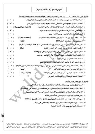 ‫نصرى‬ ‫وليد‬01226084618) ‫مصر‬ ‫حتيا‬ ( ‫شيتات‬‫على‬ ‫مرفوعة‬‫صفحة‬‫الفيس‬‫بوك‬( ) ‫اجتماعية‬ ‫دراسات‬ ‫(مذكرات‬‫ملخصات‬) ‫اجتماعية‬ ‫دراسات‬
‫اجلغرافيا‬‫الثانوي‬ ‫الثالث‬ ‫الصف‬-‫الصف‬‫الثانوي‬ ‫األول‬-‫االجتماعية‬ ‫الدراسات‬‫الصف‬‫و‬ ‫األول‬‫اإلعدادي‬ ‫والثالث‬ ‫الثاني‬–‫السا‬ ‫الصف‬‫االبتدائي‬ ‫دس‬
‫الصفحة‬10
‫السؤال‬‫األول‬( ‫عالمة‬ ‫ضع‬ :)‫أمام‬( ‫وعالمة‬ ‫الصحيحة‬ ‫العبارة‬) ×‫أمام‬. ‫الخطأ‬ ‫تصحيح‬ ‫مع‬ : ‫الخطأ‬ ‫العبارة‬
1.‫وفرنسا‬ ‫و‬ ‫إجنلرتا‬ ‫بني‬ ‫االستعماري‬ ‫التنافس‬ ‫من‬ ‫جزءا‬ ‫والشام‬ ‫مصر‬ ‫على‬ ‫الفرنسية‬ ‫احلملة‬ ‫تعد‬()
2.‫اصطحب‬‫نابليون‬‫جمموع‬‫لدراسة‬ ‫والفنون‬ ‫العلوم‬ ‫خمتلف‬ ‫فى‬ ‫العلماء‬ ‫من‬ ‫ة‬‫أحوال‬‫مصر‬()
3.‫احلديثة‬ ‫واملعدات‬ ‫املدافع‬ ‫املماليك‬ ‫استخدم‬‫يف‬‫الفرنسيني‬ ‫مواجهة‬(‫على‬ ‫االعتماد‬‫الفروسية‬)× ()
4.‫واجه‬‫أهالي‬‫اإلسكندرية‬‫كريم‬ ‫حممد‬ ‫السيد‬ ‫بزعامة‬ ‫الفرنسية‬ ‫احلملة‬()
5.‫املماليك‬ ‫انهزم‬‫أ‬‫مام‬‫شرباخيت‬ ‫معركة‬ ‫يف‬ ‫الفرنسيني‬()
6.‫الفرنسية‬ ‫واحلملة‬ ‫املماليك‬ ‫بني‬ ‫عسكرى‬ ‫لقاء‬ ‫اول‬ ‫امبابة‬ ‫موقعة‬ ‫كانت‬‫شبراخيت‬ ‫(موقعة‬)) × (
7.‫الشام‬ ‫على‬ ‫محلته‬ ‫يف‬ ‫نابليون‬ ‫جنح‬1799‫فشل‬ ()) × (
8.‫اثن‬ ‫نابليون‬ ‫عليها‬ ‫استو ى‬ ‫التى‬ ‫املدن‬ ‫اخر‬ ‫عكا‬ ‫تعترب‬( ‫الشام‬ ‫على‬ ‫محلته‬ ‫اء‬)‫عليها‬ ‫االستيالء‬ ‫في‬ ‫فشل‬) × (
9.‫البشرية‬ ‫املذابح‬ ‫اكرب‬ ‫من‬ ‫تعد‬ ‫عكا‬ ‫يف‬ ‫مذحبة‬ ‫نابليون‬ ‫ارتكب‬(‫يافا‬)(×)
10.‫اجليش‬ ‫على‬ ‫نابليون‬ ‫انتصر‬‫العثماني‬‫يف‬‫موقعة‬‫أبو‬‫الربية‬ ‫قري‬‫يف‬‫يوليو‬1799()
11.‫العثمانية‬ ‫الدولة‬ ‫حتالفت‬‫روسيا‬ ‫مع‬‫وإجنلرتا‬‫إلخراج‬‫مصر‬ ‫من‬ ‫الفرنسيني‬()
12.‫مدة‬ ‫مصر‬ ‫فى‬ ‫الفرنسية‬ ‫احلملة‬ ‫استمرت‬3‫سنوات‬()
13.‫فرنسا‬ ‫ضد‬ ‫األوروبية‬ ‫الدول‬ ‫حتالف‬ ‫اثر‬ ‫على‬ ‫فرنسا‬ ‫إ ى‬ ‫نابليون‬ ‫رحل‬()
14.‫الفرنسيني‬ ‫بني‬ ‫العريش‬ ‫معاهدة‬ ‫على‬ ‫الربيطانية‬ ‫احلكومة‬ ‫وافقت‬‫العثمانية‬ ‫والدولة‬‫اعترضت‬ (‫بريطانيا‬)) × (
15.‫كليرب‬ ‫القائد‬ ‫عهد‬ ‫يف‬ ‫مصر‬ ‫عن‬ ‫الفرنسيني‬ ‫رحل‬‫مينو‬ ()) × (
16.‫الضابط‬ ‫اكتشف‬‫الفرنسي‬‫يوليو‬ ‫يف‬ ‫رشيد‬ ‫حجر‬ ‫شامبيلون‬1799(‫الضابط‬‫بوشار‬)) × (
17.‫أيقظت‬‫املصريني‬ ‫لدى‬ ‫القومية‬ ‫الروح‬ ‫الفرنسية‬ ‫احلملة‬()
‫الجمل‬ ‫اكمل‬ : ‫الثاني‬ ‫السؤال‬‫اآلتية‬:
1.‫ارسل‬‫فرنسا‬ ‫قنصل‬‫تقارير‬ ‫مصر‬ ‫يف‬‫حلكومته‬‫على‬ ‫حيثها‬‫إرسال‬‫مصر‬ ‫إ ى‬ ‫عسكرية‬ ‫محلة‬
2.‫من‬ ‫بالقرب‬ ‫بك‬ ‫مرا‬ ‫بقوات‬ ‫الفرنسية‬ ‫احلملة‬ ‫قوات‬ ‫التقت‬‫شبراخيت‬‫يوليه‬ ‫فى‬ ‫البحرية‬ ‫فى‬1798
3.‫اغرق‬‫األسطول‬‫الربيطاني‬‫بقيادة‬‫نلسون‬‫األس‬‫طول‬‫الفرنسي‬‫فى‬‫معركة‬‫البحرية‬ ‫قير‬ ‫أبو‬
4.‫رحل‬‫نابليون‬‫بونابرت‬‫لفرنسا‬ ‫سرا‬‫فى‬18‫أغسطس‬1799
5.‫مع‬ ‫بالتفاوض‬ ‫مصر‬ ‫من‬ ‫للخروج‬ ‫كليرب‬ ‫سعى‬‫العثمانيين‬‫معاهدة‬ ‫فكانت‬‫العريش‬‫عام‬1800
6.‫عام‬ ‫الفرنسيني‬ ‫ضد‬ ‫الثانية‬ ‫القاهرة‬ ‫ثورة‬ ‫اشتدت‬1800‫حى‬ ‫يف‬ ‫وخاصة‬‫بوالق‬
7.‫تو ى‬ ‫كليرب‬ ‫مقتل‬ ‫بعد‬‫مينو‬‫قيا‬‫الفرنسية‬ ‫احلملة‬ ‫دة‬
‫الدرس‬‫ال‬ ‫الحملة‬ ( ‫الثاني‬) ‫فرنسية‬
 