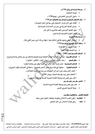 ‫نصرى‬ ‫وليد‬01226084618) ‫مصر‬ ‫حتيا‬ ( ‫شيتات‬‫على‬ ‫مرفوعة‬‫صفحة‬‫الفيس‬‫بوك‬( ) ‫اجتماعية‬ ‫دراسات‬ ‫(مذكرات‬‫ملخصات‬) ‫اجتماعية‬ ‫دراسات‬
‫اجلغرافيا‬‫الثانوي‬ ‫الثالث‬ ‫الصف‬-‫الصف‬‫الثانوي‬ ‫األول‬-‫االجتماعية‬ ‫الدراسات‬‫الصف‬‫و‬ ‫األول‬‫اإلعدادي‬ ‫والثالث‬ ‫الثاني‬–‫السا‬ ‫الصف‬‫االبتدائي‬ ‫دس‬
‫الصفحة‬13
2.‫يوليو‬ ‫في‬ ‫امبابة‬ ‫معركة‬1798‫م‬
‫املماليك‬ ‫هزمية‬
‫دخول‬‫يوليو‬ ( ‫يف‬ ‫القاهرة‬ ‫الفرنسيني‬1798)
3.‫حصار‬‫األسطول‬‫اإلنجليزي‬‫الشمالية‬ ‫مصر‬ ‫لسواحل‬‫عام‬1798
) ‫املتوسط‬ ‫البحر‬ ‫سواحل‬ ‫على‬ ‫بالسيطرة‬ ( ‫فرنسا‬ ‫آمال‬ ‫على‬ ‫القضاء‬
‫من‬ ‫مصر‬ ‫يف‬ ‫الفرنسية‬ ‫احلملة‬ ‫حرمان‬‫االمتدادا‬‫ت‬‫الفرنسية‬‫هلا‬
‫مصر‬ ‫داخل‬ ‫حماصرون‬ ‫بانهم‬ ‫الفرنسيني‬ ‫اجلنود‬ ‫شعور‬
‫ملصر‬ ‫بالنسبة‬ ‫اخلارجية‬ ‫التجارة‬ ‫توقف‬
4.‫يافا‬ ‫مذبحة‬‫البشرية‬
‫استبسال‬‫أهال‬‫ي‬‫عكا‬ ‫وجنود‬‫يف‬‫عنها‬ ‫الدفاع‬(‫خوفا‬‫من‬‫لقاء‬‫مصري‬ ‫نفس‬‫أهالي‬‫يافا‬)
5.‫الدول‬ ‫تحالف‬‫األوربية‬‫فرنسا‬ ‫ضد‬1799
‫سرا‬ ‫نابليون‬ ‫عودة‬‫إ ى‬‫فرنسا‬
‫كليرب‬ ‫بقيادة‬ ‫احلملة‬ ‫ترك‬
6.‫االحتالل‬‫الفرنسي‬( ‫لمصر‬1798–1801)
‫القومية‬ ‫النتائج‬:‫الوطنية‬ ‫الروح‬ ‫منو‬‫أيقظت‬‫وا‬ ‫الوطنية‬ ‫الروح‬ ‫احلملة‬‫والروح‬ ‫والسالح‬ ‫باملال‬ ‫مصر‬ ‫عن‬ ‫لدفاع‬
‫الحكم‬ ‫نظام‬:‫إنشاء‬‫العام‬ ‫ديوان‬ ( ‫الدواوين‬ ‫نابليون‬-‫األقاليم‬–) ‫القاهرة‬
‫النتائج‬‫السياسية‬:‫فرنسا‬ ‫لفتت‬‫أنظار‬‫العامل‬‫إ ى‬‫أهمية‬‫وخاصة‬ ‫مصر‬ ‫موقع‬‫إجنلرتا‬.
‫النتائج‬‫العلمية‬:‫البحر‬ ‫تربط‬ ‫قناه‬ ‫شق‬ ‫حماولة‬‫األمحر‬‫احلسابات‬ ‫فى‬ ‫خطأ‬ ( . ‫باملتوسط‬‫أوقف‬. ) ‫املشروع‬
*‫تأليف‬. ) ‫اجملاالت‬ ‫مجيع‬ ‫فى‬ ‫مصر‬ ‫عن‬ ‫املعلومات‬ ‫كل‬ ‫ضم‬ ( ‫مصر‬ ‫وصف‬ ‫كتاب‬
*) ‫بوشار‬ ( ‫الضابط‬ ‫بواسطة‬ ‫رشيد‬ ‫حجر‬ ‫اكتشاف‬1799
*) ‫شامبيلون‬ ( ‫بواسطة‬ ‫القدمية‬ ‫املصرية‬ ‫الكتابة‬ ‫ومعرفة‬ ‫رشيد‬ ‫حجر‬ ‫رموز‬ ‫فك‬
7.‫م‬ ‫فى‬ ‫رشيد‬ ‫حجر‬ ‫على‬ ‫العثور‬‫صر‬
‫القدمية‬ ‫املصرية‬ ‫الكتابة‬ ‫ومعرفة‬ ‫رشيد‬ ‫حجر‬ ‫رموز‬ ‫فك‬
‫التاريخ‬ ‫معرفة‬‫املصري‬‫القديم‬
: ‫من‬ ‫بكل‬ ‫المقصود‬ ‫ما‬ : ‫الخامس‬ ‫السؤال‬
1.‫المقاومة‬‫رحيلة‬ ‫حتى‬ ‫الطرق‬ ‫مبختلف‬ ‫ومقاومته‬ ‫االحتالل‬ ‫الشعب‬ ‫رفض‬ :
2.‫الجالء‬:‫احملتل‬ ‫البلد‬ ‫عن‬ ‫االحتالل‬ ‫قوات‬ ‫رحيل‬
 