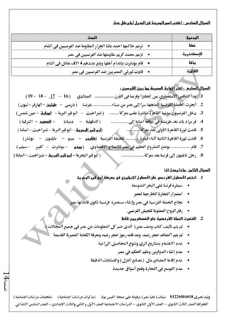 ‫نصرى‬ ‫وليد‬01226084618) ‫مصر‬ ‫حتيا‬ ( ‫شيتات‬‫على‬ ‫مرفوعة‬‫صفحة‬‫الفيس‬‫بوك‬( ) ‫اجتماعية‬ ‫دراسات‬ ‫(مذكرات‬‫ملخصات‬) ‫اجتماعية‬ ‫دراسات‬
‫اجلغرافيا‬‫الثانوي‬ ‫الثالث‬ ‫الصف‬-‫الصف‬‫الثانوي‬ ‫األول‬-‫االجتماعية‬ ‫الدراسات‬‫الصف‬‫و‬ ‫األول‬‫اإلعدادي‬ ‫والثالث‬ ‫الثاني‬–‫السا‬ ‫الصف‬‫االبتدائي‬ ‫دس‬
‫الصفحة‬14
‫السؤال‬‫السادس‬:‫الجدول‬ ‫فى‬ ‫المدينة‬ ‫اسم‬ ‫اكتب‬‫أمام‬‫حدث‬ ‫كل‬
‫المدنية‬‫الحدث‬
‫عكا‬‫الشام‬ ‫فى‬ ‫الفرنسيني‬ ‫ضد‬ ‫املقاومة‬ ‫اجلزار‬ ‫باشا‬ ‫امحد‬ ‫حاكمها‬ ‫تزعم‬
‫اإلسكندرية‬‫مصر‬ ‫فى‬ ‫الفرنسيني‬ ‫ضد‬ ‫مقاومتها‬ ‫كريم‬ ‫حممد‬ ‫تزعم‬
‫يافا‬‫بونابرت‬ ‫قام‬‫بإعدام‬‫أهلها‬‫عددهم‬ ‫وبلغ‬4‫األف‬‫الشام‬ ‫فى‬ ‫مقاتل‬
‫القاهرة‬‫قادت‬‫ث‬‫ورتي‬‫مصر‬ ‫فى‬ ‫الفرنسيني‬ ‫ضد‬ ‫املصريني‬
‫السؤال‬‫السابع‬‫اختر‬ :‫اإلجابة‬: ‫القوسين‬ ‫بين‬ ‫مما‬ ‫الصحيحة‬
1.‫التنافس‬ ‫بدأ‬‫االستعماري‬‫بني‬‫إجنلرتا‬‫وفرنسا‬‫فى‬............... ‫القرن‬‫امليالدي‬(16–17–18–19)
2.‫أحبرت‬‫الفرنسية‬ ‫احلملة‬‫م‬ ‫من‬ ‫مصر‬ ‫إ ى‬ ‫سرا‬ ‫املتجهة‬‫بفرنسا‬ ...............‫يناء‬‫باريس‬ (–‫طولون‬–‫اهلارفر‬–) ‫ليون‬
3........ ‫معركة‬ ‫عقب‬ ‫مباشرة‬ ‫القاهرة‬ ‫مدنية‬ ‫الفرنسيون‬ ‫دخل‬‫شرباخيت‬ (–‫الربية‬ ‫قري‬ ‫ابو‬–‫امبابة‬-) ‫مشس‬ ‫عني‬
4.............. ‫إ ى‬ ‫امبابة‬ ‫موقعه‬ ‫يف‬ ‫هزميته‬ ‫بعد‬ ‫بك‬ ‫مراد‬ ‫فر‬‫الدقهلية‬ (–‫دمياط‬–‫الصعيد‬–) ‫الشرقية‬
5.( .......... ‫معركة‬ ‫بعد‬ ‫األو ى‬ ‫القاهرة‬ ‫ثورة‬ ‫قامت‬‫البحرية‬ ‫قير‬ ‫أبو‬–‫الربية‬ ‫قري‬ ‫أبو‬–‫شرباخيت‬–) ‫امبابة‬
6.( ‫الفرنسية‬ ‫للحملة‬ .......... ‫قيادة‬ ‫أثناء‬ ‫الثانية‬ ‫القاهرة‬ ‫ثورة‬ ‫قامت‬‫كليبر‬–‫مينو‬–‫نابليون‬–) ‫بوشار‬
7.‫العظيم‬ ‫املشروع‬ ‫بوضع‬ ............... ‫قام‬‫يف‬‫مصر‬‫لإلصالح‬‫االقتصادي‬(‫مينو‬–‫بونابرت‬–‫كليرب‬–) ‫سيف‬
8...................‫معركة‬ ‫بعد‬ ‫فرنسا‬ ‫إ ى‬ ‫نابليون‬ ‫رحل‬(‫أبو‬‫البحرية‬ ‫قري‬–‫أبو‬‫البرية‬ ‫قير‬–‫شرب‬‫اخيت‬–) ‫امبابة‬
: ‫الثامن‬ ‫السؤال‬‫اذا‬ ‫يحدث‬ ‫ماذا‬
1.‫انتصر‬‫األسطول‬‫الفرنسي‬‫على‬‫األسطول‬‫اإلنجليزي‬‫معركة‬ ‫في‬‫أبى‬‫البحرية‬ ‫قير‬
‫املتوسط‬ ‫البحر‬ ‫على‬ ‫فرنسا‬ ‫سيطرة‬
‫ملصر‬ ‫اخلارجية‬ ‫التجارة‬ ‫استمرار‬
‫مصر‬ ‫يف‬ ‫الفرنسية‬ ‫احلملة‬ ‫جناح‬‫وإنشاء‬‫مستعمرة‬‫مصر‬ ‫قاعدتها‬ ‫تكون‬ ‫فرنسية‬
‫ا‬ ‫الروح‬ ‫رفع‬‫للجيش‬ ‫ملعنوية‬‫الفرنسي‬
2.‫فقط‬ ‫العسكريين‬ ‫على‬ ‫الفرنسية‬ ‫الحملة‬ ‫اقتصرت‬
‫يتم‬ ‫مل‬‫تأليف‬( ‫مصر‬ ‫وصف‬ ‫كتاب‬‫الذى‬. ) ‫اجملاالت‬ ‫مجيع‬ ‫فى‬ ‫مصر‬ ‫عن‬ ‫املعلومات‬ ‫كل‬ ‫ضم‬
‫يتم‬ ‫مل‬‫رشيد‬ ‫حجر‬ ‫اكتشاف‬‫وعد‬‫القدمية‬ ‫املصرية‬ ‫الكتابة‬ ‫ومعرفة‬ ‫رشيد‬ ‫حجر‬ ‫رموز‬ ‫فك‬
‫مبشاريع‬ ‫االهتمام‬ ‫عدم‬‫الري‬‫احملاص‬ ‫وتنوع‬‫الزراعية‬ ‫يل‬
‫مصر‬ ‫يف‬ ‫احلكم‬ ‫ونظم‬ ‫الدواوين‬ ‫إنشاء‬ ‫عدم‬
‫الدقيقة‬ ‫والصناعات‬ ) ‫الغزل‬ ‫مصانع‬ ( ‫مثل‬ ‫املصانع‬ ‫إقامة‬ ‫عدم‬
‫جديدة‬ ‫أسواق‬ ‫وفتح‬ ‫التجارة‬ ‫يف‬ ‫التوسع‬ ‫عدم‬
 