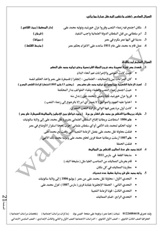 ‫نصرى‬ ‫وليد‬01226084618) ‫مصر‬ ‫حتيا‬ ( ‫شيتات‬‫على‬ ‫مرفوعة‬‫صفحة‬‫الفيس‬‫بوك‬( ) ‫اجتماعية‬ ‫دراسات‬ ‫(مذكرات‬‫ملخصات‬) ‫اجتماعية‬ ‫دراسات‬
‫اجلغرافيا‬‫الثانوي‬ ‫الثالث‬ ‫الصف‬-‫الصف‬‫الثانوي‬ ‫األول‬-‫االجتماعية‬ ‫الدراسات‬‫الصف‬‫و‬ ‫األول‬‫اإلعدادي‬ ‫والثالث‬ ‫الثاني‬–‫السا‬ ‫الصف‬‫االبتدائي‬ ‫دس‬
‫الصفحة‬21
‫السؤال‬‫السادس‬:‫يأتي‬ ‫مما‬ ‫عبارة‬ ‫كل‬ ‫اليه‬ ‫تشير‬ ‫ما‬ ‫اكتب‬:
1.‫على‬ ‫حممد‬ ‫وتوليه‬ ‫خورشيد‬ ‫عزل‬ ‫وقرروا‬ ‫الشعب‬ ‫زعماء‬ ‫فيه‬ ‫اجتمع‬ ‫مكان‬) ‫القاضي‬ ‫بيت‬ ( ‫المحكمة‬ ‫(دار‬
2.‫ال‬ ‫الدولة‬ ‫السلطان‬ ‫قبل‬ ‫من‬ ‫سلطاني‬ ‫امر‬‫التنفيذ‬ ‫واجب‬ ‫عثمانية‬) ‫فرمان‬ (
3.‫مصر‬ ‫يف‬ ‫مكرم‬ ‫عمر‬ ‫اليها‬ ‫يف‬ ‫مدينة‬) ‫دمياط‬ (
4.‫عام‬ ‫على‬ ‫حممد‬ ‫به‬ ‫قام‬ ‫عمل‬1811‫مصر‬ ‫حبكم‬ ‫االنفراد‬ ‫على‬ ‫ساعده‬) ‫القلعة‬ ‫مذبحة‬ (
‫السابع‬ ‫السؤال‬‫باألدلة‬ ‫أيد‬
1.‫الحكم‬ ‫على‬ ‫محمد‬ ‫توليه‬ ‫وحتى‬ ‫الفرنسية‬ ‫الحملة‬ ‫خروج‬ ‫بعد‬ ‫عصيبة‬ ‫فترة‬ ‫مصر‬ ‫شهدت‬
‫واإلضرابات‬ ‫الفوضى‬ ‫كانت‬ ‫حيث‬‫البالد‬ ‫أحناء‬ ‫تعم‬
‫كان‬‫املماليك‬ ( ‫بني‬ ‫الصراعات‬–‫العثمانيني‬–‫لنفسه‬ ‫احلكم‬ ‫واخذ‬ ‫مصر‬ ‫على‬ ‫للسيطرة‬ ) ‫إجنلرتا‬
2.‫مصر‬ ‫حكم‬ ‫على‬ ‫محمد‬ ‫توليه‬ ‫في‬ ‫مهما‬ ً‫ا‬‫دور‬ ‫الشعبية‬ ‫الزعامة‬ ‫لعبت‬‫يعتبر‬ (13‫مايو‬1805) ‫المصري‬ ‫الشعب‬ ‫إلرادة‬ ‫انتصارا‬
‫ز‬ ‫اجتمع‬ ‫حيث‬‫احملكمة‬ ‫بدار‬ ‫الطوائف‬ ‫ونقباء‬ ‫والعلماء‬ ‫الشعب‬ ‫عماء‬
‫وتعيني‬ ‫باشا‬ ‫خورشيد‬ ‫عزل‬ ‫قرروا‬(‫على‬ ‫حممد‬)‫منه‬ ‫بدل‬
‫يصدر‬ ‫ال‬ ( ‫واملواثيق‬ ‫العهود‬ ‫عليه‬ ‫اخذوا‬‫أي‬‫امر‬‫إال‬‫الشعب‬ ‫زعماء‬ ‫إ ى‬ ‫بالرجوع‬)
‫املصري‬ ‫الشعب‬ ‫بإرادة‬ ‫الوالي‬ ‫فيها‬ ‫يعني‬ ‫مرة‬ ‫أول‬ ‫كانت‬
3.‫على‬ ‫محمد‬ ‫من‬ ‫التخلص‬ ‫بريطانيا‬ ‫حاولت‬‫مرة‬ ‫من‬ ‫اكثر‬) ‫مصر‬ ‫على‬ ‫للسيطرة‬ ‫والمماليك‬ ‫اإلنجليز‬ ‫بين‬ ‫تواطؤ‬ ‫وجود‬ (
‫عام‬1806‫بريطانيا‬ ‫استطاعت‬‫إقناع‬‫بضرورة‬ ‫العثماني‬ ‫السلطان‬‫سالونيك‬ ‫والية‬ ‫إ ى‬ ‫على‬ ‫حممد‬ ‫نقل‬
‫مصر‬ ‫يف‬ ‫األوضاع‬ ‫استقرار‬ ‫حبجة‬ ‫اخرب‬ ‫عثماني‬ ‫سلطان‬ ‫أي‬ ‫أو‬ ‫األلفي‬ ‫بك‬ ‫حملمد‬ ‫احلكم‬ ‫توليه‬
‫نقل‬ ‫حماولة‬ ‫فشلت‬‫الشعبية‬ ‫الزعامة‬ ‫بفضل‬ ‫على‬ ‫حممد‬‫اليت‬‫على‬ ‫حممد‬ ‫مع‬ ‫وقفت‬
‫عام‬1807‫أرسلت‬‫محلة‬ ‫بريطانيا‬‫فريزر‬‫بك‬ ‫حممد‬ ‫وتوليه‬ ‫على‬ ‫حممد‬ ‫خللع‬‫األلفي‬
‫احلملة‬ ‫فشلت‬
4.‫المماليك‬ ‫من‬ ‫للتخلص‬ ‫أساليب‬ ‫عدة‬ ‫على‬ ‫محمد‬ ‫اتخذ‬
‫مارس‬ ‫يف‬ ‫القلعة‬ ‫مذحبة‬1811
‫مشي‬ ( ‫مثل‬ ‫العليا‬ ‫املناصب‬ ‫من‬ ‫املماليك‬ ‫حبرمان‬ ‫قام‬) ‫البلد‬ ‫خة‬
‫مكان‬ ‫كل‬ ‫يف‬ ‫املماليك‬ ‫مطاردة‬
5.‫تحديات‬ ‫عده‬ ‫حكمة‬ ‫بداية‬ ‫في‬ ‫على‬ ‫محمد‬ ‫واجه‬
‫يوليو‬ ( ‫مصر‬ ‫من‬ ‫على‬ ‫حممد‬ ‫نقل‬ ‫حماولة‬ : ‫األول‬ ‫التحدي‬1806‫سالونيك‬ ‫والية‬ ‫إ ى‬ )
‫مارس‬ ( ‫فريزر‬ ‫بقيادة‬ ‫اإلجنليزية‬ ‫احلملة‬ : ‫الثاني‬ ‫التحدي‬1807‫على‬ ‫حممد‬ ‫لعزل‬ )
‫الزع‬ ‫قوة‬ : ‫الثالث‬ ‫التحدي‬‫الشعبية‬ ‫امة‬
‫املماليك‬ ‫فساد‬ : ‫الرابع‬ ‫التحدي‬
 