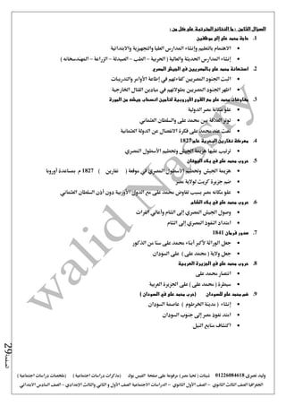 ‫نصرى‬ ‫وليد‬01226084618) ‫مصر‬ ‫حتيا‬ ( ‫شيتات‬‫على‬ ‫مرفوعة‬‫صفحة‬‫الفيس‬‫بوك‬( ) ‫اجتماعية‬ ‫دراسات‬ ‫(مذكرات‬‫ملخصات‬) ‫اجتماعية‬ ‫دراسات‬
‫اجلغرافيا‬‫الثانوي‬ ‫الثالث‬ ‫الصف‬-‫الصف‬‫الثانوي‬ ‫األول‬-‫االجتماعية‬ ‫الدراسات‬‫الصف‬‫و‬ ‫األول‬‫اإلعدادي‬ ‫والثالث‬ ‫الثاني‬–‫السا‬ ‫الصف‬‫االبتدائي‬ ‫دس‬
‫الصفحة‬29
‫السؤال‬‫الثامن‬‫ما‬ :‫النتائج‬‫كل‬ ‫على‬ ‫المترتبة‬: ‫من‬
1.‫على‬ ‫محمد‬ ‫حاجة‬‫إلى‬‫موظفين‬
‫بالتعليم‬ ‫االهتمام‬‫وإنشاء‬‫واالبتدائية‬ ‫والتجهيزية‬ ‫العليا‬ ‫املدارس‬
‫احلربية‬ ( ‫والعالية‬ ‫احلديثة‬ ‫املدارس‬ ‫إنشاء‬–‫الط‬‫ب‬–‫الصيدلة‬–‫الزراعة‬–) ‫املهندسخانه‬
2.‫بالمصريين‬ ‫على‬ ‫محمد‬ ‫استعانة‬‫في‬‫الجيش‬‫المصري‬
‫كفاءتهم‬ ‫املصريني‬ ‫اجلنود‬ ‫اثبت‬‫يف‬‫إطاعة‬‫األوامر‬‫والتدريبات‬
‫بطوالتهم‬ ‫املصريني‬ ‫اجلنود‬ ‫اظهر‬‫يف‬‫اخلارجية‬ ‫القتال‬ ‫ميادين‬
3.‫المو‬ ‫من‬ ‫جيشه‬ ‫انسحاب‬ ‫لتأمين‬ ‫األوروبية‬ ‫القوى‬ ‫مع‬ ‫على‬ ‫محمد‬ ‫مفاوضات‬‫رة‬
‫الدولية‬ ‫مصر‬ ‫مكانة‬ ‫علو‬
‫العثماني‬ ‫والسلطان‬ ‫على‬ ‫حممد‬ ‫بني‬ ‫العالقة‬ ‫توتر‬
‫العثمانية‬ ‫الدولة‬ ‫عن‬ ‫االنفصال‬ ‫فكرة‬ ‫على‬ ‫حممد‬ ‫عند‬ ‫منت‬
4.‫عام‬ ‫البحرية‬ ‫نفارين‬ ‫معركة‬1827
‫املصري‬ ‫األسطول‬ ‫وحتطيم‬ ‫اجليش‬ ‫هزمية‬ ‫عليها‬ ‫ترتيب‬
5.‫اليونان‬ ‫بالد‬ ‫في‬ ‫على‬ ‫محمد‬ ‫حروب‬
‫امل‬ ‫األسطول‬ ‫وحتطيم‬ ‫اجليش‬ ‫هزمية‬) ‫نفارين‬ ( ‫موقعة‬ ‫يف‬ ‫صري‬1827‫أوروبا‬ ‫مبساعدة‬ ‫م‬
‫مصر‬ ‫لوالية‬ ‫كريت‬ ‫جزيرة‬ ‫ضم‬
‫الدول‬ ‫مع‬ ‫على‬ ‫حممد‬ ‫تفاوض‬ ‫بسبب‬ ‫مصر‬ ‫مكانه‬ ‫علو‬‫األوربية‬‫دون‬‫أذن‬‫السلطان‬‫العثماني‬
6.‫حروب‬‫الشام‬ ‫بالد‬ ‫في‬ ‫على‬ ‫محمد‬
‫اجليش‬ ‫وصول‬‫املصري‬‫إ ى‬‫الشام‬‫وأعالي‬‫الفرات‬
‫النفوذ‬ ‫امتداد‬‫املصري‬‫إ‬‫ ى‬‫الشام‬
7.‫فرمان‬ ‫صدور‬1841
‫جعل‬‫الوراثة‬‫ألكرب‬‫أبناء‬‫الذكور‬ ‫من‬ ‫سنا‬ ‫على‬ ‫حممد‬
‫والية‬ ‫جعل‬(‫على‬ ‫حممد‬)‫السودان‬ ‫على‬
8.‫العربية‬ ‫الجزيرة‬ ‫في‬ ‫على‬ ‫محمد‬ ‫حروب‬
‫على‬ ‫حممد‬ ‫انتصار‬
‫العربية‬ ‫اجلزيرة‬ ‫على‬ ) ‫على‬ ‫حممد‬ ( ‫سيطرة‬
9.) ‫السودان‬ ‫في‬ ‫على‬ ‫محمد‬ ‫(حرب‬ ‫للسودان‬ ‫على‬ ‫محمد‬ ‫ضم‬
‫إ‬‫السودان‬ ‫عاصمة‬ ) ‫اخلرطوم‬ ‫مدينة‬ ( ‫نشاء‬
‫السودان‬ ‫جنوب‬ ‫إ ى‬ ‫مصر‬ ‫نفوذ‬ ‫امتد‬
‫النيل‬ ‫منابع‬ ‫اكتشاف‬
 