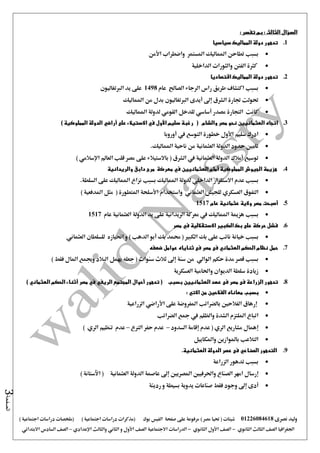 ‫نصرى‬ ‫وليد‬01226084618) ‫مصر‬ ‫حتيا‬ ( ‫شيتات‬‫على‬ ‫مرفوعة‬‫صفحة‬‫الفيس‬‫بوك‬( ) ‫اجتماعية‬ ‫دراسات‬ ‫(مذكرات‬‫ملخصات‬) ‫اجتماعية‬ ‫دراسات‬
‫اجلغرافيا‬‫الثانوي‬ ‫الثالث‬ ‫الصف‬-‫الصف‬‫الثانوي‬ ‫األول‬-‫االجتماعية‬ ‫الدراسات‬‫الصف‬‫و‬ ‫األول‬‫اإلعدادي‬ ‫والثالث‬ ‫الثاني‬–‫السا‬ ‫الصف‬‫االبتدائي‬ ‫دس‬
‫الصفحة‬3
‫السؤال‬: ‫الثالث‬‫تفسر‬ ‫بم‬:
1.‫سياسيا‬ ‫المماليك‬ ‫دولة‬ ‫تدهور‬
‫بسبب‬‫واضطراب‬ ‫املستمر‬ ‫املماليك‬ ‫تطاحن‬‫األمن‬
‫الداخلية‬ ‫والثورات‬ ‫الفنت‬ ‫كثرة‬
2.‫اقتصاديا‬ ‫المماليك‬ ‫دولة‬ ‫تدهور‬
‫الصاحل‬ ‫الرجاء‬ ‫راس‬ ‫طريق‬ ‫اكتشاف‬ ‫بسبب‬‫عام‬1498‫الربتغاليون‬ ‫يد‬ ‫على‬
‫إ ى‬ ‫الشرق‬ ‫جتارة‬ ‫حتولت‬‫أيدى‬‫ا‬‫لربتغاليون‬‫املماليك‬ ‫من‬ ‫بدل‬
‫املماليك‬ ‫لدولة‬ ‫القومي‬ ‫للدخل‬ ‫أساسي‬ ‫مصدر‬ ‫التجارة‬ ‫كانت‬
3.‫اتجاه‬‫العثمانيي‬‫ن‬( ‫والشام‬ ‫مصر‬ ‫نحو‬‫سليم‬ ‫رغبة‬‫األول‬‫على‬ ‫االستيالء‬ ‫في‬‫أراضي‬‫المملوكية‬ ‫الدولة‬)
‫سليم‬ ‫ادرك‬‫األول‬‫يف‬ ‫التوسع‬ ‫خطورة‬‫أوروبا‬
‫الدولة‬ ‫حدود‬ ‫تامني‬‫العثمانية‬‫املم‬ ‫ناحية‬ ‫من‬‫اليك‬.
‫توسيع‬‫أمالك‬‫العثمانية‬ ‫الدولة‬‫يف‬‫الشرق‬‫العامل‬ ‫قلب‬ ‫مصر‬ ‫على‬ ‫باالستيالء‬ (‫اإلسالمي‬)
4.‫المملوكية‬ ‫الجيوش‬ ‫هزيمة‬‫أمام‬‫العثمانيي‬‫ن‬‫والريدانية‬ ‫دابق‬ ‫مرج‬ ‫معركة‬ ‫في‬
‫بسبب‬‫االستقرار‬ ‫عدم‬‫الداخلي‬‫املماليك‬ ‫لدولة‬‫السلطة‬ ‫على‬ ‫املماليك‬ ‫نزاع‬ ‫بسبب‬.
‫ال‬‫تفوق‬‫العسكري‬‫للجيش‬‫العثماني‬‫واستخدام‬‫األسلحة‬) ‫املدفعية‬ ‫مثل‬ ( ‫املتطورة‬
5.‫عام‬ ‫عثمانية‬ ‫والية‬ ‫مصر‬ ‫أصبحت‬1517
‫بسبب‬‫املماليك‬ ‫هزمية‬‫يف‬‫الريدانية‬ ‫معركة‬‫العثمانية‬ ‫الدولة‬ ‫يد‬ ‫على‬‫عام‬1517
6.‫االستقاللية‬ ‫الكبير‬ ‫بك‬ ‫على‬ ‫حركة‬ ‫فشل‬‫في‬‫مصر‬
‫خيا‬ ‫بسبب‬‫و‬ ) ‫الدهب‬ ‫أبو‬ ‫بك‬ ‫حممد‬ ( ‫الكبري‬ ‫بك‬ ‫على‬ ‫نائب‬ ‫نة‬‫احنياز‬‫ه‬‫العثماني‬ ‫للسلطان‬
7.‫ضعفه‬ ‫عوامل‬ ‫ثناياه‬ ‫فى‬ ‫مصر‬ ‫فى‬ ‫العثماني‬ ‫الحكم‬ ‫نظام‬ ‫حمل‬
‫حكم‬ ‫مدة‬ ‫قصر‬ ‫بسبب‬‫الوالي‬( ‫سنوات‬ ‫ثالث‬ ‫إ ى‬ ‫سنة‬ ‫من‬‫فقط‬ ‫املال‬ ‫وجيمع‬ ‫البالد‬ ‫يهمل‬ ‫جعله‬)
‫العسكرية‬ ‫واحلامية‬ ‫الديوان‬ ‫سلطة‬ ‫زيادة‬
8.‫تدهو‬‫العثمانيي‬ ‫عهد‬ ‫فى‬ ‫مصر‬ ‫فى‬ ‫الزراعة‬ ‫ر‬‫ن‬‫بسبب‬‫تدهور‬ (‫أحوال‬‫المجتمع‬‫الريفي‬‫مصر‬ ‫في‬‫أثناء‬‫الحكم‬‫العثماني‬)
‫بسبب‬‫من‬ ‫الفالحين‬ ‫معاناه‬‫االتي‬:
‫إرهاق‬‫بالضرائب‬ ‫الفالحني‬‫املفروضة‬‫على‬‫األراضي‬‫الزراعية‬
‫والظلم‬ ‫الشدة‬ ‫امللتزم‬ ‫اتباع‬‫يف‬‫الضرائب‬ ‫مجع‬
‫إهمال‬‫مشاريع‬‫الري‬(‫عدم‬‫إقامة‬‫السدود‬–‫عدم‬‫الرتع‬ ‫حفر‬–‫عدم‬‫تنظيم‬‫الري‬)
‫واملكاييل‬ ‫باملوازين‬ ‫التالعب‬
9.‫التدهور‬‫الصناعي‬‫العثمانية‬ ‫الدولة‬ ‫عصر‬ ‫فى‬.
‫الزراعة‬ ‫تدهور‬ ‫بسبب‬
‫إرسال‬‫الصناع‬ ‫امهر‬‫املصريني‬ ‫واحلرفيني‬‫إ ى‬‫العثمانية‬ ‫الدولة‬ ‫عاصمة‬) ‫اآلستانة‬ (
‫أ‬‫دى‬‫إ ى‬‫صناعات‬ ‫فقط‬ ‫وجود‬‫يدوية‬‫بسيطة‬‫و‬‫رديئة‬
 
