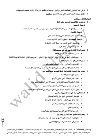 ‫نصرى‬ ‫وليد‬01226084618) ‫مصر‬ ‫حتيا‬ ( ‫شيتات‬‫على‬ ‫مرفوعة‬‫صفحة‬‫الفيس‬‫بوك‬( ) ‫اجتماعية‬ ‫دراسات‬ ‫(مذكرات‬‫ملخصات‬) ‫اجتماعية‬ ‫دراسات‬
‫اجلغرافيا‬‫الثانوي‬ ‫الثالث‬ ‫الصف‬-‫الصف‬‫الثانوي‬ ‫األول‬-‫االجتماعية‬ ‫الدراسات‬‫الصف‬‫و‬ ‫األول‬‫اإلعدادي‬ ‫والثالث‬ ‫الثاني‬–‫السا‬ ‫الصف‬‫االبتدائي‬ ‫دس‬
‫الصفحة‬33
6.‫مت‬‫يف‬‫اخلديوي‬ ‫عهد‬‫إسماعيل‬‫مراقب‬ ‫تعيني‬‫احدهما‬ ‫ني‬‫بريطاني‬‫لإليرادات‬‫واآلخر‬‫فرنسي‬‫للمصروفات‬
7.‫أنشئت‬‫املصرية‬ ‫الربيد‬ ‫مصلحة‬‫يف‬‫عهد‬‫اخلديوي‬‫إسماعيل‬
‫السؤال‬‫الثالث‬:‫تفسر‬ ‫بم‬
1.‫النهضة‬ ‫حركة‬ ‫توقفت‬‫في‬‫عباس‬ ‫عهد‬‫األول‬
‫في‬: ‫التعليم‬ ‫مجال‬
‫إغالق‬ ‫بسبب‬‫والتجهيزية‬ ‫االبتدائية‬ ‫املدارس‬‫الطب‬ ‫غري‬ ‫يبقى‬ ‫مل‬ (–‫املهندس‬) ‫خانه‬
‫في‬: ‫االقتصاد‬ ‫مجال‬
‫املصانع‬ ‫معظم‬ ‫أغلقت‬‫الطى‬‫إنشاها‬‫على‬ ‫حممد‬
‫في‬: ‫العسكرية‬ ‫مجال‬‫بسبب‬ ‫العسكرية‬ ‫القوة‬ ‫تدهورت‬
‫اجليش‬ ‫حجم‬ ‫ختفيض‬ ‫مت‬‫العدد‬ ‫حيث‬ ‫من‬‫واألسلحة‬
‫عطلت‬‫أعمال‬‫البحرية‬ ‫الرتسانة‬
2.‫تحسن‬‫أحوال‬‫الفالح‬‫في‬‫مصر‬‫في‬‫عهد‬‫باشا‬ ‫سعيد‬.
‫اصدر‬) ‫السعيدية‬ ‫الالئحة‬ (‫عام‬1858
‫الزراعية‬ ‫األرض‬ ‫توريث‬ ‫يف‬ ‫احلق‬ ‫للفالح‬ ‫اصبح‬‫االنتفاع‬ ‫حق‬(‫الكاملة‬ ‫القانونية‬ ‫امللكية‬ ‫الفالح‬ ‫منح‬ ‫عدم‬)
3.‫التعليم‬ ‫تدهور‬‫في‬‫باشا‬ ‫سعيد‬ ‫عهد‬
‫املدارس‬ ‫ديوان‬ ‫الغاء‬) ‫حاليا‬ ‫والتعليم‬ ‫الرتبية‬ ‫وزارة‬ (
‫البعثا‬ ‫شجع‬‫واإلسكندرية‬ ‫القاهرة‬ ‫فى‬ ‫اجنبيه‬ ‫مدارس‬ ‫فتح‬ ‫على‬ ‫مصر‬ ‫فى‬ ‫األجنبية‬ ‫ت‬
4.. ‫للمصريين‬ ‫مجحفا‬ ‫السويس‬ ‫قناة‬ ‫لحفر‬ ‫الثاني‬ ‫االمتياز‬ ‫عقد‬ ‫يعتبر‬
‫االمتياز‬ ‫حق‬ ‫أعطت‬99‫سنة‬
‫نسبه‬ ‫مصر‬ ‫أعطت‬15‫األرباح‬ ‫صافى‬ ‫من‬ %
‫جمانا‬ ‫ملصر‬ ‫اململوكة‬ ‫األراضي‬ ‫مجيع‬ ‫عن‬ ‫للشركة‬ ‫املصرية‬ ‫احلكومة‬ ‫تنازل‬
‫مصر‬ ‫الزمت‬‫املصريني‬ ‫من‬ ‫العمال‬ ‫أمخاس‬ ‫اربع‬ ‫بتقديم‬
‫العذبة‬ ‫الرتعة‬ ‫أو‬ ‫القناة‬ ‫يف‬ ‫متر‬ ‫اليت‬ ‫السفن‬ ‫على‬ ‫الرسوم‬ ‫األجنبية‬ ‫الشركة‬ ‫فرض‬
5.‫إسماعيل‬ ‫الخديوي‬ ‫عهد‬ ‫فى‬ ‫الزراعية‬ ‫النهضة‬
) ‫اإلبراهيمية‬ ( ‫مثل‬ ‫الرتع‬ ‫من‬ ‫العديد‬ ‫حبفر‬ ‫قام‬
) ‫اخلريية‬ ‫القناطر‬ ‫اصلح‬ ( ‫النيل‬ ‫على‬ ‫قناطر‬ ‫إنشاء‬
‫زيادة‬‫السكر‬ ‫بقصب‬ ‫املزروعة‬ ‫املساحات‬
‫القطن‬ ‫انتتاج‬ ‫زاد‬
) ‫الري‬ ‫مياه‬ ‫توفري‬ ( ‫بسبب‬ ‫الزراعية‬ ‫األراضي‬ ‫مساحة‬ ‫زيادة‬
6.‫إسماعيل‬ ‫الخديوي‬ ‫عهد‬ ‫في‬ ‫الصناعة‬ ‫ازدهار‬
‫على‬ ‫حممد‬ ‫عهد‬ ‫فى‬ ‫موجودة‬ ‫كانت‬ ‫اليت‬ ‫املصانع‬ ‫تشغيل‬ ‫أعاد‬
‫القبلي‬ ‫بالوجه‬ ‫السكر‬ ‫مصانع‬ ‫إنشاء‬ ‫يف‬ ‫التوسع‬
 