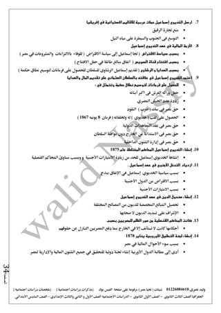 ‫نصرى‬ ‫وليد‬01226084618) ‫مصر‬ ‫حتيا‬ ( ‫شيتات‬‫على‬ ‫مرفوعة‬‫صفحة‬‫الفيس‬‫بوك‬( ) ‫اجتماعية‬ ‫دراسات‬ ‫(مذكرات‬‫ملخصات‬) ‫اجتماعية‬ ‫دراسات‬
‫اجلغرافيا‬‫الثانوي‬ ‫الثالث‬ ‫الصف‬-‫الصف‬‫الثانوي‬ ‫األول‬-‫االجتماعية‬ ‫الدراسات‬‫الصف‬‫و‬ ‫األول‬‫اإلعدادي‬ ‫والثالث‬ ‫الثاني‬–‫السا‬ ‫الصف‬‫االبتدائي‬ ‫دس‬
‫الصفحة‬34
7.‫إ‬ ‫الخديوي‬ ‫ارسل‬‫إفريقيا‬ ‫في‬ ‫االستوائية‬ ‫لألقاليم‬ ‫حربية‬ ‫حمالت‬ ‫سماعيل‬
‫الرقيق‬ ‫جتارة‬ ‫منع‬
‫النيل‬ ‫مياه‬ ‫على‬ ‫والسيطرة‬ ‫اجلنوب‬ ‫فى‬ ‫التوسع‬
8.‫إسماعيل‬ ‫الخديوي‬ ‫عهد‬ ‫في‬ ‫المالية‬ ‫األزمة‬
‫االقتراض‬ ‫سياسة‬ ‫بسبب‬‫يف‬ ‫واملشروعات‬ ‫بااللتزامات‬ ‫للوفاء‬ ( ‫االقرتاض‬ ‫سياسة‬ ‫إ ى‬ ‫إمساعيل‬ ‫جلا‬ () ‫مصر‬
‫السويس‬ ‫قناة‬ ‫افتتاح‬ ‫بسبب‬) ‫االفتتاح‬ ‫حفل‬ ‫يف‬ ‫طائلة‬ ‫مبالغ‬ ‫انفاق‬ (
‫الرشاوى‬ ‫و‬ ‫الهدايا‬ ‫بسبب‬) ‫حكمة‬ ‫نطاق‬ ‫لتوسيع‬ ‫فرمانات‬ ‫على‬ ‫للحصول‬ ‫للسلطان‬ ‫الرشاوى‬ ‫إمساعيل‬ ‫تقديم‬ (
9.‫والهدايا‬ ‫المال‬ ‫تقديم‬ ‫على‬ ‫العثماني‬ ‫بالسلطان‬ ‫عالقته‬ ‫في‬ ‫إسماعيل‬ ‫الخديوي‬ ‫اعتمد‬
‫فرمانات‬ ‫على‬ ‫للحصول‬‫حكمة‬ ‫نطاق‬ ‫لتوسيع‬: ‫في‬ ‫وتتمثل‬
‫أبنائه‬ ‫اكرب‬ ‫فى‬ ‫العرش‬ ‫وراثه‬ ‫جعل‬
‫املصري‬ ‫اجليش‬ ‫عدد‬ ‫زيادة‬
‫النقود‬ ) ‫ضرب‬ ( ‫سك‬ ‫فى‬ ‫مصر‬ ‫حق‬
‫فرمان‬ ( ‫وخللفائه‬ ‫له‬ ) ‫خديوي‬ ( ‫لقب‬ ‫على‬ ‫احلصول‬8‫يونيه‬1867)
‫الدولية‬ ‫املعاهدات‬ ‫عقد‬ ‫فى‬ ‫مصر‬ ‫حق‬
‫السلطان‬ ‫موافقة‬ ‫دون‬ ‫اخلارج‬ ‫من‬ ‫االستدانة‬ ‫فى‬ ‫مصر‬ ‫حق‬
‫الداخلية‬ ‫الشئون‬ ‫إدارة‬ ‫فى‬ ‫مصر‬ ‫حق‬
10.‫عام‬ ‫المختلطة‬ ‫المحاكم‬ ‫إسماعيل‬ ‫الخديوي‬ ‫إنشاء‬1875
‫و‬ ‫األجنبية‬ ‫االمتيازات‬ ‫زيادة‬ ‫من‬ ‫للحد‬ ‫إمساعيل‬ ‫اخلديوي‬ ‫إنشاها‬‫وبسبب‬‫القنصلية‬ ‫احملاكم‬ ‫مساوئ‬
11.‫از‬‫د‬‫األجنبي‬ ‫التدخل‬ ‫ياد‬‫في‬‫عهد‬‫إسماعيل‬.
‫بسبب‬‫سياسية‬‫اخلديوي‬‫إمساعيل‬‫يف‬‫ببذخ‬ ‫اإلنفاق‬
‫بس‬‫بب‬‫االقرتاض‬‫األجنبية‬ ‫الدول‬ ‫من‬
‫بسبب‬‫االمتيازات‬‫األجنبية‬
12.‫إنشاء‬‫الدين‬ ‫صندوق‬‫في‬‫عهد‬‫الخديوي‬‫إسماعيل‬
‫املختلفة‬ ‫املصاحل‬ ‫من‬ ‫للديون‬ ‫املخصصة‬ ‫املبالغ‬ ‫حتصيل‬
‫صحابها‬ ‫ال‬ ‫الديون‬ ‫تسديد‬ ‫على‬ ‫اإلشراف‬
13.‫بسبب‬ ‫للمصريين‬ ‫الظلم‬ ‫صور‬ ‫من‬ ‫القنصلية‬ ‫المحاكم‬ ‫كانت‬
‫أحكامها‬‫ال‬ ‫كانت‬‫تستأنف‬‫إال‬‫يف‬‫حقوقهم‬ ‫عن‬ ‫التنازل‬ ‫املصريني‬ ‫دفع‬ ‫مما‬ ‫اخلارج‬
14.‫إنشاء‬‫التحقيق‬ ‫لجنة‬‫األوروبية‬‫يناير‬1878
‫مصر‬ ‫يف‬ ‫املالية‬ ‫األحوال‬ ‫سوء‬ ‫بسبب‬
‫األوربية‬ ‫الدول‬ ‫مطالبة‬ ‫إ ى‬ ‫أدى‬‫واإلدارية‬ ‫املالية‬ ‫الشئون‬ ‫مجيع‬ ‫يف‬ ‫للتحقيق‬ ‫دولية‬ ‫جلنة‬ ‫إنشاء‬‫ملصر‬
 