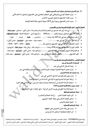‫نصرى‬ ‫وليد‬01226084618) ‫مصر‬ ‫حتيا‬ ( ‫شيتات‬‫على‬ ‫مرفوعة‬‫صفحة‬‫الفيس‬‫بوك‬( ) ‫اجتماعية‬ ‫دراسات‬ ‫(مذكرات‬‫ملخصات‬) ‫اجتماعية‬ ‫دراسات‬
‫اجلغرافيا‬‫الثانوي‬ ‫الثالث‬ ‫الصف‬-‫الصف‬‫الثانوي‬ ‫األول‬-‫االجتماعية‬ ‫الدراسات‬‫الصف‬‫و‬ ‫األول‬‫اإلعدادي‬ ‫والثالث‬ ‫الثاني‬–‫السا‬ ‫الصف‬‫االبتدائي‬ ‫دس‬
‫الصفحة‬35
15.‫الخديو‬ ‫عزل‬‫ي‬‫إسماعيل‬‫ابنه‬ ‫وتوليه‬‫الخديو‬‫ي‬. ‫توفيق‬
‫باآلتي‬ ‫قام‬ ‫نه‬ ‫ال‬ ‫إمساعيل‬ ‫اخلديوي‬ ‫بعزل‬ ‫العثماني‬ ‫السلطان‬ ‫على‬ ‫والربيطاني‬ ‫الفرنسي‬ ‫الضغط‬ ‫بسبب‬
‫إمساعيل‬ ‫اخلديوي‬ ‫أقصاء‬ ‫بسبب‬‫الوزيرين‬‫األجانب‬
‫أبريل‬ ‫مرسوم‬ ‫اخلديوي‬ ‫اصدر‬ ‫بسبب‬1879‫الوطنية‬ ‫لالئحة‬ ‫طبقا‬ ‫الديون‬ ‫بتسوية‬
‫السؤال‬‫الرابع‬‫اختر‬ :‫اإلجابة‬‫الصحي‬: ‫القوسين‬ ‫بين‬ ‫مما‬ ‫حة‬
1.‫باشا‬ ‫إبراهيم‬ (‫واإلسكندرية‬ ‫القاهرة‬ ‫بني‬ ‫حديدي‬ ‫خط‬ ‫أول‬ ‫إنشاء‬ ‫يف‬ .............. ‫بدأ‬–‫األول‬ ‫عباس‬–‫إمساعيل‬–‫باشا‬ ‫سعيد‬)
2.‫اصدر‬‫اخلديوي‬‫إمساعيل‬‫مرسوما‬‫بتأليف‬‫عام‬ .......1878‫الدين‬ ‫صندوق‬ (–‫الثنائية‬ ‫املراقبة‬–‫المختلطة‬ ‫الوزارة‬)
3.‫بريط‬ ‫أرسلت‬‫عام‬ ‫يف‬ ‫مصر‬ ‫إ ى‬ ‫انيا‬1875.........‫برئاسة‬ ‫بعثه‬‫دليسبس‬ (–‫كيف‬–‫ماريت‬–) ‫نوبار‬
4.‫مت‬‫إنشاء‬‫دار‬‫األوبرا‬‫يف‬‫مصر‬‫يف‬.. ‫عهد‬.............‫سعيد‬ ‫حممد‬ (–‫على‬ ‫حممد‬-‫إسماعيل‬–‫عباس‬‫األول‬)
5.‫أنشئت‬‫عهد‬ ‫فى‬ ‫اجلغرافية‬ ‫اجلمعية‬‫اخلديو‬‫ي‬‫إمساعيل‬........ ‫عام‬(1875–1876–1877–1878)
6.‫عام‬ ‫مصر‬ ‫فى‬ ‫املختلطة‬ ‫الوزارة‬ ‫شكلت‬1878‫برئاسة‬............‫باشا‬ ‫شريف‬ ( .–‫باشا‬ ‫رياض‬–‫باشا‬ ‫نوبار‬–) ‫البارودى‬
7.‫باشا‬ ‫إبراهيم‬ ( ............ ‫اخلديوي‬ ‫عهد‬ ‫يف‬ ‫للمالحة‬ ‫السويس‬ ‫قناة‬ ‫افتتاح‬ ‫مت‬–‫عب‬‫األول‬ ‫اس‬–‫إسماعيل‬–) ‫باشا‬ ‫سعيد‬
8.‫اهتم‬‫اخلديوي‬..............‫مصر‬ ‫يف‬ ‫البحري‬ ‫والتعليم‬ ‫باجليش‬(‫إبراهيم‬‫باشا‬–‫عباس‬‫األول‬–‫إسماعيل‬–) ‫باشا‬ ‫سعيد‬
‫السؤال‬‫الخامس‬: ‫من‬ ‫كل‬ ‫على‬ ‫المترتبة‬ ‫النتائج‬ ‫ما‬ :
1.‫االمتيازات‬‫األجنبية‬‫في‬‫مصر‬
‫التدخل‬ ‫زيادة‬‫األجنيب‬‫مصر‬ ‫فى‬
‫حيث‬‫مصر‬ ‫يف‬ ‫واإلقامة‬ ‫االستثمار‬ ‫بهدف‬ ‫لألجانب‬ ‫كثرية‬ ‫تسهيالت‬ ‫العثمانية‬ ‫الدولة‬ ‫منحت‬
2.‫منح‬‫السويس‬ ‫قناة‬ ‫حفر‬ ‫امتياز‬
‫ذلك‬ ‫على‬ ‫ترتب‬‫التدخل‬ ‫باب‬ ‫فتح‬‫األجنيب‬‫يف‬‫مصر‬
‫البالد‬ ‫وتورط‬ ‫املصرية‬ ‫امليزانية‬ ‫ارتباك‬‫يف‬‫االستدانة‬‫البنوك‬ ‫من‬‫األجنبية‬
‫الشركة‬ ‫استفادة‬‫األجنبية‬‫من‬‫أرباح‬‫مصر‬ ‫تستفيد‬ ‫مل‬ ‫بينما‬ ‫القناة‬‫شي‬‫ء‬‫يف‬ ‫القناة‬ ‫من‬‫الفرتة‬ ‫تلك‬
3.‫إصدار‬‫السعدية‬ ‫الالئحة‬ ‫باشا‬ ‫سعيد‬1858
) ‫فقط‬ ‫االنتفاع‬ ‫حق‬ ( ) ‫الرقبة‬ ‫حق‬ ( ‫الزراعية‬ ‫األرض‬ ‫توريث‬ ‫فى‬ ‫احلق‬ ‫له‬ ‫الفالح‬ ‫اصبح‬
4.‫المختلطة‬ ‫المحاكم‬ ‫إنشاء‬
) ‫لألجانب‬ ‫احملاكم‬ ‫رئاسة‬ ( ‫أجانب‬ ‫القضاة‬ ‫اغلبيه‬ ‫كان‬
‫تدخ‬‫التشريعي‬ ‫القضاء‬ ‫سلطة‬ ‫يف‬ ‫األجانب‬ ‫القضاة‬ ‫ل‬
‫ا‬‫لألجانب‬ ‫القضاة‬ ‫حنياز‬
5.‫القنصلية‬ ‫المحاكم‬ ‫إنشاء‬
‫حقوقهم‬ ‫على‬ ‫املصريني‬ ‫تنازل‬ ‫ذلك‬ ‫على‬ ‫ترتب‬
‫مصر‬ ‫خارج‬ ‫إال‬ ‫تستأنف‬ ‫ال‬ ‫احملكمة‬ ‫أحكام‬ ‫الن‬
 