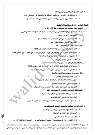 ‫نصرى‬ ‫وليد‬01226084618) ‫مصر‬ ‫حتيا‬ ( ‫شيتات‬‫على‬ ‫مرفوعة‬‫صفحة‬‫الفيس‬‫بوك‬( ) ‫اجتماعية‬ ‫دراسات‬ ‫(مذكرات‬‫ملخصات‬) ‫اجتماعية‬ ‫دراسات‬
‫اجلغرافيا‬‫الثانوي‬ ‫الثالث‬ ‫الصف‬-‫الصف‬‫الثانوي‬ ‫األول‬-‫االجتماعية‬ ‫الدراسات‬‫الصف‬‫و‬ ‫األول‬‫اإلعدادي‬ ‫والثالث‬ ‫الثاني‬–‫السا‬ ‫الصف‬‫االبتدائي‬ ‫دس‬
‫الصفحة‬36
6.‫يناير‬ ‫األوربية‬ ‫العليا‬ ‫التحقيق‬ ‫لجنة‬1878
‫لوزار‬ ‫املطلقة‬ ‫سلطته‬ ‫عن‬ ‫إمساعيل‬ ‫تنازل‬ ‫عليه‬ ‫ترتب‬‫البالد‬ ‫يف‬ ‫احلكم‬ ‫عن‬ ‫مسئولة‬ ‫ة‬
‫هلم‬ ‫مالية‬ ‫خمصصات‬ ‫مقابل‬ ‫العائلة‬ ‫واطيان‬ ‫أطيانه‬ ‫عن‬ ‫إمساعيل‬ ‫تنازل‬ ‫عليه‬ ‫ترتب‬
‫السؤال‬‫السادس‬: ‫التالية‬ ‫العبارات‬ ‫صحة‬ ‫على‬ ‫دلل‬ :
1.‫والوعى‬ ‫القوى‬ ‫حيث‬ ‫من‬ ‫شاكلته‬ ‫على‬ ‫على‬ ‫محمد‬ ‫خلفاء‬ ‫يكن‬ ‫لم‬
‫البالد‬ ‫حكم‬ ‫فى‬ ‫على‬ ‫حممد‬ ‫قوة‬ ‫فى‬ ‫يكونوا‬ ‫مل‬)‫يستطيع‬ ‫مل‬‫الغربي‬ ‫التدخل‬ ‫مواجهه‬ ‫وا‬(
‫يديهم‬ ‫من‬ ‫األمور‬ ‫زمام‬ ‫افلت‬
‫فرنسا‬ ( ‫بني‬ ‫ما‬ ‫ميوهلم‬ ‫اختلفت‬–‫إجنلرتا‬–) ‫العثمانية‬ ‫الدولة‬
‫مصر‬ ‫استقالل‬ ‫حساب‬ ‫على‬ ‫كله‬ ‫هذا‬ ‫كانت‬
2.‫باشا‬ ‫سعيد‬ ‫عهد‬ ‫في‬ ‫زراعية‬ ‫نهضة‬ ‫حدوث‬
‫أغسطس‬ ) ‫السعيدية‬ ‫الالئحة‬ ( ‫اصدر‬ ‫الفالحني‬ ‫بأحوال‬ ‫اهتم‬1858
‫م‬ ‫الفالح‬ ‫اصبح‬) ‫فقط‬ ‫االنتفاع‬ ‫حق‬ ( ) ‫الرقبة‬ ‫حق‬ ( ‫الزراعية‬ ‫األرض‬ ‫توريث‬ ‫فى‬ ‫احلق‬ ‫وله‬ ‫األرض‬ ‫الك‬
‫والزراعة‬ ‫الري‬ ‫يف‬ ‫الستخدامها‬ ‫احملمودية‬ ‫ترعة‬ ‫بتطهري‬ ‫قام‬
‫عهده‬ ‫يف‬ ‫الفالحني‬ ‫أحوال‬ ‫حتسنت‬
3.‫باشا‬ ‫سعيد‬ ‫عهد‬ ‫في‬ ‫المالية‬ ‫األزمة‬ ‫بدأت‬
‫إ‬ ‫بنك‬ ( ‫من‬ ‫كان‬ ‫قرض‬ ‫أول‬ ‫اخذ‬ ‫عندما‬ ‫املالية‬ ‫األزمة‬ ‫بدأت‬‫جنليزي‬1862)
‫املصرية‬ ‫اخلزانة‬ ‫على‬ ‫سندات‬ ‫مقابل‬ ‫منهم‬ ‫يستدين‬ ‫املرابني‬ ‫إ ى‬ ‫جلأ‬ ‫ثم‬
4.‫بالجيش‬ ‫للنهوض‬ ‫كبير‬ ‫مجهود‬ ‫باشا‬ ‫سعيد‬ ‫بذل‬
‫باجليش‬ ‫للنهوض‬ ‫كبري‬ ‫جهد‬ ‫بذل‬
‫واحدة‬ ‫سنة‬ ( ‫العسكرية‬ ‫اخلدمة‬ ‫مدة‬ ‫جعل‬) ‫للجميع‬ ‫إجباريا‬
‫املصريني‬ ‫الضباط‬ ‫أمام‬ ‫الرتقي‬ ‫باب‬ ‫فتح‬
‫البحر‬ ‫بالرتسانة‬ ‫اهتم‬‫األسطول‬ ‫وجتديد‬ ‫السفن‬ ‫إصالح‬ ‫فى‬ ‫وشرع‬ ‫ية‬
5.‫باشا‬ ‫سعيد‬ ‫عهد‬ ‫فى‬ ‫واالتصاالت‬ ‫والمواصالت‬ ‫النقل‬ ‫تقدم‬
‫واإلسكندرية‬ ‫القاهرة‬ ‫بني‬ ‫احلديدي‬ ‫اخلط‬ ‫من‬ ‫االنتهاء‬
‫والسويس‬ ‫القاهرة‬ ‫بني‬ ‫حديدي‬ ‫خط‬ ‫إنشاء‬
‫والسويس‬ ‫وإلسكندرية‬ ‫القاهرة‬ ‫بني‬ ‫احلديثة‬ ‫الطريقة‬ ‫على‬ ‫التلغراف‬ ‫خطوط‬ ‫مد‬
6.‫الخد‬ ‫اهتم‬‫إسماعيل‬ ‫يوي‬‫و‬ ‫بالتعليم‬‫مصر‬ ‫في‬ ‫العلمية‬ ‫النهضة‬
) ‫والتعليم‬ ‫الرتبية‬ ‫وزارة‬ ( ‫املدارس‬ ‫ديوان‬ ‫أعاد‬ ‫حيث‬
‫املختلفة‬ ‫املدارس‬ ‫إنشاء‬ ‫يف‬ ‫التوسع‬
‫مثل‬ ‫التعليمية‬ ‫املنشآت‬ ‫ببناء‬ ‫اهتم‬
‫الكتب‬ ‫دار‬ (-‫بالعباسية‬ ‫الرصد‬ ‫دار‬-‫واملساحة‬ ‫احلصاء‬ ‫مصلحة‬-‫اجلغرافية‬ ‫اجلمعية‬1875) ‫م‬
 