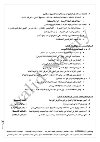‫نصرى‬ ‫وليد‬01226084618) ‫مصر‬ ‫حتيا‬ ( ‫شيتات‬‫على‬ ‫مرفوعة‬‫صفحة‬‫الفيس‬‫بوك‬( ) ‫اجتماعية‬ ‫دراسات‬ ‫(مذكرات‬‫ملخصات‬) ‫اجتماعية‬ ‫دراسات‬
‫اجلغرافيا‬‫الثانوي‬ ‫الثالث‬ ‫الصف‬-‫الصف‬‫الثانوي‬ ‫األول‬-‫االجتماعية‬ ‫الدراسات‬‫الصف‬‫و‬ ‫األول‬‫اإلعدادي‬ ‫والثالث‬ ‫الثاني‬–‫السا‬ ‫الصف‬‫االبتدائي‬ ‫دس‬
‫الصفحة‬37
7.‫إسماعيل‬ ‫الخديوي‬ ‫عهد‬ ‫خالل‬ ‫مصر‬ ‫في‬ ‫األجنبي‬ ‫التدخل‬ ‫صور‬ ‫تعددت‬
‫القنصلية‬ ‫احملاكم‬–‫املختلطة‬ ‫احملاكم‬–‫كيف‬ ‫بعثة‬–‫الدين‬ ‫صندوق‬–‫الثنائية‬ ‫املراقبة‬
‫األوروبية‬ ‫العليا‬ ‫التحقيق‬ ‫جلنة‬–‫املختلطة‬ ‫الوزارة‬
8..‫عمرانية‬ ‫نهضة‬ ‫مصر‬ ‫شهدت‬‫عظيمة‬‫الخديوي‬ ‫عهد‬ ‫فى‬‫إسماعيل‬
‫إنشاء‬ ‫قام‬ ‫حيث‬‫املصرية‬ ‫األوبرا‬ ‫دار‬-‫والكباري‬ ‫اجلسور‬ ‫أقام‬-) ‫عابدين‬ ‫قصر‬ ‫مثل‬ ( ‫القصور‬ ‫من‬ ‫عدد‬ ‫بناء‬
‫الشوارع‬ ‫إ ى‬ ‫املياه‬ ‫أنابيب‬ ‫مد‬-‫بالغاز‬ ‫اإلنارة‬ ‫ادخل‬
‫مكاتب‬ ‫هلا‬ ‫الربيد‬ ‫مصلحة‬ ‫إنشاء‬‫يف‬‫واألقاليم‬ ‫واإلسكندرية‬ ‫القاهرة‬
‫احملافظات‬ ‫بني‬ ‫التلغراف‬ ‫خطوط‬ ‫مد‬
‫السؤال‬‫السابع‬:‫التالية‬ ‫األسئلة‬ ‫عن‬ ‫اجب‬
1.‫هى‬ ‫ما‬‫السويس‬ ‫قناة‬ ‫حفر‬ ‫امتياز‬ ‫شروط‬
) ‫اإلمساعلية‬ ‫ترعة‬ ( ‫النيلية‬ ‫للمالحة‬ ‫الصاحلة‬ ‫للمياه‬ ‫ترعة‬ ‫إنشاء‬
‫وتصب‬ ‫النيل‬ ‫من‬ ‫املياه‬ ‫تستمد‬‫يف‬) ‫السويس‬ ‫قناة‬ ( ‫املاحلة‬ ‫القناة‬
‫اإلمساعيلي‬ ‫ترعة‬ ‫من‬ ‫والشرب‬ ‫للري‬ ‫فرعني‬ ‫إنشاء‬‫ة‬
‫االمتياز‬ ‫مدة‬99‫من‬ ‫تبدأ‬ ‫سنة‬‫تئول‬ ‫ثم‬ ‫القناة‬ ‫فتح‬‫إ ى‬‫مصر‬
‫اربع‬ ( ‫بتقدم‬ ‫مصر‬ ‫تلتزم‬‫أمخاس‬‫املصريني‬ ‫من‬ ‫العمالة‬ )
‫القناة‬ ‫فى‬ ‫متر‬ ‫التى‬ ‫السفن‬ ‫على‬ ‫رسوم‬ ‫من‬ ‫تشاء‬ ‫ما‬ ‫الشركة‬ ‫تفرض‬‫أو‬‫العذبة‬ ‫الرتعة‬
‫على‬ ‫مصر‬ ‫حتصل‬15‫صافى‬ ‫من‬ %‫األرباح‬‫واالمتيازا‬ ‫األراضي‬ ‫مقابل‬‫ت‬‫للشركة‬ ‫املمنوحة‬
2.‫الني‬ ‫اإلصالح‬ ‫مظاهر‬ ‫هي‬ ‫ما‬‫إسماعيل‬ ‫عهد‬ ‫في‬ ‫ابي‬
‫النواب‬ ‫شورى‬ ‫جملس‬ ‫إنشاء‬1866) ‫مصر‬ ‫فى‬ ‫النيابية‬ ‫احلياة‬ ‫بداية‬ (
) ‫املسئولة‬ ‫الوزارة‬ ( ‫نظام‬ ‫تطبيق‬1878‫مصر‬ ‫يف‬
‫سليمة‬ ‫دستورية‬ ‫حياة‬ ‫إقامة‬ ‫بهدف‬ ) ‫مصر‬ ‫عرفته‬ ‫دستور‬ ‫أول‬ ( ‫األساسية‬ ‫الالئحة‬ ‫وضع‬
‫الثامن‬ ‫السؤال‬‫التالية‬ ‫العبارات‬ ‫الية‬ ‫تشير‬ ‫ما‬ ‫اكتب‬
1.‫اصبح‬‫الزراعية‬ ‫األرض‬ ‫توريث‬ ‫يف‬ ‫احلق‬ ‫للفالح‬ ‫مبوجبها‬) ‫السعيدية‬ ‫(الالئحة‬
2.‫باشا‬ ‫سعيد‬ ‫عهد‬ ‫يف‬ ‫الغاءه‬ ‫مت‬ ‫ديوان‬) ‫المدارس‬ ‫ديوان‬ (
3.‫عام‬ ‫إمساعيل‬ ‫اخلديوي‬ ‫أسسه‬1866‫مصر‬ ‫يف‬ ‫النيابية‬ ‫املؤسسات‬ ‫تاريخ‬ ‫بداية‬ ‫ويعترب‬) ‫النواب‬ ‫شورى‬ ‫مجلس‬ (
4.‫يرتكبه‬ ‫اليت‬ ‫اجلرائم‬ ‫يف‬ ‫بالنظر‬ ‫ختتص‬ ‫كانت‬‫نفسها‬ ‫واحلكومة‬ ‫املصريني‬ ‫ضد‬ ‫األجانب‬ ‫الرعايا‬ ‫ا‬) ‫القنصلية‬ ‫المحاكم‬ (
5.‫واألجانب‬ ‫املصريني‬ ‫بني‬ ‫املدنية‬ ‫القضايا‬ ‫يف‬ ‫الفصل‬ ‫اختصاصها‬ ‫من‬ ‫كان‬‫المختلطة‬ ‫المحاكم‬ ()
 