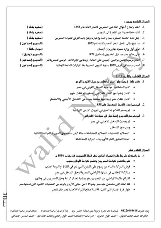 ‫نصرى‬ ‫وليد‬01226084618) ‫مصر‬ ‫حتيا‬ ( ‫شيتات‬‫على‬ ‫مرفوعة‬‫صفحة‬‫الفيس‬‫بوك‬( ) ‫اجتماعية‬ ‫دراسات‬ ‫(مذكرات‬‫ملخصات‬) ‫اجتماعية‬ ‫دراسات‬
‫اجلغرافيا‬‫الثانوي‬ ‫الثالث‬ ‫الصف‬-‫الصف‬‫الثانوي‬ ‫األول‬-‫االجتماعية‬ ‫الدراسات‬‫الصف‬‫و‬ ‫األول‬‫اإلعدادي‬ ‫والثالث‬ ‫الثاني‬–‫السا‬ ‫الصف‬‫االبتدائي‬ ‫دس‬
‫الصفحة‬38
‫السؤال‬: ‫هو‬ ‫من‬ ‫التاسع‬
1.‫عام‬ ‫الئحة‬ ‫فاصدر‬ ‫املصريني‬ ‫الفالحني‬ ‫أحوال‬ ‫بإصالح‬ ‫اهتم‬1858) ‫باشا‬ ‫(سعيد‬
2.‫أنش‬‫السويس‬ ‫إ ى‬ ‫القاهرة‬ ‫من‬ ‫حديدا‬ ‫خطا‬ ‫اء‬) ‫باشا‬ ‫(سعيد‬
3.‫واحدة‬ ‫سنة‬ ‫العسكرية‬ ‫اخلدمة‬ ‫مدة‬ ‫جعل‬‫وإجبارية‬‫باب‬ ‫وفتح‬‫الرتقي‬‫املصريني‬ ‫للضباط‬) ‫باشا‬ ‫(سعيد‬
4.‫عام‬ ‫بكامله‬ ‫األمحر‬ ‫البحر‬ ‫ساحل‬ ‫إ ى‬ ‫نفوذه‬ ‫مد‬1875) ‫إسماعيل‬ ‫(الخديوي‬
5.‫أجنبيان‬ ‫وزيران‬ ‫بها‬ ‫مسئوله‬ ‫وزارة‬ ‫أول‬ ‫تو ى‬) ‫باشا‬ ‫(نوبار‬
6.‫إمساعيل‬ ‫اخلديوي‬ ‫عزل‬ ‫بعد‬ ‫مصر‬ ‫حكم‬ ‫تو ى‬1879) ‫توفيق‬ ‫(الخديوي‬
7.‫لإليرادات‬ ‫بريطاني‬ ( ‫املالية‬ ‫على‬ ‫أجنبيني‬ ‫مراقبني‬ ‫بتعيني‬ ‫مرسوما‬ ‫اصدر‬–) ‫للمصروفات‬ ‫فرنسي‬) ‫إسماعيل‬ ‫(الخديوي‬
8.‫يف‬ ‫مرسوما‬ ‫اصدر‬‫أبريل‬1879‫ال‬ ‫الالئحة‬ ‫لقرارات‬ ‫وفقا‬ ‫املصرية‬ ‫الديون‬ ‫بتسوية‬‫وطنية‬) ‫إسماعيل‬ ‫(الخديوي‬
: ‫العاشر‬ ‫السؤال‬‫اذا‬ ‫يحدث‬ ‫ماذا‬
1.‫والوعى‬ ‫القوى‬ ‫حيث‬ ‫من‬ ‫شاكلته‬ ‫على‬ ) ‫على‬ ‫محمد‬ ( ‫خلفاء‬ ‫كان‬
‫مصر‬ ‫يف‬ ‫الغربي‬ ‫التدخل‬ ‫مواجهه‬ ‫استطاعوا‬ ‫كانوا‬
‫منهم‬ ‫تفلت‬ ‫ومل‬ ‫أيدهم‬ ‫يف‬ ‫ظلت‬ ‫البالد‬ ‫أمور‬ ‫زمام‬ ‫كانت‬
‫األج‬ ‫التدخل‬ ‫عن‬ ‫بعيدة‬ ‫مستقلة‬ ‫قوية‬ ‫دولة‬ ‫مصر‬ ‫ظلت‬ ‫كانت‬‫واالستعمار‬ ‫نيب‬
2.‫عام‬ ‫السعدية‬ ‫الالئحة‬ ‫إصدار‬ ‫يتم‬ ‫لم‬1858
‫الزراعية‬ ‫األرض‬ ‫توريث‬ ‫يف‬ ‫احلق‬ ‫له‬ ‫الفالح‬ ‫يصبح‬ ‫مل‬
3.‫االقتراض‬ ‫سياسة‬ ‫في‬ ‫إسماعيل‬ ‫الخديوي‬ ‫يتوسع‬ ‫لم‬
‫مصر‬ ‫يف‬ ‫األجنيب‬ ‫التدخل‬ ‫حيدث‬ ‫مل‬
‫ومن‬: ‫التدخل‬ ‫صور‬
‫القنصلية‬ ‫احملاكم‬–‫املختلطة‬ ‫احملاكم‬–‫كيف‬ ‫بعثة‬–‫الدين‬ ‫صندوق‬–‫الثنائية‬ ‫املراقبة‬
‫األوروبية‬ ‫العليا‬ ‫التحقيق‬ ‫جلنة‬–‫املختلطة‬ ‫الوزارة‬
‫السؤال‬‫الحادى‬‫عشر‬
4.‫يناير‬ ‫فى‬ ‫السويس‬ ‫قناة‬ ‫لحفر‬ ‫الثاني‬ ‫االمتياز‬ ‫عقد‬ ‫شروط‬ ‫فى‬ ‫رايك‬ ‫ما‬1856‫م‬
‫بسبب‬ ‫الوطن‬ ‫كرامة‬ ‫وتهدر‬ ‫المصريين‬ ‫كرامة‬ ‫تهدر‬ ‫شروط‬
‫يف‬ ‫متر‬ ‫اليت‬ ‫السفن‬ ‫على‬ ‫رسوم‬ ‫من‬ ‫تشاء‬ ‫ما‬ ‫الشركة‬ ‫فرض‬‫العذب‬ ‫الرتعة‬ ‫أو‬ ‫القناة‬
‫مصر‬ ‫فى‬ ‫التدخل‬ ‫وحق‬ ‫املصرية‬ ‫األراضي‬ ‫سيادة‬ ‫فى‬ ‫األجانب‬ ‫مشاركة‬
‫وطنهم‬ ‫فى‬ ‫املصريني‬ ‫وحق‬ ‫كرامة‬ ‫إهدار‬ ‫مبثابة‬ ‫هو‬ ‫املصريني‬ ‫من‬ ‫األراضي‬ ‫ملكية‬ ‫انتزاع‬
‫وهو‬ ‫مصر‬ ‫عليه‬ ‫ستحصل‬ ‫التى‬ ‫العائد‬ ‫قلة‬15‫قدمتها‬ ‫التى‬ ‫الكبرية‬ ‫التضحيات‬ ‫من‬ ‫بالرغم‬ ‫األرباح‬ ‫صافى‬ ‫من‬ %‫مصر‬
‫كانت‬ ‫التى‬ ‫االمتياز‬ ‫فرتة‬ ‫طول‬99‫للمصر‬ ‫ظلم‬ ‫يعترب‬ ‫األجنبية‬ ‫الشركة‬ ‫لصاحل‬ ‫سنة‬
 