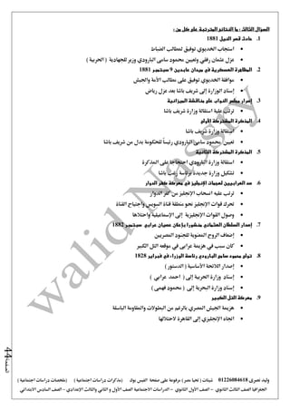 ‫نصرى‬ ‫وليد‬01226084618) ‫مصر‬ ‫حتيا‬ ( ‫شيتات‬‫على‬ ‫مرفوعة‬‫صفحة‬‫الفيس‬‫بوك‬( ) ‫اجتماعية‬ ‫دراسات‬ ‫(مذكرات‬‫ملخصات‬) ‫اجتماعية‬ ‫دراسات‬
‫اجلغرافيا‬‫الثانوي‬ ‫الثالث‬ ‫الصف‬-‫الصف‬‫الثانوي‬ ‫األول‬-‫االجتماعية‬ ‫الدراسات‬‫الصف‬‫و‬ ‫األول‬‫اإلعدادي‬ ‫والثالث‬ ‫الثاني‬–‫السا‬ ‫الصف‬‫االبتدائي‬ ‫دس‬
‫الصفحة‬44
‫السؤال‬‫الثالث‬:‫النتائج‬ ‫ما‬: ‫من‬ ‫كل‬ ‫على‬ ‫المترتبة‬
1.‫النيل‬ ‫قصر‬ ‫حادث‬1881
‫الضباط‬ ‫ملطالب‬ ‫توفيق‬ ‫اخلديوي‬ ‫استجاب‬
‫عثمان‬ ‫عزل‬‫رفقي‬‫وتعيني‬‫سامى‬ ‫حممود‬‫البارودي‬‫وزير‬‫ا‬ ( ‫للجهادية‬‫حلربية‬)
2.‫العسكرية‬ ‫المظاهرة‬‫في‬‫عابدين‬ ‫ميدان‬9‫سبتمبر‬1881
‫واجليش‬ ‫األمة‬ ‫مطالب‬ ‫على‬ ‫توفيق‬ ‫اخلديوي‬ ‫موافقة‬
‫إسناد‬‫رياض‬ ‫عزل‬ ‫بعد‬ ‫باشا‬ ‫شريف‬ ‫إ ى‬ ‫الوزارة‬
3.‫النو‬ ‫مجلس‬ ‫إصرار‬‫الميزانية‬ ‫مناقشة‬ ‫على‬ ‫اب‬
‫باشا‬ ‫شريف‬ ‫وزارة‬ ‫استقالة‬ ‫علية‬ ‫ترتب‬
4.‫األولى‬ ‫المشتركة‬ ‫المذكرة‬
‫باشا‬ ‫شريف‬ ‫وزارة‬ ‫استقالة‬
‫باشا‬ ‫شريف‬ ‫من‬ ‫بدل‬ ‫للحكومة‬ ً‫ا‬‫رئيس‬ ‫البارودي‬ ‫سامى‬ ‫حممود‬ ‫تعيني‬
5.‫الثانية‬ ‫المشتركة‬ ‫المذكرة‬
‫املذكرة‬ ‫على‬ ‫احتجاجا‬ ‫البارودي‬ ‫وزارة‬ ‫استقالة‬
‫بر‬ ‫جديدة‬ ‫وزارة‬ ‫تشكيل‬‫باشا‬ ‫رغب‬ ‫ئاسة‬
6.‫الدوار‬ ‫كفر‬ ‫معركة‬ ‫في‬ ‫اإلنجليز‬ ‫لهجمات‬ ‫العرابيين‬ ‫صد‬
‫الدوار‬ ‫كفر‬ ‫من‬ ‫اإلجنليز‬ ‫انسحاب‬ ‫عليه‬ ‫ترتب‬
‫السويس‬ ‫قناة‬ ‫منطقة‬ ‫حنو‬ ‫اإلجنليز‬ ‫قوات‬ ‫حترك‬‫القناة‬ ‫واجتياح‬
‫واحتالها‬ ‫اإلمساعيلية‬ ‫إ ى‬ ‫اإلجنليزية‬ ‫القوات‬ ‫وصول‬
7.‫إصدار‬‫السلطان‬‫العثماني‬‫منشورا‬‫بإعالن‬‫عصيان‬‫عرا‬‫بي‬‫سبتمبر‬1882
‫إضعاف‬‫املصريني‬ ‫للجنود‬ ‫املعنوية‬ ‫الروح‬
‫يف‬ ‫سبب‬ ‫كان‬‫هزمية‬‫عرابى‬‫يف‬‫الكبري‬ ‫التل‬ ‫موقعه‬
8.‫فبراير‬ ‫في‬ ‫الوزراء‬ ‫رئاسة‬ ‫البارودي‬ ‫سامى‬ ‫محمود‬ ‫تولى‬1828
) ‫الدستور‬ ( ‫األساسية‬ ‫الالئحة‬ ‫إصدار‬
) ‫عرابي‬ ‫امحد‬ ( ‫إ ى‬ ‫احلربية‬ ‫وزارة‬ ‫إسناد‬
‫إ ى‬ ‫البحرية‬ ‫وزارة‬ ‫إسناد‬) ‫فهمى‬ ‫حممود‬ (
9.‫معركة‬‫الكبير‬ ‫التل‬
‫الباسلة‬ ‫واملقاومة‬ ‫البطوالت‬ ‫من‬ ‫بالرغم‬ ‫املصري‬ ‫اجليش‬ ‫هزمية‬
‫الحتالهلا‬ ‫القاهرة‬ ‫إ ى‬ ‫اإلجنليزي‬ ‫اجتاه‬
 