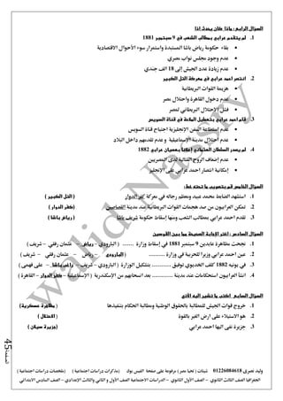 ‫نصرى‬ ‫وليد‬01226084618) ‫مصر‬ ‫حتيا‬ ( ‫شيتات‬‫على‬ ‫مرفوعة‬‫صفحة‬‫الفيس‬‫بوك‬( ) ‫اجتماعية‬ ‫دراسات‬ ‫(مذكرات‬‫ملخصات‬) ‫اجتماعية‬ ‫دراسات‬
‫اجلغرافيا‬‫الثانوي‬ ‫الثالث‬ ‫الصف‬-‫الصف‬‫الثانوي‬ ‫األول‬-‫االجتماعية‬ ‫الدراسات‬‫الصف‬‫و‬ ‫األول‬‫اإلعدادي‬ ‫والثالث‬ ‫الثاني‬–‫السا‬ ‫الصف‬‫االبتدائي‬ ‫دس‬
‫الصفحة‬45
‫السؤال‬‫الرابع‬:‫اذا‬ ‫يحدث‬ ‫كان‬ ‫ماذا‬
1.‫في‬ ‫الشعب‬ ‫بمطالب‬ ‫عرابي‬ ‫يتقدم‬ ‫لم‬9‫سبتمبر‬1881
‫واستمرار‬ ‫املستبدة‬ ‫باشا‬ ‫رياض‬ ‫حكومة‬ ‫بقاء‬‫االقتصادية‬ ‫األحوال‬ ‫سوء‬
‫نواب‬ ‫جملس‬ ‫وجود‬ ‫عدم‬‫مصري‬
‫إ ى‬ ‫اجليش‬ ‫عدد‬ ‫زيادة‬ ‫عدم‬18‫جندي‬ ‫الف‬
2.‫الكبير‬ ‫التل‬ ‫معركة‬ ‫في‬ ‫عرابي‬ ‫احمد‬ ‫انتصر‬
‫الربيطانية‬ ‫القوات‬ ‫هزمية‬
‫مصر‬ ‫واحتالل‬ ‫القاهرة‬ ‫دخول‬ ‫عدم‬
‫ملصر‬ ‫الربيطاني‬ ‫االحتالل‬ ‫فشل‬
3.‫السويس‬ ‫قناة‬ ‫في‬ ‫المالحة‬ ‫بتعطيل‬ ‫عرابي‬ ‫احمد‬ ‫قام‬
‫استطا‬ ‫عدم‬‫السويس‬ ‫قناة‬ ‫اجتياح‬ ‫اإلجنليزية‬ ‫السفن‬ ‫عة‬
‫البالد‬ ‫داخل‬ ‫تقدمهم‬ ‫عدم‬ ‫و‬ ‫اإلمساعيلية‬ ‫مدينة‬ ‫احتالل‬ ‫عدم‬
4.‫العثماني‬ ‫السلطان‬ ‫يصدر‬ ‫لم‬‫إعالنا‬‫بعصيان‬‫عرابي‬1882
‫عدم‬‫إضعاف‬‫املصريني‬ ‫لدى‬ ‫القتالية‬ ‫الروح‬
‫اإلجنليز‬ ‫على‬ ‫عرابي‬ ‫امحد‬ ‫انتصار‬ ‫إمكانية‬
‫الخامس‬ ‫السؤال‬‫خط‬ ‫تحته‬ ‫ما‬ ‫بتصويب‬ ‫قم‬:
1.‫معركة‬ ‫يف‬ ‫رجاله‬ ‫ومعظم‬ ‫عبيد‬ ‫حممد‬ ‫الضابط‬ ‫استشهد‬‫الدوار‬ ‫كفر‬) ‫الكبير‬ ‫التل‬ (
2.‫مدينة‬ ‫عند‬ ‫الربيطانية‬ ‫القوات‬ ‫هجمات‬ ‫صد‬ ‫من‬ ‫العرابيون‬ ‫متكن‬‫القصاصني‬) ‫الدوار‬ ‫(كفر‬
3.‫حكومة‬ ‫إسقاط‬ ‫ومنها‬ ‫الشعب‬ ‫مبطالب‬ ‫عرابي‬ ‫امحد‬ ‫تقدم‬‫باشا‬ ‫شريف‬) ‫باشا‬ ‫رياض‬ (
‫اإلج‬ ‫اختر‬ : ‫السادس‬ ‫السؤال‬‫القوسين‬ ‫بين‬ ‫مما‬ ‫الصحيحة‬ ‫ابة‬
1.‫عابدين‬ ‫مظاهرة‬ ‫جنحت‬9‫سبتمرب‬1881‫البارودي‬ ( ....... ‫وزارة‬ ‫إسقاط‬ ‫يف‬–‫رياض‬–‫رفقي‬ ‫عثمان‬–) ‫شريف‬
2........... ‫وزارة‬ ‫يف‬ ‫للحربية‬ ‫وزيرا‬ ‫عرابي‬ ‫امحد‬ ‫عني‬(‫البارودي‬–‫رياض‬–‫رفقي‬ ‫عثمان‬–) ‫شريف‬
3.‫يونيه‬ ‫يف‬1882‫البارودي‬ ( ‫الوزارة‬ ‫بتشكيل‬ ............ ‫توفيق‬ ‫اخلديوي‬ ‫كلف‬–‫شريف‬–‫باشا‬ ‫راغب‬–) ‫فهمى‬ ‫على‬
4.‫استحكاما‬ ‫العرابيون‬ ‫انشأ‬‫ت‬‫اإلمساعيلية‬ ( ‫اإلسكندرية‬ ‫من‬ ‫انسحابهم‬ ‫بعد‬ ............. ‫مدينة‬ ‫عند‬–‫الدوار‬ ‫كفر‬–) ‫القاهرة‬
‫السابع‬ ‫السؤال‬‫اآلتي‬ ‫اليه‬ ‫تشير‬ ‫ما‬ ‫اكتب‬
1.‫خرو‬‫بتنفيذها‬ ‫احلكام‬ ‫ومطالبة‬ ‫الوطنية‬ ‫باحلقوق‬ ‫للمطالبة‬ ‫اجليش‬ ‫قوات‬ ‫ج‬()‫عسكرية‬ ‫مظاهرة‬
2.‫بالقوة‬ ‫الغري‬ ‫ارض‬ ‫على‬ ‫االستيالء‬ ‫هو‬() ‫االحتالل‬
3.‫عرابي‬ ‫امحد‬ ‫اليها‬ ‫نفى‬ ‫جزيرة‬) ‫سيالن‬ ‫(جزيرة‬
 