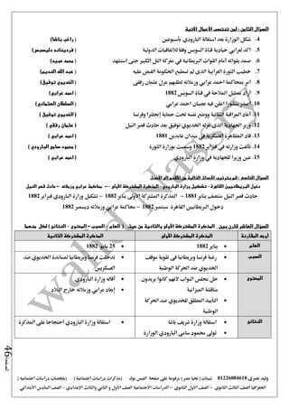 ‫نصرى‬ ‫وليد‬01226084618) ‫مصر‬ ‫حتيا‬ ( ‫شيتات‬‫على‬ ‫مرفوعة‬‫صفحة‬‫الفيس‬‫بوك‬( ) ‫اجتماعية‬ ‫دراسات‬ ‫(مذكرات‬‫ملخصات‬) ‫اجتماعية‬ ‫دراسات‬
‫اجلغرافيا‬‫الثانوي‬ ‫الثالث‬ ‫الصف‬-‫الصف‬‫الثانوي‬ ‫األول‬-‫االجتماعية‬ ‫الدراسات‬‫الصف‬‫و‬ ‫األول‬‫اإلعدادي‬ ‫والثالث‬ ‫الثاني‬–‫السا‬ ‫الصف‬‫االبتدائي‬ ‫دس‬
‫الصفحة‬46
: ‫الثامن‬ ‫السؤال‬‫اآلتية‬ ‫األعمال‬ ‫تنتسب‬ ‫لمن‬
4.‫الب‬ ‫استقالة‬ ‫بعد‬ ‫الوزارة‬ ‫شكل‬‫ارودي‬‫بأسبوعني‬()‫باشا‬ ‫راغب‬
5.‫الدولية‬ ‫لالتفاقيات‬ ‫وفقا‬ ‫السويس‬ ‫قناة‬ ‫حيادية‬ ‫لعرابي‬ ‫اكد‬()‫دليسبس‬ ‫فرديناند‬
6.‫استشهد‬ ‫حتى‬ ‫الكبري‬ ‫التل‬ ‫معركة‬ ‫يف‬ ‫الربيطانية‬ ‫القوات‬ ‫أمام‬ ‫بقواته‬ ‫صمد‬()‫عبيد‬ ‫محمد‬
7.‫عليه‬ ‫القبض‬ ‫احلكومة‬ ‫تسطيع‬ ‫مل‬ ‫الذى‬ ‫العرابية‬ ‫الثورة‬ ‫خطيب‬(‫الله‬ ‫عبد‬)‫النديم‬
8.‫رفقى‬ ‫عثمان‬ ‫عزل‬ ‫لطلبهم‬ ‫وزمالئه‬ ‫عرابي‬ ‫امحد‬ ‫مبحاكمة‬ ‫امر‬()‫توفيق‬ ‫الخديوي‬
9.‫السويس‬ ‫قناة‬ ‫يف‬ ‫املالحة‬ ‫تعطيل‬ ‫أراد‬1882()‫عرابي‬ ‫احمد‬
10.‫عرابي‬ ‫امحد‬ ‫عصيان‬ ‫فيه‬ ‫اعلن‬ ‫منشورا‬ ‫اصدر‬()‫العثماني‬ ‫السلطان‬
11.‫وف‬ ‫إجنلرتا‬ ‫محاية‬ ‫حتت‬ ‫نفسه‬ ‫ووضع‬ ‫الثنائية‬ ‫املراقبة‬ ‫أعاد‬‫رنسا‬) ‫توفيق‬ ‫الخديوي‬ (
12.‫النيل‬ ‫قصر‬ ‫حادث‬ ‫بعد‬ ‫توفيق‬ ‫اخلديوي‬ ‫عزله‬ ‫الذى‬ ‫اجلهادية‬ ‫وزير‬) ‫رفقي‬ ‫عثمان‬ (
13.‫عابدين‬ ‫ميدان‬ ‫يف‬ ‫العسكرية‬ ‫املظاهرة‬ ‫قاد‬1881) ‫عرابي‬ ‫احمد‬ (
14.‫فرباير‬ ‫يف‬ ‫وزارته‬ ‫تألفت‬1882‫الثورة‬ ‫بوزارة‬ ‫ومسيت‬) ‫البارودي‬ ‫سامى‬ ‫محمود‬ (
15.‫للجهادية‬ ‫وزيرا‬ ‫عني‬‫البارودي‬ ‫وزارة‬ ‫يف‬‫احمد‬ (‫عرابي‬)
‫السؤال‬‫التاسع‬‫بترتيب‬ ‫قم‬ :‫األحداث‬‫من‬ ‫التالية‬‫األقدم‬‫إلى‬‫األحدث‬
‫القاهرة‬ ‫البريطانيين‬ ‫دخول‬–‫البارودي‬ ‫وزارة‬ ‫تشكيل‬–‫األولى‬ ‫المشتركة‬ ‫المذكرة‬–-‫محاكمة‬‫عرابي‬‫وزمالئه‬-‫النيل‬ ‫قصر‬ ‫حادث‬
‫يناير‬ ‫منتصف‬ ‫النيل‬ ‫قصر‬ ‫حادث‬1881-‫يناير‬ ‫األو ى‬ ‫املشرتكة‬ ‫املذكرة‬1882-‫وزارة‬ ‫تشكيل‬‫البارودي‬‫فرباير‬1882
‫القاهرة‬ ‫الربيطانيني‬ ‫دخول‬‫سبتمرب‬1882-‫حماكمة‬‫عرابي‬‫وزمالئه‬‫ديسمرب‬1882
‫السؤال‬‫العاشر‬‫بين‬ ‫قارن‬‫المشتركة‬ ‫المذكرة‬‫األولى‬‫حيث‬ ‫من‬ ‫والثانية‬(‫العام‬–‫السبب‬-‫المحتوى‬–‫لكل‬ ) ‫النتائج‬‫منهما‬
‫أوجه‬‫المقارنة‬‫المشتركة‬ ‫المذكرة‬‫األولى‬‫الثانية‬ ‫المشتركة‬ ‫المذكرة‬
‫العام‬‫يناير‬188225‫مايو‬1882
‫السبب‬‫موقف‬ ‫تقوية‬ ‫فى‬ ‫وبريطانيا‬ ‫فرنسا‬ ‫رغبة‬
‫الوطنية‬ ‫احلركة‬ ‫ضد‬ ‫اخلديوي‬
‫اخلديو‬ ‫ملساندة‬ ‫وبريطانيا‬ ‫فرنسا‬ ‫تدخلت‬‫ي‬‫ضد‬
‫العسكريني‬
‫المحتوى‬‫كان‬ ‫النهم‬ ‫النواب‬ ‫جملس‬ ‫حل‬‫يريدون‬ ‫وا‬
‫امليزانية‬ ‫مناقشة‬
‫للخديو‬ ‫املطلق‬ ‫التأييد‬‫ي‬‫احلركة‬ ‫ضد‬
‫الوطنية‬
‫البارودي‬ ‫وزارة‬ ‫أقاله‬
‫البالد‬ ‫خارج‬ ‫وزمالئه‬ ‫عرابي‬ ‫إبعاد‬
‫النتائج‬‫باشا‬ ‫شريف‬ ‫وزارة‬ ‫استقالة‬
‫الوزارة‬ ‫البارودي‬ ‫سامى‬ ‫حممود‬ ‫تو ى‬
‫املذكرة‬ ‫على‬ ‫احتجاجا‬ ‫البارودي‬ ‫وزارة‬ ‫استقالة‬
 