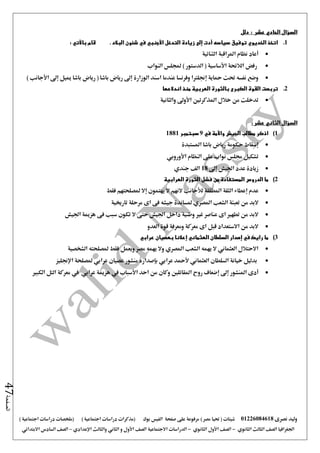 ‫نصرى‬ ‫وليد‬01226084618) ‫مصر‬ ‫حتيا‬ ( ‫شيتات‬‫على‬ ‫مرفوعة‬‫صفحة‬‫الفيس‬‫بوك‬( ) ‫اجتماعية‬ ‫دراسات‬ ‫(مذكرات‬‫ملخصات‬) ‫اجتماعية‬ ‫دراسات‬
‫اجلغرافيا‬‫الثانوي‬ ‫الثالث‬ ‫الصف‬-‫الصف‬‫الثانوي‬ ‫األول‬-‫االجتماعية‬ ‫الدراسات‬‫الصف‬‫و‬ ‫األول‬‫اإلعدادي‬ ‫والثالث‬ ‫الثاني‬–‫السا‬ ‫الصف‬‫االبتدائي‬ ‫دس‬
‫الصفحة‬47
‫عش‬ ‫الحادي‬ ‫السؤال‬: ‫ر‬‫دلل‬
1.: ‫باآلتي‬ ‫قام‬ . ‫البالد‬ ‫شئون‬ ‫في‬ ‫األجنبي‬ ‫التدخل‬ ‫زيادة‬ ‫إلى‬ ‫أدت‬ ‫سياسه‬ ‫توفيق‬ ‫الخديوي‬ ‫اتخذ‬
‫الثنائية‬ ‫املراقبة‬ ‫نظام‬ ‫أعاد‬
‫النواب‬ ‫جمللس‬ ) ‫الدستور‬ ( ‫األساسية‬ ‫الالئحة‬ ‫رفض‬
‫رياض‬ ( ‫باشا‬ ‫رياض‬ ‫إ ى‬ ‫الوزارة‬ ‫اسند‬ ‫عندما‬ ‫وفرنسا‬ ‫إجنلرتا‬ ‫محاية‬ ‫حتت‬ ‫نفسه‬ ‫وضع‬) ‫األجانب‬ ‫إ ى‬ ‫مييل‬ ‫باشا‬
2.‫اندالعها‬ ‫منذ‬ ‫العربية‬ ‫بالثورة‬ ‫الكبرى‬ ‫القوة‬ ‫تربصت‬
‫والثانية‬ ‫األو ى‬ ‫املذكرتني‬ ‫خالل‬ ‫من‬ ‫تدخلت‬
‫السؤال‬: ‫عشر‬ ‫الثاني‬
1)‫في‬ ‫واألمة‬ ‫الجيش‬ ‫مطالب‬ ‫اذكر‬9‫سبتمبر‬1881
‫املستبدة‬ ‫باشا‬ ‫رياض‬ ‫حكومة‬ ‫إسقاط‬
‫األوروبي‬ ‫النظام‬ ‫على‬ ‫نواب‬ ‫جملس‬ ‫تشكيل‬
‫اجل‬ ‫عدد‬ ‫زيادة‬‫إ ى‬ ‫يش‬18‫جندي‬ ‫الف‬
2)‫ما‬‫الدروس‬‫العرابية‬ ‫الثورة‬ ‫فشل‬ ‫من‬ ‫المستفادة‬
‫عدم‬‫إعطاء‬‫املطلقة‬ ‫الثقة‬‫لألجانب‬‫يهتمون‬ ‫ال‬ ‫النهم‬‫إال‬‫فقط‬ ‫ملصلحتهم‬
‫الشعب‬ ‫تعبئة‬ ‫من‬ ‫البد‬‫املصري‬‫تارخيية‬ ‫مرحلة‬ ‫اى‬ ‫فى‬ ‫جيشه‬ ‫ملساندة‬
‫هزمية‬ ‫فى‬ ‫سبب‬ ‫تكون‬ ‫ال‬ ‫حتى‬ ‫اجليش‬ ‫داخل‬ ‫وطنية‬ ‫غري‬ ‫عناصر‬ ‫اى‬ ‫تطهري‬ ‫من‬ ‫البد‬‫اجليش‬
‫العدو‬ ‫قوة‬ ‫ومعرفة‬ ‫معركة‬ ‫اى‬ ‫قبل‬ ‫االستعداد‬ ‫من‬ ‫البد‬
3)‫ما‬‫رايك‬‫في‬‫إصدار‬‫السلطان‬‫العثماني‬‫إعالنا‬‫بعصيان‬‫عرابي‬
‫الشخصية‬ ‫ملصلحته‬ ‫فقط‬ ‫ويعمل‬ ‫مصر‬ ‫يهمه‬ ‫وال‬ ‫املصري‬ ‫الشعب‬ ‫يهمه‬ ‫ال‬ ‫العثماني‬ ‫االحتالل‬
‫مل‬ ‫عرابي‬ ‫عصيان‬ ‫منشور‬ ‫بإصداره‬ ‫عرابي‬ ‫ألمحد‬ ‫العثماني‬ ‫السلطان‬ ‫خيانة‬ ‫بدليل‬‫اإلجنليز‬ ‫صلحة‬
‫أدى‬‫املنشور‬‫إ ى‬‫إضعاف‬‫احد‬ ‫من‬ ‫وكان‬ ‫املقاتلني‬ ‫روح‬‫األسباب‬‫يف‬‫هزمية‬‫عرابي‬‫الكبري‬ ‫التل‬ ‫معركة‬ ‫يف‬
 