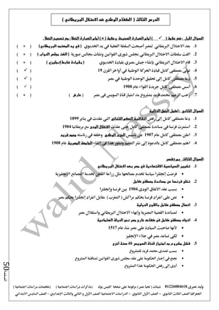 ‫نصرى‬ ‫وليد‬01226084618) ‫مصر‬ ‫حتيا‬ ( ‫شيتات‬‫على‬ ‫مرفوعة‬‫صفحة‬‫الفيس‬‫بوك‬( ) ‫اجتماعية‬ ‫دراسات‬ ‫(مذكرات‬‫ملخصات‬) ‫اجتماعية‬ ‫دراسات‬
‫اجلغرافيا‬‫الثانوي‬ ‫الثالث‬ ‫الصف‬-‫الصف‬‫الثانوي‬ ‫األول‬-‫االجتماعية‬ ‫الدراسات‬‫الصف‬‫و‬ ‫األول‬‫اإلعدادي‬ ‫والثالث‬ ‫الثاني‬–‫السا‬ ‫الصف‬‫االبتدائي‬ ‫دس‬
‫الصفحة‬50
‫السؤال‬‫األول‬( ‫عالمة‬ ‫ضع‬ :)‫أمام‬( ‫وعالمة‬ ‫الصحيحة‬ ‫العبارة‬) ×‫أمام‬. ‫الخطأ‬ ‫تصحيح‬ ‫مع‬ : ‫الخطأ‬ ‫العبارة‬
1.‫اخلديوي‬ ‫يد‬ ‫يف‬ ‫الفعلية‬ ‫السلطة‬ ‫أصبحت‬ ‫ملصر‬ ‫الربيطاني‬ ‫االحتالل‬ ‫بعد‬)‫البريطاني‬ ‫المعتمد‬ ‫يد‬ ‫في‬ (× ()
2.‫الربيطاني‬ ‫االحتالل‬ ‫سلطات‬ ‫الغت‬‫صورية‬ ‫جمالس‬ ‫ونشات‬ ‫القوانني‬ ‫شورى‬ ‫جملس‬) ‫النواب‬ ‫مجلس‬ ‫الغت‬ (× ()
3.‫اخلديوي‬ ‫بقيادة‬ ‫مصري‬ ‫جيش‬ ‫بإنشاء‬ ‫الربيطاني‬ ‫االحتالل‬ ‫قام‬) ‫إنجليزي‬ ‫ضابط‬ ‫بقيادة‬ (× ()
4.‫كامل‬ ‫مصطفى‬ ‫تو ى‬‫قيادة‬‫يف‬ ‫الوطنية‬ ‫احلركة‬‫أواخر‬‫القرن‬19()
5.‫الوح‬ ‫حتقيق‬ ‫إ ى‬ ‫كامل‬ ‫مصطفى‬ ‫دعا‬‫مصر‬ ‫يف‬ ‫الوطنية‬ ‫دة‬()
6.‫أسس‬‫عام‬ ‫اللواء‬ ‫جريدة‬ ‫كامل‬ ‫مصطفى‬1900()
7.‫مصر‬ ‫فى‬ ‫السويس‬ ‫قناة‬ ‫امتياز‬ ‫مد‬ ‫مبشروع‬ ‫فريد‬ ‫حممد‬ ‫الزعيم‬ ‫رحب‬(‫عارض‬)× ()
‫السؤال‬‫الثاني‬:‫الجمل‬ ‫اكمل‬‫التالية‬
1.‫رفض‬ ‫إ ى‬ ‫كامل‬ ‫مصطفى‬ ‫دعا‬‫الثنائي‬ ‫الحكم‬ ‫اتفاقية‬‫يف‬ ‫عقدت‬ ‫اليت‬‫يناير‬1899
2.‫عقدت‬ ‫حتى‬ ‫كامل‬ ‫مصطفى‬ ‫مساندة‬ ‫يف‬ ‫فرنسا‬ ‫استمرت‬‫الودى‬ ‫االتفاق‬‫بريطانيا‬ ‫مع‬1904
3.‫عام‬ ‫كامل‬ ‫مصطفى‬ ‫اعلن‬1907‫تأسيس‬ ‫عن‬‫الوطني‬ ‫الحزب‬‫رئاسته‬ ‫يف‬ ‫وخلفه‬‫فريد‬ ‫محمد‬
4.‫إنشاء‬ ‫يف‬ ‫هذا‬ ‫وتبلور‬ ‫التعليم‬ ‫نشر‬ ‫إ ى‬ ‫بالدعوة‬ ‫كامل‬ ‫مصطفى‬ ‫اهتم‬‫المصرية‬ ‫الجامعة‬‫عام‬1908
‫السؤال‬‫الثالث‬‫تفسر‬ ‫بم‬
1.‫البريطاني‬ ‫االحتالل‬ ‫بعد‬ ‫مصر‬ ‫في‬ ‫االقتصادية‬ ‫السياسية‬ ‫تغيير‬
‫اإلجنليزية‬ ‫املصانع‬ ‫خلدمة‬ ‫القطن‬ ‫زراعة‬ ‫مثل‬ ‫مصاحلها‬ ‫ختدم‬ ‫سياسة‬ ‫إجنلرتا‬ ‫فرضت‬
2.‫كامل‬ ‫مصطفى‬ ‫مساندة‬ ‫عن‬ ‫فرنسا‬ ‫تخلى‬
‫الودى‬ ‫االتفاق‬ ‫عقد‬ ‫بسبب‬1904‫وإجنلرتا‬ ‫فرنسا‬ ‫بني‬
‫مراك‬ ‫حبكم‬ ‫فرنسا‬ ‫انفراد‬ ‫على‬ ‫نص‬‫مصر‬ ‫حبكم‬ ‫إجنلرتا‬ ‫انفراد‬ ‫مقابل‬ ) ‫املغرب‬ ( ‫ش‬
3.‫الدولية‬ ‫بالقوى‬ ‫كامل‬ ‫مصطفى‬ ‫اتصال‬
‫مصر‬ ‫واستقالل‬ ‫الربيطاني‬ ‫االحتالل‬ ‫وإنهاء‬ ‫املصرية‬ ‫القضية‬ ‫ملساندة‬
4.‫فى‬ ‫كامل‬ ‫مصطفى‬ ‫اتجاه‬‫كفاحه‬‫العثمانية‬ ‫الدولة‬ ‫نحو‬ ‫مصر‬ ‫خارج‬
‫عام‬ ‫منذ‬ ‫مصر‬ ‫على‬ ‫السيادة‬ ‫صاحبت‬ ‫ألنها‬1517
‫جالء‬ ‫يف‬ ‫مصر‬ ‫تساعد‬ ‫لكى‬‫اإلجنليز‬
5.‫السويس‬ ‫قناة‬ ‫امتياز‬ ‫مد‬ ‫مشروع‬ ‫فشل‬40‫سنة‬‫أخرى‬
‫للمشروع‬ ‫فريد‬ ‫حممد‬ ‫تصدى‬ ‫بسبب‬
‫جنح‬‫يف‬‫إجبار‬‫املشروع‬ ‫ملناقشة‬ ‫القوانني‬ ‫شورى‬ ‫جملس‬ ‫عقد‬ ‫على‬ ‫احلكومة‬
‫املشروع‬ ‫هذا‬ ‫احلكومة‬ ‫رفض‬ ‫إ ى‬ ‫أدى‬
) ‫البريطاني‬ ‫االحتالل‬ ‫ضد‬ ‫الوطني‬ ‫الكفاح‬ ( ‫الثالث‬ ‫الدرس‬
 