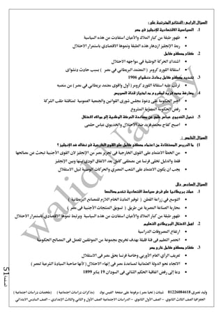‫نصرى‬ ‫وليد‬01226084618) ‫مصر‬ ‫حتيا‬ ( ‫شيتات‬‫على‬ ‫مرفوعة‬‫صفحة‬‫الفيس‬‫بوك‬( ) ‫اجتماعية‬ ‫دراسات‬ ‫(مذكرات‬‫ملخصات‬) ‫اجتماعية‬ ‫دراسات‬
‫اجلغرافيا‬‫الثانوي‬ ‫الثالث‬ ‫الصف‬-‫الصف‬‫الثانوي‬ ‫األول‬-‫االجتماعية‬ ‫الدراسات‬‫الصف‬‫و‬ ‫األول‬‫اإلعدادي‬ ‫والثالث‬ ‫الثاني‬–‫السا‬ ‫الصف‬‫االبتدائي‬ ‫دس‬
‫الصفحة‬51
‫السؤال‬‫الرابع‬:‫المترتبة‬ ‫النتائج‬‫على‬:
1.‫في‬ ‫لإلنجليز‬ ‫االقتصادية‬ ‫السياسية‬‫مصر‬
‫السياسية‬ ‫هذه‬ ‫من‬ ‫استفادت‬ ‫واألعيان‬ ‫املالك‬ ‫كبار‬ ‫من‬ ‫طبقة‬ ‫ظهور‬
‫االحتالل‬ ‫باستمرار‬ ‫االقتصادي‬ ‫ومنوها‬ ‫الطبقة‬ ‫هذه‬ ‫ازدهار‬ ‫اإلجنليز‬ ‫ربط‬
2.‫كامل‬ ‫مصطفى‬ ‫كفاح‬
‫االحتالل‬ ‫مواجهه‬ ‫يف‬ ‫الوطنية‬ ‫احلركة‬ ‫اشتداد‬
‫دنشواى‬ ‫حادث‬ ‫بسبب‬ ) ‫مصر‬ ‫يف‬ ‫الربيطاني‬ ‫املعتمد‬ ( ‫كرومر‬ ‫اللورد‬ ‫استقالة‬
3.‫ت‬‫دنشواى‬ ‫بحادث‬ ‫كامل‬ ‫مصطفى‬ ‫نديد‬1906
‫منصبه‬ ‫من‬ ) ‫مصر‬ ‫يف‬ ‫بريطاني‬ ‫معتمد‬ ‫واقوى‬ ‫أول‬ ( ‫كرومر‬ ‫اللورد‬ ‫استقالة‬ ‫عليه‬ ‫ترتب‬
4.‫السويس‬ ‫قناة‬ ‫امتياز‬ ‫مد‬ ‫لمشروع‬ ‫فريد‬ ‫محمد‬ ‫معارضة‬
‫الشركة‬ ‫طلب‬ ‫ملناقشة‬ ‫العمومية‬ ‫واجلمعية‬ ‫القوانني‬ ‫شورى‬ ‫جملس‬ ‫دعوة‬ ‫على‬ ‫احلكومة‬ ‫اجرب‬
‫ا‬ ‫املصرية‬ ‫احلكومة‬ ‫رفض‬‫ملشروع‬
5.‫تحول‬‫الخديو‬‫ي‬‫الوطنية‬ ‫الحركة‬ ‫مساندة‬ ‫عن‬ ‫حلمى‬ ‫عباس‬‫إلى‬‫االحتالل‬ ‫موااله‬
‫واخلديو‬ ‫االحتالل‬ ‫ضد‬ ‫فريد‬ ‫حممد‬ ‫كفاح‬ ‫اصبح‬‫ي‬‫حلمى‬ ‫عباس‬
‫السؤال‬‫الخامس‬:
1)‫ضد‬ ‫نضاله‬ ‫فى‬ ‫الخارجية‬ ‫القوى‬ ‫على‬ ‫كامل‬ ‫مصطفى‬ ‫اعتماد‬ ‫من‬ ‫المستفادة‬ ‫الدروس‬ ‫ما‬‫اإلنجليز‬‫؟‬
‫من‬‫اخلطأ‬‫القوى‬ ‫على‬ ‫االعتماد‬‫من‬ ‫مصر‬ ‫حترير‬ ‫فى‬ ‫اخلارجية‬‫اإلجنليز‬‫القوى‬ ‫الن‬‫األجنبية‬‫مصاحلها‬ ‫عن‬ ‫تبحث‬
‫وبني‬ ‫بينها‬ ‫الودى‬ ‫االتفاق‬ ‫بعد‬ ‫كامل‬ ‫مصطفى‬ ‫عن‬ ‫فرنسا‬ ‫ختلى‬ ‫والدليل‬ ‫فقط‬‫اإلجنليز‬
‫االستقالل‬ ‫لنيل‬ ‫الوطنية‬ ‫واحلركات‬ ‫املصري‬ ‫الشعب‬ ‫على‬ ‫االعتماد‬ ‫يكون‬ ‫ان‬ ‫جيب‬
‫السؤال‬‫السادس‬‫دلل‬
1.‫فرض‬ ‫على‬ ‫بريطانيا‬ ‫عملت‬‫مصالحها‬ ‫تخدم‬ ‫اقتصادية‬ ‫سياسة‬
) ‫الربيطانية‬ ‫للمصانع‬ ‫الالزم‬ ‫اخلام‬ ‫املادة‬ ‫توفري‬ ( ‫القطن‬ ‫زراعة‬ ‫يف‬ ‫التوسع‬
) ‫مصر‬ ‫فى‬ ‫األجنبية‬ ‫املنتجات‬ ‫تسويق‬ ( ‫طريق‬ ‫عن‬ ‫املصرية‬ ‫الصناعة‬ ‫حماربة‬
‫با‬ ‫االقتصادي‬ ‫منوها‬ ‫ويرتبط‬ ‫السياسية‬ ‫هذه‬ ‫من‬ ‫استفادت‬ ‫واألعيان‬ ‫املالك‬ ‫كبار‬ ‫من‬ ‫طبقة‬ ‫ظهور‬‫االحتالل‬ ‫ستمرار‬
2.‫التعليم‬ ‫البريطاني‬ ‫االحتالل‬ ‫اهمل‬
‫الدراسية‬ ‫املصروفات‬ ‫ارتفاع‬
‫احلكومية‬ ‫املصاحل‬ ‫فى‬ ‫للعمل‬ ‫املوظفني‬ ‫من‬ ‫جمموعة‬ ‫ختريج‬ ‫بهدف‬ ‫قليلة‬ ‫فئة‬ ‫فى‬ ‫التعليم‬ ‫احنصر‬
3.‫مصر‬ ‫خارج‬ ‫كامل‬ ‫مصطفى‬ ‫كفاح‬
‫االستقالل‬ ‫فى‬ ‫مصر‬ ‫حبق‬ ‫فرنسا‬ ‫وخاصة‬ ‫األوربي‬ ‫العام‬ ‫الرأي‬ ‫تعريف‬
‫االجتا‬) ‫ملصر‬ ‫الشرعية‬ ‫السيادة‬ ‫صاحبة‬ ‫ألنها‬ ( ‫االحتالل‬ ‫إنهاء‬ ‫فى‬ ‫مصر‬ ‫ملساعدة‬ ‫العثمانية‬ ‫الدولة‬ ‫حنو‬ ‫ه‬
‫السودان‬ ‫فى‬ ‫الثنائي‬ ‫احلكم‬ ‫اتفاقية‬ ‫رفض‬ ‫إ ى‬ ‫دعا‬19‫يناير‬1899
 
