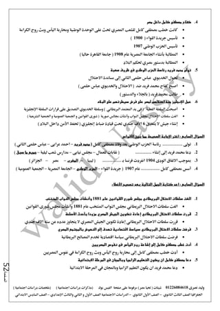 ‫نصرى‬ ‫وليد‬01226084618) ‫مصر‬ ‫حتيا‬ ( ‫شيتات‬‫على‬ ‫مرفوعة‬‫صفحة‬‫الفيس‬‫بوك‬( ) ‫اجتماعية‬ ‫دراسات‬ ‫(مذكرات‬‫ملخصات‬) ‫اجتماعية‬ ‫دراسات‬
‫اجلغرافيا‬‫الثانوي‬ ‫الثالث‬ ‫الصف‬-‫الصف‬‫الثانوي‬ ‫األول‬-‫االجتماعية‬ ‫الدراسات‬‫الصف‬‫و‬ ‫األول‬‫اإلعدادي‬ ‫والثالث‬ ‫الثاني‬–‫السا‬ ‫الصف‬‫االبتدائي‬ ‫دس‬
‫الصفحة‬52
4.‫مصر‬ ‫داخل‬ ‫كامل‬ ‫مصطفى‬ ‫كفاح‬
‫الك‬ ‫روح‬ ‫وبث‬ ‫اليأس‬ ‫وحماربة‬ ‫الوطنية‬ ‫الوحدة‬ ‫على‬ ‫حتث‬ ‫املصري‬ ‫للشعب‬ ‫كامل‬ ‫مصطفى‬ ‫خطب‬ ‫كانت‬‫رامة‬
( ‫اللواء‬ ‫جريدة‬ ‫تأسيس‬1900)
‫الوطين‬ ‫احلزب‬ ‫تأسيس‬1907
‫عام‬ ‫املصرية‬ ‫اجلامعة‬ ‫بأنشاء‬ ‫املطالبة‬1908) ‫حاليا‬ ‫القاهرة‬ ‫جامعة‬ (
‫البالد‬ ‫حلكم‬ ‫مصري‬ ‫بدستور‬ ‫املطالبة‬
5.‫صعبة‬ ‫ظروف‬ ‫في‬ ‫الوطني‬ ‫الحزب‬ ‫رئاسة‬ ‫فريد‬ ‫محمد‬ ‫تولى‬
‫اخلديو‬ ‫حتول‬‫ي‬‫االحتال‬ ‫مساندة‬ ‫إ ى‬ ‫الثاني‬ ‫حلمى‬ ‫عباس‬‫ل‬
‫واخلديو‬ ‫االحتالل‬ ( ‫ضد‬ ‫فريد‬ ‫حممد‬ ‫كفاح‬ ‫اصبح‬‫ي‬) ‫حلمى‬ ‫عباس‬
) ‫والدستور‬ ‫باجلالء‬ ( ‫فريد‬ ‫حممد‬ ‫طالب‬
6.‫البالد‬ ‫على‬ ‫سيطرتهم‬ ‫فرض‬ ‫على‬ ‫لمصر‬ ‫احتاللهم‬ ‫منذ‬ ‫اإلنجليز‬ ‫عمل‬
‫اإلجنليزية‬ ‫السلطة‬ ‫قرارات‬ ‫على‬ ‫التصديق‬ ‫اخلديوي‬ ‫وسلطة‬ ) ‫الربيطاني‬ ‫املعتمد‬ ‫يد‬ ‫فى‬ ( ‫الفعلية‬ ‫السلطة‬ ‫أصبحت‬
‫ا‬‫اجلمعية‬ ‫و‬ ‫العمومية‬ ‫اجلمعية‬ ‫و‬ ‫القوانني‬ ‫شورى‬ ( ‫صورية‬ ‫جمالس‬ ‫وأنشأت‬ ‫النواب‬ ‫جملس‬ ‫االحتالل‬ ‫سلطات‬ ‫لغت‬‫التشريعي‬‫ة‬)
‫يتعدى‬ ‫ال‬ ‫جيش‬ ‫إنشاء‬6) ‫البالد‬ ‫داخل‬ ‫األمن‬ ‫حلفظ‬ ( ‫إجنليزي‬ ‫ضباط‬ ‫قيادة‬ ‫حتت‬ ‫جندي‬ ‫األف‬
‫السؤال‬‫بين‬ ‫مما‬ ‫الصحيحة‬ ‫اإلجابة‬ ‫اختر‬ : ‫السابع‬‫األقواس‬
1......... ‫تو ى‬‫كامل‬ ‫مصطفى‬ ‫وفاة‬ ‫بعد‬ ‫الوطين‬ ‫احلزب‬ ‫رئاسة‬ ........(‫فريد‬ ‫محمد‬–‫عرابى‬ ‫امحد‬–) ‫الثاني‬ ‫حلمى‬ ‫عباس‬
2.‫للعمال‬ ‫نقابات‬ ( ............. ‫إنشاء‬ ‫إ ى‬ ‫فريد‬ ‫حممد‬ ‫دعا‬–‫نيابى‬ ‫جملس‬–‫ليلية‬ ‫شعب‬ ‫مدارس‬–‫سبق‬ ‫ما‬ ‫جميع‬)
3.‫الودى‬ ‫االتفاق‬ ‫مبوجب‬1904.. ‫بـ‬ ‫فرنسا‬ ‫انفردت‬‫ليبيا‬ ( .............–‫المغرب‬–‫مصر‬–) ‫اجلزائر‬
4.‫عام‬ ............... ‫كامل‬ ‫مصطفى‬ ‫أسس‬1907‫اللواء‬ ‫جريدة‬ (–‫الوطني‬ ‫الحزب‬–‫املصرية‬ ‫اجلامعة‬–) ‫العمومية‬ ‫اجلمعية‬
: ‫السابع‬ ‫السؤال‬‫األخطاء‬ ‫تصحيح‬ ‫بعد‬ ‫التالية‬ ‫الجمل‬ ‫كتابة‬ ‫اعد‬
1.‫ا‬ ‫سلطات‬ ‫الغت‬‫عام‬ ‫القوانين‬ ‫شورى‬ ‫مجلس‬ ‫البريطاني‬ ‫الحتالل‬1881‫و‬‫أ‬‫نش‬‫أ‬‫المنتخب‬ ‫النواب‬ ‫مجلس‬ ‫ت‬
‫الربيطاني‬ ‫االحتالل‬ ‫سلطات‬ ‫الغت‬‫املنتخب‬ ‫النواب‬ ‫جملس‬‫عام‬1881‫القوانني‬ ‫شورى‬ ‫جملس‬ ‫وأنشأت‬
2.‫االحتالل‬ ‫سلطات‬ ‫قررت‬‫البريطاني‬‫إعادة‬‫مزودا‬ ‫المصري‬ ‫الجيش‬ ‫تكوين‬‫بأحدث‬‫األسلحة‬
‫الرب‬ ‫االحتالل‬ ‫سلطات‬ ‫قررت‬‫جندي‬ ‫االف‬ ‫سته‬ ‫عن‬ ‫عدده‬ ‫يتجاوز‬ ‫ال‬ ‫املصري‬ ‫اجليش‬ ‫تكوين‬ ‫إعادة‬ ‫يطاني‬
3.‫االحتالل‬ ‫سلطات‬ ‫فرضت‬‫البريطاني‬‫المصري‬ ‫بالمجتمع‬ ‫النهوض‬ ‫إلى‬ ‫تهدف‬ ‫اقتصادية‬ ‫سياسة‬
‫الربيطانية‬ ‫املصاحل‬ ‫ختدم‬ ‫اقتصادية‬ ‫سياسة‬ ‫الربيطاني‬ ‫االحتالل‬ ‫سلطات‬ ‫فرضت‬
4.‫أدت‬‫إلى‬ ‫كامل‬ ‫مصطفى‬ ‫خطب‬‫إشاعة‬‫روح‬‫اليأس‬‫نفو‬ ‫في‬‫المصريين‬ ‫س‬
‫املصريني‬ ‫نفوس‬ ‫يف‬ ‫الكرامة‬ ‫روح‬ ‫وبث‬ ‫اليأس‬ ‫روح‬ ‫حماربة‬ ‫إ ى‬ ‫كامل‬ ‫مصطفى‬ ‫خطب‬ ‫أدت‬
5.‫االبتدائية‬ ‫المرحلة‬ ‫في‬ ‫وبالمجان‬ ‫الزاميا‬ ‫التعليم‬ ‫يكون‬ ‫ان‬ ‫كامل‬ ‫مصطفى‬ ‫دعا‬
‫االبتدائية‬ ‫املرحلة‬ ‫يف‬ ‫وباجملان‬ ‫الزاميا‬ ‫التعليم‬ ‫يكون‬ ‫ان‬ ‫فريد‬ ‫حممد‬ ‫دعا‬
 