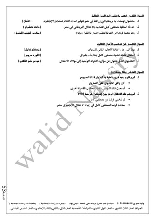 ‫نصرى‬ ‫وليد‬01226084618) ‫مصر‬ ‫حتيا‬ ( ‫شيتات‬‫على‬ ‫مرفوعة‬‫صفحة‬‫الفيس‬‫بوك‬( ) ‫اجتماعية‬ ‫دراسات‬ ‫(مذكرات‬‫ملخصات‬) ‫اجتماعية‬ ‫دراسات‬
‫اجلغرافيا‬‫الثانوي‬ ‫الثالث‬ ‫الصف‬-‫الصف‬‫الثانوي‬ ‫األول‬-‫االجتماعية‬ ‫الدراسات‬‫الصف‬‫و‬ ‫األول‬‫اإلعدادي‬ ‫والثالث‬ ‫الثاني‬–‫السا‬ ‫الصف‬‫االبتدائي‬ ‫دس‬
‫الصفحة‬53
‫السؤال‬‫الي‬ ‫تشير‬ ‫ما‬ ‫اكتب‬ : ‫الثامن‬‫التالية‬ ‫الجمل‬ ‫ه‬
1.‫اإلجنليزية‬ ‫للمصانع‬ ‫اخلام‬ ‫املادة‬ ‫لتوفري‬ ‫مصر‬ ‫يف‬ ‫زراعته‬ ‫يف‬ ‫بريطانيا‬ ‫به‬ ‫توسعت‬ ‫حمصول‬) ‫القطن‬ (
2.‫مصر‬ ‫يف‬ ‫الربيطاني‬ ‫باالحتالل‬ ‫للتنديد‬ ‫كامل‬ ‫مصطفى‬ ‫استغلها‬ ‫حادثه‬) ‫دنشواى‬ ‫حادث‬ (
3.‫جمانا‬ ‫والفقراء‬ ‫العمال‬ ‫لتعليم‬ ‫إنشائها‬ ‫إ ى‬ ‫فريد‬ ‫حممد‬ ‫دعا‬‫الشعب‬ ‫مدارس‬ () ‫الليلية‬
‫لمن‬ : ‫التاسع‬ ‫السؤال‬‫تنتسب‬‫التالية‬ ‫األعمال‬
1.‫للسودان‬ ‫الثاني‬ ‫احلكم‬ ‫اتفاقية‬ ‫رفض‬ ‫إ ى‬ ‫دعا‬) ‫كامل‬ ‫مصطفى‬ (
2.‫دنشواى‬ ‫حبادث‬ ‫كامل‬ ‫مصطفى‬ ‫تنديد‬ ‫نتيجة‬ ‫استقال‬(‫كرومر‬ ‫اللورد‬)
3.‫اخلديوي‬‫االحتالل‬ ‫موااله‬ ‫إ ى‬ ‫الوطنية‬ ‫احلركة‬ ‫مؤازرة‬ ‫عن‬ ‫حتول‬ ‫الذى‬‫ا‬ ‫حلمى‬ ‫عباس‬ () ‫لثاني‬
‫السؤال‬‫العاشر‬:‫اذا‬ ‫يحدث‬ ‫ماذا‬
1.‫السويس‬ ‫قناة‬ ‫امتياز‬ ‫مد‬ ‫فكرة‬ ‫فريد‬ ‫محمد‬ ‫يقاوم‬ ‫لم‬
‫املشروع‬ ‫على‬ ‫اخلديوي‬ ‫وافق‬ ‫كان‬
‫لألجانب‬ ‫ملك‬ ‫السويس‬ ‫قناة‬ ‫أصبحت‬40‫أخرى‬ ‫سنة‬
2.‫بين‬ ‫الودى‬ ‫االتفاق‬ ‫عقد‬ ‫يتم‬ ‫لم‬‫إنجلترا‬‫وفرنسا‬1904
‫كامل‬ ‫مصطفى‬ ‫عن‬ ‫فرنسا‬ ‫تتخلى‬ ‫مل‬
‫ملصطفى‬ ‫فرنسا‬ ‫مساندة‬‫ملصر‬ ‫اإلجنليزي‬ ‫االحتالل‬ ‫إنهاء‬ ‫يف‬ ‫كامل‬
 