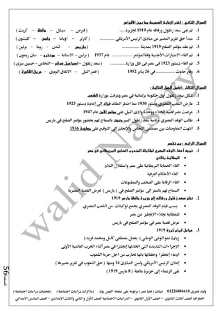 ‫نصرى‬ ‫وليد‬01226084618) ‫مصر‬ ‫حتيا‬ ( ‫شيتات‬‫على‬ ‫مرفوعة‬‫صفحة‬‫الفيس‬‫بوك‬( ) ‫اجتماعية‬ ‫دراسات‬ ‫(مذكرات‬‫ملخصات‬) ‫اجتماعية‬ ‫دراسات‬
‫اجلغرافيا‬‫الثانوي‬ ‫الثالث‬ ‫الصف‬-‫الصف‬‫الثانوي‬ ‫األول‬-‫االجتماعية‬ ‫الدراسات‬‫الصف‬‫و‬ ‫األول‬‫اإلعدادي‬ ‫والثالث‬ ‫الثاني‬–‫السا‬ ‫الصف‬‫االبتدائي‬ ‫دس‬
‫الصفحة‬56
‫السؤال‬‫الثاني‬:‫اختر‬‫اإلجابة‬‫ب‬ ‫مما‬ ‫الصحيحة‬‫ين‬‫األقواس‬
1.‫عام‬ ‫ورفاقه‬ ‫زغلول‬ ‫سعد‬ ‫نفى‬ ‫مت‬1919‫قربص‬ ( .... ‫جلزيرة‬–‫سيشل‬–‫مالطة‬–) ‫كريت‬
2.‫الرئيس‬ ‫مبادئ‬ ‫من‬ ‫املصري‬ ‫تقرير‬ ‫حق‬ ‫مبدأ‬‫األمريكي‬‫كارتر‬ ( ............–‫اوباما‬–‫ولسن‬–) ‫كلينتون‬
3.‫الصلح‬ ‫مؤمتر‬ ‫عقد‬ ‫مت‬1919( .............. ‫مبدينة‬‫باريس‬–‫لندن‬–‫روما‬–) ‫برلني‬
4.‫االمتيازات‬ ‫الغاء‬ ‫مت‬‫األجنبية‬................ ‫ملؤمتر‬ ‫وفقا‬‫عام‬1937‫برلني‬ (–‫االستانة‬–‫مونت‬‫رو‬–) ‫رميون‬ ‫سان‬
5.‫دستور‬ ‫الغاء‬ ‫مت‬1923‫وزارة‬ ‫ظل‬ ‫فى‬ ‫مصر‬ ‫فى‬...........‫زغلول‬ ‫سعد‬ (–‫صدقى‬ ‫اسماعيل‬–‫النحاس‬–‫سرى‬ ‫حسني‬)
6.‫يف‬ ............... ‫حادث‬ ‫وقع‬26‫يناير‬1952‫النيل‬ ‫قصر‬ (–‫الودى‬ ‫االتفاق‬–‫القاهرة‬ ‫حريق‬)
‫السؤال‬‫الثالث‬:‫الجم‬ ‫اكمل‬: ‫التالية‬ ‫ل‬
1.‫بوزارة‬ ‫وعرفت‬ ‫مصر‬ ‫يف‬ ‫برملانية‬ ‫حكومة‬ ‫أول‬ ‫زغلول‬ ‫سعد‬ ‫شكل‬‫الشعب‬
2.‫دستور‬ ‫املصري‬ ‫الشعب‬ ‫عارض‬1930‫امللك‬ ‫اضطر‬ ‫مما‬‫فؤاد‬‫دستور‬ ‫إعادة‬ ‫إ ى‬1923
3.‫على‬ ‫النيل‬ ‫وادى‬ ‫ووحدة‬ ‫اجلالء‬ ‫قضية‬ ‫مصر‬ ‫عرضت‬‫األمن‬ ‫مجلس‬‫عام‬1947
4.‫السري‬ ‫زغلول‬ ‫سعد‬ ‫برئاسة‬ ‫املصري‬ ‫الوفد‬ ‫طالب‬‫ونجت‬‫بالسماح‬‫باريس‬ ‫يف‬ ‫الصلح‬ ‫مؤمتر‬ ‫حبضور‬ ‫هلم‬
5.‫على‬ ‫التوقيع‬ ‫إ ى‬ ‫واإلجنليز‬ ‫النحاس‬ ‫مصطفى‬ ‫بني‬ ‫املفاوضات‬ ‫انتهت‬‫معاهدة‬1936
‫السؤال‬‫الرابع‬:‫تفسر‬ ‫بم‬
1.‫مصر‬ ‫في‬ ‫البريطاني‬ ‫السامي‬ ‫المندوب‬ ‫لمقابلة‬ ‫المصري‬ ‫الوفد‬ ‫أعضاء‬ ‫توجه‬
‫باآلتي‬ ‫للمطالبة‬
‫البال‬ ‫واستقالل‬ ‫مصر‬ ‫على‬ ‫الربيطانية‬ ‫احلماية‬ ‫الغاء‬‫د‬
‫العرفية‬ ‫األحكام‬ ‫الغاء‬
‫واملطبوعات‬ ‫الصحف‬ ‫على‬ ‫الرقابة‬ ‫الغاء‬
‫املصرية‬ ‫القضية‬ ‫لعرض‬ ) ‫باريس‬ ( ‫يف‬ ‫الصلح‬ ‫مؤمتر‬ ‫إ ى‬ ‫بالسفر‬ ‫هلم‬ ‫السماح‬
2.‫مارس‬ ‫مالطة‬ ‫جزيرة‬ ‫إلى‬ ‫ورفاقه‬ ‫زغلول‬ ‫سعد‬ ‫نفى‬1919
‫املصري‬ ‫الشعب‬ ‫من‬ ‫توكيالت‬ ‫جبمع‬ ‫املصري‬ ‫الوفد‬ ‫قيام‬ ‫بسبب‬
‫اإلجنلي‬ ‫جبالء‬ ‫للمطالبة‬‫مصر‬ ‫عن‬ ‫ز‬
‫باريس‬ ‫يف‬ ‫الصلح‬ ‫مؤمتر‬ ‫يف‬ ‫مصر‬ ‫قضية‬ ‫عرض‬
3.‫ثورة‬ ‫قيام‬ ‫عوامل‬1919
) ‫فريد‬ ‫وحممد‬ ‫كامل‬ ‫مصطفى‬ ‫بفضل‬ ( ‫الوطين‬ ‫الوعى‬ ‫منو‬ ‫زيادة‬
‫األو ى‬ ‫العاملية‬ ‫احلرب‬ ‫أثناء‬ ‫مصر‬ ‫يف‬ ‫إجنلرتا‬ ‫اختذتها‬ ‫اليت‬ ‫الشديدة‬ ‫اإلجراءات‬
‫الشعوب‬ ‫حرية‬ ‫اجل‬ ‫من‬ ‫حتارب‬ ‫بانها‬ ‫وحلفائها‬ ‫إجنلرتا‬ ‫ادعاء‬
‫إع‬‫املبادئ‬ ‫ولسن‬ ‫األمريكي‬ ‫الرئيس‬ ‫الن‬14) ‫مصريها‬ ‫تقرير‬ ‫يف‬ ‫الشعوب‬ ‫حق‬ ( ‫ومنها‬
( ‫مالطة‬ ‫جزيرة‬ ‫إ ى‬ ‫الزعماء‬ ‫نفى‬8‫مارس‬1919)
 