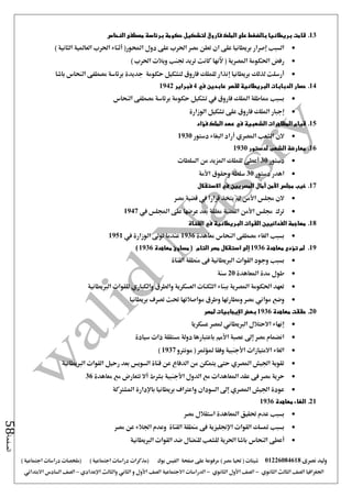 ‫نصرى‬ ‫وليد‬01226084618) ‫مصر‬ ‫حتيا‬ ( ‫شيتات‬‫على‬ ‫مرفوعة‬‫صفحة‬‫الفيس‬‫بوك‬( ) ‫اجتماعية‬ ‫دراسات‬ ‫(مذكرات‬‫ملخصات‬) ‫اجتماعية‬ ‫دراسات‬
‫اجلغرافيا‬‫الثانوي‬ ‫الثالث‬ ‫الصف‬-‫الصف‬‫الثانوي‬ ‫األول‬-‫االجتماعية‬ ‫الدراسات‬‫الصف‬‫و‬ ‫األول‬‫اإلعدادي‬ ‫والثالث‬ ‫الثاني‬–‫السا‬ ‫الصف‬‫االبتدائي‬ ‫دس‬
‫الصفحة‬58
13.‫النحاس‬ ‫مصطفى‬ ‫برئاسة‬ ‫حكومة‬ ‫لتشكيل‬ ‫فاروق‬ ‫الملك‬ ‫على‬ ‫بالضغط‬ ‫بريطانيا‬ ‫قامت‬
‫ال‬ ‫العاملية‬ ‫احلرب‬ ‫أثناء‬ (‫احملور‬ ‫دول‬ ‫على‬ ‫احلرب‬ ‫مصر‬ ‫تعلن‬ ‫ان‬ ‫على‬ ‫بريطانيا‬ ‫إصرار‬ ‫السبب‬) ‫ثانية‬
) ‫احلرب‬ ‫ويالت‬ ‫جتنب‬ ‫تريد‬ ‫كانت‬ ‫آلنها‬ ( ‫املصرية‬ ‫احلكومة‬ ‫رفض‬
‫باشا‬ ‫النحاس‬ ‫مصطفى‬ ‫برئاسة‬ ‫جديدة‬ ‫حكومة‬ ‫لتشكيل‬ ‫فاروق‬ ‫للملك‬ ‫إنذار‬ ‫بريطانيا‬ ‫لذلك‬ ‫أرسلت‬
14.‫في‬ ‫عابدين‬ ‫لقصر‬ ‫البريطانية‬ ‫الدبابات‬ ‫حصار‬4‫فبراير‬1942
‫ال‬ ‫مصطفى‬ ‫برئاسة‬ ‫حكومة‬ ‫تشكيل‬ ‫يف‬ ‫فاروق‬ ‫امللك‬ ‫مماطلة‬ ‫بسبب‬‫نحاس‬
‫الوزارة‬ ‫تشكيل‬ ‫على‬ ‫فاروق‬ ‫امللك‬ ‫إجبار‬
15.‫فؤاد‬ ‫الملك‬ ‫عهد‬ ‫في‬ ‫الشعبية‬ ‫المظاهرات‬ ‫قيام‬
‫دستور‬ ‫البغاء‬ ‫أراد‬ ‫املصري‬ ‫الشعب‬ ‫الن‬1930
16.‫لدستور‬ ‫الشعب‬ ‫معارضة‬1930
‫دستور‬30‫السلطات‬ ‫من‬ ‫املزيد‬ ‫للملك‬ ‫أعطى‬
‫دستور‬ ‫اهدر‬30‫األمة‬ ‫وحقوق‬ ‫سلطة‬
17.‫اال‬ ‫في‬ ‫المصريين‬ ‫آمال‬ ‫األمن‬ ‫مجلس‬ ‫خيب‬‫ستقالل‬
‫مصر‬ ‫قضية‬ ‫يف‬ ‫قرارا‬ ‫يتخذ‬ ‫مل‬ ‫األمن‬ ‫جملس‬ ‫الن‬
‫يف‬ ‫اجمللس‬ ‫على‬ ‫عرضها‬ ‫بعد‬ ‫معلقة‬ ‫القضية‬ ‫األمن‬ ‫جملس‬ ‫ترك‬1947
18.‫القناة‬ ‫في‬ ‫البريطانية‬ ‫القوات‬ ‫الفدائيين‬ ‫مهاجمة‬
‫بسبب‬‫الغاء‬‫معاهدة‬ ‫النحاس‬ ‫مصطفى‬1936‫يف‬ ‫الوزارة‬ ‫تو ى‬ ‫عندما‬1951
19.‫لم‬‫تؤدى‬‫معاهدة‬1936‫إلى‬‫التا‬ ‫مصر‬ ‫استقالل‬‫م‬‫معاهدة‬ ‫مساوئ‬ (1936)
‫بسبب‬‫القناة‬ ‫منطقة‬ ‫فى‬ ‫الربيطانية‬ ‫القوات‬ ‫وجود‬
‫املعاهدة‬ ‫مدة‬ ‫طول‬20‫سنة‬
‫والطرق‬ ‫العسكرية‬ ‫الثكنات‬ ‫ببناء‬ ‫املصرية‬ ‫احلكومة‬ ‫تعهد‬‫والكباري‬‫الربيطانية‬ ‫للقوات‬
‫وضع‬‫مواني‬‫بريطانيا‬ ‫تصرف‬ ‫حتت‬ ‫مواصالتها‬ ‫وطرق‬ ‫ومطارتها‬ ‫مصر‬
20.‫معاهدة‬ ‫حققت‬1936‫بع‬‫لمصر‬ ‫اإليجابيات‬ ‫ض‬
‫عسكريا‬ ‫ملصر‬ ‫الربيطاني‬ ‫االحتالل‬ ‫إنهاء‬
‫سيادة‬ ‫ذات‬ ‫مستقلة‬ ‫دولة‬ ‫باعتبارها‬ ‫األمم‬ ‫عصبة‬ ‫إ ى‬ ‫مصر‬ ‫انضمام‬
‫مونرتو‬ ( ‫ملؤمتر‬ ‫وفقا‬ ‫األجنبية‬ ‫االمتيازات‬ ‫الغاء‬1937)
‫الربيطانية‬ ‫القوات‬ ‫رحيل‬ ‫بعد‬ ‫السويس‬ ‫قناة‬ ‫عن‬ ‫الدفاع‬ ‫من‬ ‫يتمكن‬ ‫حتى‬ ‫املصري‬ ‫اجليش‬ ‫تقوية‬
‫مص‬ ‫حرية‬‫معاهدة‬ ‫مع‬ ‫تتعارض‬ ‫أال‬ ‫بشرط‬ ‫األجنبية‬ ‫الدول‬ ‫مع‬ ‫املعاهدات‬ ‫عقد‬ ‫فى‬ ‫ر‬36
‫املشرتكة‬ ‫باإلدارة‬ ‫بريطانيا‬ ‫واعرتاف‬ ‫السودان‬ ‫إ ى‬ ‫املصري‬ ‫اجليش‬ ‫عودة‬
21.‫معاهدة‬ ‫الغاء‬1936
‫بسبب‬‫مصر‬ ‫استقالل‬ ‫املعاهدة‬ ‫حتقيق‬ ‫عدم‬
‫متسك‬ ‫بسبب‬‫القوات‬‫اإلجنليزية‬‫مصر‬ ‫عن‬ ‫اجلالء‬ ‫وعدم‬ ‫القناة‬ ‫منطقة‬ ‫فى‬
‫أعط‬‫ى‬‫الربيطانية‬ ‫القوات‬ ‫ضد‬ ‫للنضال‬ ‫للشعب‬ ‫احلرية‬ ‫باشا‬ ‫النحاس‬
 