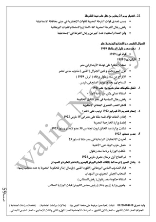 ‫نصرى‬ ‫وليد‬01226084618) ‫مصر‬ ‫حتيا‬ ( ‫شيتات‬‫على‬ ‫مرفوعة‬‫صفحة‬‫الفيس‬‫بوك‬( ) ‫اجتماعية‬ ‫دراسات‬ ‫(مذكرات‬‫ملخصات‬) ‫اجتماعية‬ ‫دراسات‬
‫اجلغرافيا‬‫الثانوي‬ ‫الثالث‬ ‫الصف‬-‫الصف‬‫الثانوي‬ ‫األول‬-‫االجتماعية‬ ‫الدراسات‬‫الصف‬‫و‬ ‫األول‬‫اإلعدادي‬ ‫والثالث‬ ‫الثاني‬–‫السا‬ ‫الصف‬‫االبتدائي‬ ‫دس‬
‫الصفحة‬59
22..‫يوم‬ ‫اختيار‬25‫للشرطة‬ ‫عيدا‬ ‫عام‬ ‫كل‬ ‫من‬ ‫يناير‬
‫بسبب‬‫اإلمساعيلية‬ ‫حمافظة‬ ‫مبنى‬ ‫يف‬ ‫اإلجنليزية‬ ‫للقوات‬ ‫املصرية‬ ‫الشرطة‬ ‫قوات‬ ‫تصدى‬
‫الربيطانية‬ ‫للقوات‬ ‫واالستسالم‬ ‫السالح‬ ‫القاء‬ ‫املصرية‬ ‫الشرطة‬ ‫رجال‬ ‫رفض‬
‫الصدام‬ ‫وقع‬‫استش‬‫الشرطة‬ ‫رجال‬ ‫من‬ ‫كبري‬ ‫عدد‬ ‫هاد‬‫يف‬‫اإلمساعيلية‬
‫السؤال‬‫الخامس‬:‫على‬ ‫المترتبة‬ ‫النتائج‬ ‫ما‬
1.‫مالطة‬ ‫إلى‬ ‫زغلول‬ ‫سعد‬ ‫نفى‬1919
‫ثورة‬ ‫قيام‬1919
2.‫ثورة‬ ‫قيام‬1919
‫مصر‬ ‫يف‬ ‫األوضاع‬ ‫تهدئة‬ ‫على‬ ‫إجنلرتا‬ ‫عملت‬
‫ملصر‬ ‫سامى‬ ‫مندوب‬ ) ‫اللنبى‬ ( ‫اجلنرال‬ ‫تعني‬ ‫و‬ ‫وجنت‬ ‫السري‬ ‫عزل‬
‫اإلفرا‬‫أبريل‬ ( ‫ورفاقه‬ ‫زغلول‬ ‫سعد‬ ‫عن‬ ‫ج‬1919)
‫باريس‬ ‫فى‬ ‫الصلح‬ ‫مؤمتر‬ ‫حبضور‬ ‫هلم‬ ‫السماح‬
3.‫عام‬ ‫كيرزون‬ ‫عدلى‬ ‫مفاوضات‬ ‫فشل‬1921
‫الوزراء‬ ‫رئاسة‬ ‫من‬ ‫يكن‬ ‫عدلي‬ ‫استقالة‬
‫احلكومة‬ ‫تشكيل‬ ‫مصر‬ ‫فى‬ ‫السياسية‬ ‫رجال‬ ‫رفض‬
‫اإلجنليزية‬ ‫البضائع‬ ‫املصري‬ ‫الشعب‬ ‫قاطع‬
4.‫تصريح‬ ‫إصدار‬28‫فبراير‬1922‫ترتيب‬: ‫ذلك‬ ‫على‬
‫فى‬ ‫مصر‬ ‫على‬ ‫ملكا‬ ‫نفسه‬ ‫فؤاد‬ ‫امللك‬ ‫إعالن‬15‫مارس‬1922
‫املصرية‬ ‫اخلارجية‬ ‫وزارة‬ ‫إعادة‬
‫من‬ ‫جلنة‬ ‫ثروت‬ ‫اخلالق‬ ‫عبد‬ ‫وزارة‬ ‫شكلت‬30‫دستور‬ ‫إلعداد‬ ‫عضو‬1923
5.‫دستور‬ ‫صدور‬1923
‫لدستور‬ ‫طبقا‬ ‫مصر‬ ‫فى‬ ‫الربملانية‬ ‫االنتخابات‬ ‫أجريت‬23
‫األغلبية‬ ‫على‬ ‫الوفد‬ ‫حزب‬ ‫حصل‬
‫الوز‬ ‫شكلت‬‫زغلول‬ ‫سعد‬ ‫برئاسة‬ ‫ارة‬
‫مارس‬ ‫مصري‬ ‫برملان‬ ‫أول‬ ‫افتتاح‬ ‫مت‬1924
6.‫السودان‬ ‫في‬ ‫العام‬ ‫والحاكم‬ ‫المصري‬ ‫للجيش‬ ‫العام‬ ‫القائد‬ ) ‫ستاك‬ ‫لى‬ ( ‫السير‬ ‫مقتل‬
: ‫ومنها‬ ‫مطالب‬ ‫عده‬ ‫به‬ ‫املصرية‬ ‫للحكومة‬ ‫إنذار‬ ‫بإرسال‬ ) ‫اللنبى‬ ‫اللورد‬ ( ‫الربيطاني‬ ‫السامي‬ ‫املندوب‬ ‫قيام‬
‫السو‬ ‫من‬ ‫املصري‬ ‫اجليش‬ ‫انسحاب‬‫دان‬
) ‫املطالب‬ ‫رفض‬ ( ‫زغلول‬ ‫سعد‬ ‫حكومة‬ ‫استقالة‬
‫املطالب‬ ‫الوزارة‬ ‫قبلت‬ ) ‫الشيوخ‬ ‫جملس‬ ‫رئيس‬ ( ) ‫باشا‬ ‫زيور‬ ( ‫وزارة‬ ‫وتعيني‬
 