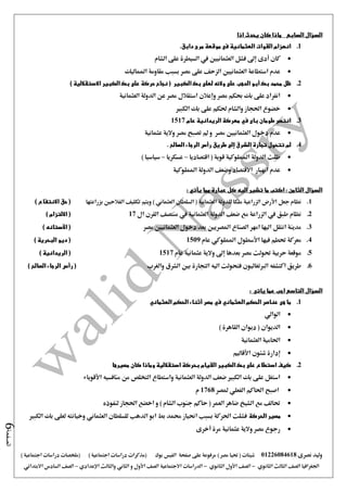 ‫نصرى‬ ‫وليد‬01226084618) ‫مصر‬ ‫حتيا‬ ( ‫شيتات‬‫على‬ ‫مرفوعة‬‫صفحة‬‫الفيس‬‫بوك‬( ) ‫اجتماعية‬ ‫دراسات‬ ‫(مذكرات‬‫ملخصات‬) ‫اجتماعية‬ ‫دراسات‬
‫اجلغرافيا‬‫الثانوي‬ ‫الثالث‬ ‫الصف‬-‫الصف‬‫الثانوي‬ ‫األول‬-‫االجتماعية‬ ‫الدراسات‬‫الصف‬‫و‬ ‫األول‬‫اإلعدادي‬ ‫والثالث‬ ‫الثاني‬–‫السا‬ ‫الصف‬‫االبتدائي‬ ‫دس‬
‫الصفحة‬6
‫السؤال‬‫السابع‬‫اذا‬ ‫يحدث‬ ‫كان‬ ‫ماذا‬
1..‫دابق‬ ‫مرج‬ ‫موقعة‬ ‫فى‬ ‫العثمانية‬ ‫القوات‬ ‫انهزام‬
‫إ ى‬ ‫أدى‬ ‫كان‬‫الشام‬ ‫على‬ ‫السيطرة‬ ‫يف‬ ‫العثمانيني‬ ‫فشل‬
‫العثمانيني‬ ‫استطاعة‬ ‫عدم‬‫املماليك‬ ‫مقاومة‬ ‫بسبب‬ ‫مصر‬ ‫على‬ ‫الزحف‬
2.‫الكبير‬ ‫بك‬ ‫لعلى‬ ‫والئه‬ ‫على‬ ‫الدهب‬ ‫أبو‬ ‫بك‬ ‫محمد‬ ‫ظل‬) ‫االستقاللية‬ ‫الكبير‬ ‫بك‬ ‫على‬ ‫حركة‬ ‫نجاح‬ (
‫العثمانية‬ ‫الدولة‬ ‫عن‬ ‫مصر‬ ‫استقالل‬ ‫وإعالن‬ ‫مصر‬ ‫حبكم‬ ‫بك‬ ‫على‬ ‫انفراد‬
‫الكبري‬ ‫بك‬ ‫على‬ ‫حلكم‬ ‫والشام‬ ‫احلجاز‬ ‫خضوع‬
3.‫عام‬ ‫الريدانية‬ ‫معركة‬ ‫في‬ ‫باى‬ ‫طومان‬ ‫انتصر‬1517
‫العثمانيني‬ ‫دخول‬ ‫عدم‬‫عثمانية‬ ‫والية‬ ‫مصر‬ ‫تصبح‬ ‫مل‬ ‫و‬ ‫مصر‬
4.‫الشر‬ ‫تجارة‬ ‫تتحول‬ ‫لم‬. ‫الصالح‬ ‫الرجاء‬ ‫رأس‬ ‫طريق‬ ‫إلى‬ ‫ق‬
‫اقتصاديا‬ ( ‫قوية‬ ‫اململوكية‬ ‫الدولة‬ ‫ظلت‬–‫عسكريا‬–) ‫سياسيا‬
‫اململوكية‬ ‫الدولة‬ ‫وضعف‬ ‫االقتصاد‬ ‫انهيار‬ ‫عدم‬
: ‫يأتي‬ ‫مما‬ ‫عبارة‬ ‫كل‬ ‫اليه‬ ‫تشير‬ ‫ما‬ ‫اكتب‬ : ‫الثامن‬ ‫السؤال‬
1.‫ويت‬ ) ‫العثماني‬ ‫السلطان‬ ( ‫العثمانية‬ ‫للدولة‬ ‫ملكا‬ ‫الزراعية‬ ‫األرض‬ ‫جعل‬ ‫نظام‬‫بزراعتها‬ ‫الفالحني‬ ‫تكليف‬ ‫م‬) ‫االنتفاع‬ ‫حق‬ (
2.‫ال‬ ‫القرن‬ ‫منتصف‬ ‫يف‬ ‫العثمانية‬ ‫الدولة‬ ‫ضعف‬ ‫مع‬ ‫الزراعة‬ ‫يف‬ ‫طبق‬ ‫نظام‬17) ‫االلتزام‬ (
3.‫مصر‬ ‫العثمانيني‬ ‫دخول‬ ‫بعد‬ ‫املصريني‬ ‫الصناع‬ ‫امهر‬ ‫اليها‬ ‫انتقل‬ ‫مدينة‬) ‫اآلستانه‬ (
4.‫عام‬ ‫اململوكي‬ ‫األسطول‬ ‫فيها‬ ‫حتطم‬ ‫معركة‬1509‫ال‬ ‫ديو‬ () ‫بحرية‬
5.‫عام‬ ‫عثمانية‬ ‫والية‬ ‫إ ى‬ ‫بعدها‬ ‫مصر‬ ‫حتولت‬ ‫حربية‬ ‫موقعة‬1517) ‫الريدانية‬ (
6.‫والغرب‬ ‫الشرق‬ ‫بني‬ ‫التجارة‬ ‫اليه‬ ‫فتحولت‬ ‫الربتغاليون‬ ‫اكتشفه‬ ‫طريق‬) ‫الصالح‬ ‫الرجاء‬ ‫رأس‬ (
‫السؤال‬‫ياتى‬ ‫عما‬ ‫اجب‬ ‫التاسع‬:
1.‫هى‬ ‫ما‬‫ال‬ ‫الحكم‬ ‫أثناء‬ ‫مصر‬ ‫في‬ ‫العثماني‬ ‫الحكم‬ ‫عناصر‬‫عثماني‬
‫الوالي‬
) ‫القاهرة‬ ‫ديوان‬ ( ‫الديوان‬
‫العثمانية‬ ‫احلامية‬
‫األقاليم‬ ‫شئون‬ ‫إدارة‬
2.‫مصيرها‬ ‫كان‬ ‫وماذا‬ ‫استقاللية‬ ‫بحركة‬ ‫القيام‬ ‫الكبير‬ ‫بك‬ ‫على‬ ‫استطاع‬ ‫كيف‬
‫األقوياء‬ ‫منافسيه‬ ‫من‬ ‫التخلص‬ ‫واستطاع‬ ‫العثمانية‬ ‫الدولة‬ ‫ضعف‬ ‫الكبري‬ ‫بك‬ ‫على‬ ‫استغل‬
‫احلاك‬ ‫اصبح‬‫ملصر‬ ‫الفعلي‬ ‫م‬1768‫م‬
‫لنفوذه‬ ‫احلجاز‬ ‫اخضع‬ ‫و‬ ) ‫الشام‬ ‫جنوب‬ ‫حاكم‬ ( ‫العمر‬ ‫ضاهر‬ ‫الشيخ‬ ‫مع‬ ‫حتالف‬
‫الحركة‬ ‫مصير‬‫الكبري‬ ‫بك‬ ‫لعلى‬ ‫وخيانته‬ ‫العثماني‬ ‫للسلطان‬ ‫الدهب‬ ‫ابو‬ ‫بط‬ ‫حممد‬ ‫احنياز‬ ‫بسبب‬ ‫احلركة‬ ‫فشلت‬
‫أخرى‬ ‫مرة‬ ‫عثمانية‬ ‫والية‬ ‫مصر‬ ‫رجوع‬
 