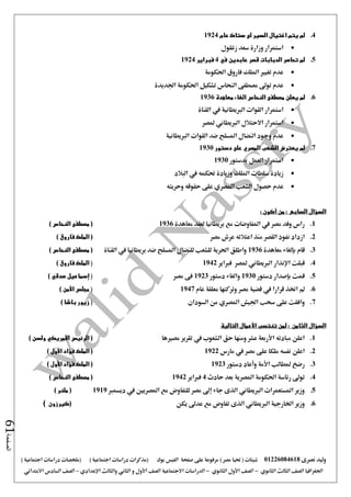 ‫نصرى‬ ‫وليد‬01226084618) ‫مصر‬ ‫حتيا‬ ( ‫شيتات‬‫على‬ ‫مرفوعة‬‫صفحة‬‫الفيس‬‫بوك‬( ) ‫اجتماعية‬ ‫دراسات‬ ‫(مذكرات‬‫ملخصات‬) ‫اجتماعية‬ ‫دراسات‬
‫اجلغرافيا‬‫الثانوي‬ ‫الثالث‬ ‫الصف‬-‫الصف‬‫الثانوي‬ ‫األول‬-‫االجتماعية‬ ‫الدراسات‬‫الصف‬‫و‬ ‫األول‬‫اإلعدادي‬ ‫والثالث‬ ‫الثاني‬–‫السا‬ ‫الصف‬‫االبتدائي‬ ‫دس‬
‫الصفحة‬61
4.‫عام‬ ‫ستاك‬ ‫لى‬ ‫السير‬ ‫اغتيال‬ ‫يتم‬ ‫لم‬1924
‫زغلول‬ ‫سعد‬ ‫وزارة‬ ‫استمرار‬
5.‫في‬ ‫عابدين‬ ‫قصر‬ ‫الدبابات‬ ‫تحاصر‬ ‫لم‬4‫فبراير‬1924
‫احلكومة‬ ‫فاروق‬ ‫امللك‬ ‫تغيري‬ ‫عدم‬
‫اجلديدة‬ ‫احلكومة‬ ‫تشكيل‬ ‫النحاس‬ ‫مصطفى‬ ‫تو ى‬ ‫عدم‬
6.‫مصط‬ ‫يعلن‬ ‫لم‬‫النحاس‬ ‫فى‬‫الغاء‬‫معاهدة‬1936
‫القناة‬ ‫يف‬ ‫الربيطانية‬ ‫القوات‬ ‫استمرار‬
‫ملصر‬ ‫الربيطاني‬ ‫االحتالل‬ ‫استمرار‬
‫الربيطانية‬ ‫القوات‬ ‫ضد‬ ‫املسلح‬ ‫النضال‬ ‫وجود‬ ‫عدم‬
7.‫دستور‬ ‫على‬ ‫المصري‬ ‫الشعب‬ ‫يعترض‬ ‫لم‬1930
‫بدستور‬ ‫العمل‬ ‫استمرار‬1930
‫البالد‬ ‫يف‬ ‫حتكمه‬ ‫وزيادة‬ ‫امللك‬ ‫سلطات‬ ‫زيادة‬
‫الش‬ ‫حصول‬ ‫عدم‬‫وحريته‬ ‫حقوقه‬ ‫على‬ ‫املصري‬ ‫عب‬
‫السؤال‬‫السابع‬‫من‬ :‫أكون‬:
1.‫معاهدة‬ ‫لعقد‬ ‫بريطانيا‬ ‫مع‬ ‫املفاوضات‬ ‫يف‬ ‫مصر‬ ‫وفد‬ ‫راس‬1936) ‫النحاس‬ ‫مصطفى‬ (
2.‫مصر‬ ‫عرش‬ ‫اعتالئه‬ ‫منذ‬ ‫القصر‬ ‫نفوذ‬ ‫ازداد‬) ‫فاروق‬ ‫الملك‬ (
3.‫قام‬‫بإلغاء‬‫معاهدة‬1936‫يف‬ ‫بريطانيا‬ ‫ضد‬ ‫املسلح‬ ‫للنضال‬ ‫للشعب‬ ‫احلرية‬ ‫واطلق‬‫القناة‬) ‫النحاس‬ ‫مصطفى‬ (
4.‫قبلت‬‫اإلنذار‬‫الربيطاني‬‫ملصر‬‫فرباير‬1942(‫فاروق‬ ‫الملك‬)
5.‫قمت‬‫بإصدار‬‫دستور‬1930‫دستور‬ ‫والغاء‬1923‫مصر‬ ‫فى‬(‫إسماعيل‬‫صدقي‬)
6.‫قرارا‬ ‫اختذ‬ ‫مل‬‫يف‬‫عام‬ ‫معلقة‬ ‫وتركتها‬ ‫مصر‬ ‫قضية‬1947(‫مجلس‬‫األمن‬)
7.‫اجليش‬ ‫سحب‬ ‫على‬ ‫وافقت‬‫املصري‬‫الس‬ ‫من‬‫ودان‬(‫باشا‬ ‫زيور‬)
‫السؤال‬‫الثامن‬:‫التالية‬ ‫األعمال‬ ‫تنتسب‬ ‫لمن‬
1.‫مصريها‬ ‫تقرير‬ ‫يف‬ ‫الشعوب‬ ‫حق‬ ‫ومنها‬ ‫عشر‬ ‫األربعة‬ ‫مبادئه‬ ‫اعلن‬) ‫ولسن‬ ‫األمريكي‬ ‫الرئيس‬ (
2.‫مارس‬ ‫يف‬ ‫مصر‬ ‫على‬ ‫ملكا‬ ‫نفسه‬ ‫اعلن‬1922(‫األول‬ ‫فؤاد‬ ‫الملك‬)
3.‫دستور‬ ‫وأعاد‬ ‫األمة‬ ‫ملطالب‬ ‫رضخ‬1923(‫الملك‬‫األول‬ ‫فؤاد‬)
4.‫حادث‬ ‫بعد‬ ‫املصرية‬ ‫احلكومة‬ ‫رئاسة‬ ‫تو ى‬4‫فرباير‬1942(‫النحاس‬ ‫مصطفى‬)
5.‫ديسمرب‬ ‫يف‬ ‫املصريني‬ ‫مع‬ ‫للتفاوض‬ ‫مصر‬ ‫إ ى‬ ‫جاء‬ ‫الذى‬ ‫الربيطاني‬ ‫املستعمرات‬ ‫وزير‬1919) ‫ملنر‬ (
6.‫الرب‬ ‫اخلارجية‬ ‫وزير‬‫يكن‬ ‫عد ى‬ ‫مع‬ ‫تفاوض‬ ‫الذى‬ ‫يطاني‬‫(كيرزون‬)
 