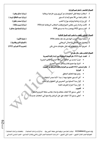 ‫نصرى‬ ‫وليد‬01226084618) ‫مصر‬ ‫حتيا‬ ( ‫شيتات‬‫على‬ ‫مرفوعة‬‫صفحة‬‫الفيس‬‫بوك‬( ) ‫اجتماعية‬ ‫دراسات‬ ‫(مذكرات‬‫ملخصات‬) ‫اجتماعية‬ ‫دراسات‬
‫اجلغرافيا‬‫الثانوي‬ ‫الثالث‬ ‫الصف‬-‫الصف‬‫الثانوي‬ ‫األول‬-‫االجتماعية‬ ‫الدراسات‬‫الصف‬‫و‬ ‫األول‬‫اإلعدادي‬ ‫والثالث‬ ‫الثاني‬–‫السا‬ ‫الصف‬‫االبتدائي‬ ‫دس‬
‫الصفحة‬62
‫السؤال‬‫التاسع‬:‫الوزارة‬ ‫اسم‬ ‫اذكر‬
1.‫بريطانيا‬ ‫خارجية‬ ‫وزير‬ ‫كريزون‬ ‫مع‬ ‫املفاوضات‬ ‫فشل‬ ‫نتيجة‬ ‫استقالت‬) ‫يكن‬ ‫عدلى‬ ‫وزارة‬ (
2.‫من‬ ‫جلنة‬ ‫شكلت‬30‫الدستور‬ ‫إلعداد‬ ‫عضو‬‫الخ‬ ‫عبد‬ ‫وزارة‬ () ‫ثروت‬ ‫الق‬
3.‫الشعب‬ ‫بوزارة‬ ‫وعرفت‬ ‫برملانية‬ ‫وزارة‬ ‫أول‬) ‫زغلول‬ ‫سعد‬ ‫وزارة‬ (
4.‫عام‬ ‫الربيطانية‬ ‫املطالب‬ ‫وقبلت‬ ‫الشيوخ‬ ‫جملس‬ ‫رئيس‬ ‫برئاسة‬ ‫تألفت‬1924) ‫باشا‬ ‫زيرو‬ ‫وزارة‬ (
5.‫الغت‬‫دستور‬1923‫دستور‬ ‫منه‬ ‫بدال‬ ‫ووضعت‬1930) ‫صدقي‬ ‫إسماعيل‬ ‫وزارة‬ (
‫السؤال‬‫العاشر‬:‫تشي‬ ‫ما‬ ‫اكتب‬‫التالية‬ ‫الجمل‬ ‫اليه‬ ‫ر‬
1.‫معاهدة‬ ‫عقد‬ ‫بعد‬ ‫مصر‬ ‫اليها‬ ‫انضمت‬ ‫دولية‬ ‫منظمة‬1936) ‫األمم‬ ‫عصبة‬ (
2.‫الربيطاني‬ ‫لالحتالل‬ ‫املطلق‬ ‫مصر‬ ‫خضوع‬) ‫البريطانية‬ ‫الحماية‬ (
3.‫يكن‬ ‫عد ى‬ ‫مفاوضات‬ ‫فشل‬ ‫بعد‬ ‫بريطانية‬ ‫أصدرته‬ ‫تصريح‬‫(تصريح‬28‫فبراير‬1922)
‫السؤال‬‫عشر‬ ‫الحادى‬‫ان‬ ‫على‬ ‫دلل‬ :
1.‫ثورة‬ ‫أكدت‬1919‫المصرية‬ ‫األمة‬ ‫أبناء‬ ‫بين‬ ‫الوطنية‬ ‫الوحدة‬ ‫على‬
‫امتد‬ ‫حيث‬‫املصرية‬ ‫واألقاليم‬ ‫املدن‬ ‫كافة‬ ‫إ ى‬ ‫القاهرة‬ ‫من‬ ‫ت‬
‫املصري‬ ‫الشعب‬ ‫وعناصر‬ ‫فئات‬ ‫مجيع‬ ‫بها‬ ‫اشرتك‬
2.‫لدستور‬ ‫كان‬1923‫العيوب‬ ‫من‬ ‫يخلو‬ ‫لم‬ ‫ولكنه‬ ‫المزايا‬ ‫من‬ ‫العديد‬
‫المزايا‬
‫املطلق‬ ‫للحكم‬ ‫نهاية‬ ‫وضع‬
) ‫السلطات‬ ‫مصدر‬ ‫األمة‬ ‫مبدا‬ ( ‫مهمة‬ ‫خطوة‬ ‫الدستور‬ ‫كان‬
‫املس‬ ‫مبدا‬ ‫إقرار‬‫والواجبات‬ ‫احلقوق‬ ‫فى‬ ‫املصريني‬ ‫بني‬ ‫اوة‬
‫العامة‬ ‫احلريات‬ ‫احرتام‬ ‫مبدأ‬ ‫إقرار‬
‫العيوب‬
‫دستور‬ ‫أعطى‬23) ‫والتنفيذ‬ ‫التشريع‬ ‫سلطة‬ ‫جبانب‬ ( ‫واسعة‬ ‫سلطات‬ ‫امللك‬
‫دستور‬ ‫أعطى‬23‫جديدة‬ ‫انتخابات‬ ‫إ ى‬ ‫والدعوة‬ ‫الربملان‬ ‫حل‬ ‫حق‬ ‫امللك‬
 
