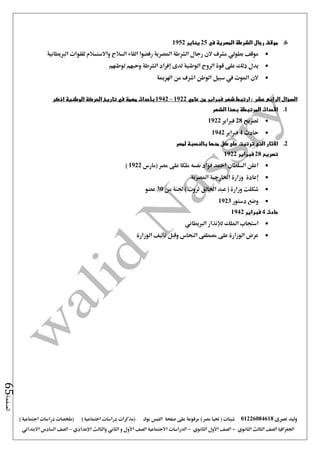 ‫نصرى‬ ‫وليد‬01226084618) ‫مصر‬ ‫حتيا‬ ( ‫شيتات‬‫على‬ ‫مرفوعة‬‫صفحة‬‫الفيس‬‫بوك‬( ) ‫اجتماعية‬ ‫دراسات‬ ‫(مذكرات‬‫ملخصات‬) ‫اجتماعية‬ ‫دراسات‬
‫اجلغرافيا‬‫الثانوي‬ ‫الثالث‬ ‫الصف‬-‫الصف‬‫الثانوي‬ ‫األول‬-‫االجتماعية‬ ‫الدراسات‬‫الصف‬‫و‬ ‫األول‬‫اإلعدادي‬ ‫والثالث‬ ‫الثاني‬–‫السا‬ ‫الصف‬‫االبتدائي‬ ‫دس‬
‫الصفحة‬65
6.‫في‬ ‫المصرية‬ ‫الشرطة‬ ‫رجال‬ ‫موقف‬25‫يناير‬1952
‫املص‬ ‫الشرطة‬ ‫رجال‬ ‫الن‬ ‫مشرف‬ ‫بطولي‬ ‫موقف‬‫الربيطانية‬ ‫للقوات‬ ‫واالستسالم‬ ‫السالح‬ ‫القاء‬ ‫رفضوا‬ ‫رية‬
‫على‬ ‫ذلك‬ ‫يدل‬‫لوطنهم‬ ‫وحبهم‬ ‫الشرطة‬ ‫إفراد‬ ‫لدى‬ ‫الوطنية‬ ‫الروح‬ ‫قوة‬
‫اهلزمية‬ ‫من‬ ‫اشرف‬ ‫الوطن‬ ‫سبيل‬ ‫يف‬ ‫املوت‬ ‫الن‬
‫السؤال‬: ‫عشر‬ ‫الرابع‬‫ارتبط‬‫من‬ ‫فبراير‬ ‫شهر‬‫عامي‬1922–1942‫بأحداث‬‫مهمة‬‫في‬‫الوطنية‬ ‫الحركة‬ ‫تاريخ‬‫اذكر‬
1.‫األحداث‬‫الشهر‬ ‫بهذا‬ ‫المرتبطة‬
‫تصريح‬28‫فرباير‬1922
‫حادث‬4‫فرباير‬1942
2.‫اآلثار‬‫منها‬ ‫كل‬ ‫على‬ ‫ترتبت‬ ‫التى‬‫بالنسبة‬‫لمصر‬
‫ت‬‫صريح‬28‫فبراير‬1922
‫ملكا‬ ‫نفسه‬ ‫فؤاد‬ ‫امحد‬ ‫السلطان‬ ‫اعلن‬‫مصر‬ ‫على‬‫(مارس‬1922)
‫إعادة‬‫املصرية‬ ‫اخلارجية‬ ‫وزارة‬
‫اخلالق‬ ‫عبد‬ ( ‫وزارة‬ ‫شكلت‬‫من‬ ‫جلنة‬ ) ‫ثروت‬30‫عضو‬
‫دستور‬ ‫وضع‬1923
‫حادث‬4‫فبراير‬1942
‫امللك‬ ‫استجاب‬‫الربيطاني‬ ‫لإلنذار‬
‫الوزارة‬ ‫تأليف‬ ‫وقبل‬ ‫النحاس‬ ‫مصطفى‬ ‫على‬ ‫الوزارة‬ ‫عرض‬
 