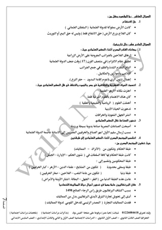 ‫نصرى‬ ‫وليد‬01226084618) ‫مصر‬ ‫حتيا‬ ( ‫شيتات‬‫على‬ ‫مرفوعة‬‫صفحة‬‫الفيس‬‫بوك‬( ) ‫اجتماعية‬ ‫دراسات‬ ‫(مذكرات‬‫ملخصات‬) ‫اجتماعية‬ ‫دراسات‬
‫اجلغرافيا‬‫الثانوي‬ ‫الثالث‬ ‫الصف‬-‫الصف‬‫الثانوي‬ ‫األول‬-‫االجتماعية‬ ‫الدراسات‬‫الصف‬‫و‬ ‫األول‬‫اإلعدادي‬ ‫والثالث‬ ‫الثاني‬–‫السا‬ ‫الصف‬‫االبتدائي‬ ‫دس‬
‫الصفحة‬7
‫السؤال‬‫العاشر‬: ‫من‬ ‫بكل‬ ‫المقصود‬ ‫ما‬ :
1.‫االنتفاع‬ ‫حق‬
) ‫العثماني‬ ‫السلطان‬ ( ‫العثمانية‬ ‫للدولة‬ ‫مملوكة‬ ‫األرض‬ ‫كانت‬
‫التوريث‬ ‫أو‬ ‫البيع‬ ‫حق‬ ‫له‬ ‫وليس‬ ) ‫فقط‬ ‫االنتفاع‬ ‫حق‬ ( ‫األرض‬ ‫يزرع‬ ‫الفالح‬ ‫كان‬
: ‫عشر‬ ‫الحادى‬ ‫السؤال‬‫تاريخيا‬ ‫دلل‬:
1.‫العثماني‬ ‫الحكم‬ ‫أثناء‬ ‫المصري‬ ‫الفالح‬ ‫معاناه‬: ‫حيث‬
‫املف‬ ‫بالضرائب‬ ‫الفالحني‬ ‫إرهاق‬‫الزراعية‬ ‫األرض‬ ‫على‬ ‫روضة‬
( ‫القرن‬ ‫منتصف‬ ‫يف‬ ( ‫االلتزام‬ ‫نظام‬ ‫تطبيق‬17‫العثمانية‬ ‫الدولة‬ ‫ضعف‬ ‫وقت‬ )
‫الضرائب‬ ‫مجع‬ ‫يف‬ ‫والظلم‬ ‫الشدة‬ ‫امللتزم‬ ‫اتباع‬
. ‫واملكاييل‬ ‫باملوازين‬ ‫التالعب‬
‫السدود‬ ‫إقامة‬ ‫عدم‬ ( ‫الري‬ ‫شئون‬ ‫إهمال‬–.) ‫الرتع‬ ‫حفر‬
2.‫مصر‬ ‫في‬ ‫والثقافية‬ ‫الفكرية‬ ‫الحياة‬ ‫اتسمت‬: ‫حيث‬ ‫العثماني‬ ‫الحكم‬ ‫ظل‬ ‫في‬ ‫والتخلف‬ ‫بالجمود‬
‫العلمية‬ ‫األزهر‬ ‫مكانه‬ ‫اهتزت‬
‫فقط‬ ‫الشرعية‬ ‫بالعلوم‬ ‫االهتمام‬ ‫هناك‬ ‫كان‬
) ‫والعقلية‬ ‫والطبيعية‬ ‫الرياضية‬ ( ‫العلوم‬ ‫أهملت‬
‫األدبية‬ ‫احلياة‬ ‫تدهورت‬
‫واخلرافات‬ ‫الشعوذة‬ ‫اجلهل‬ ‫انتشر‬
3.‫العثماني‬ ‫الحكم‬ ‫خالل‬ ‫الصناعة‬ ‫تدهور‬
‫الصن‬ ‫أصبحت‬‫ورديئة‬ ‫بسيطة‬ ‫يدوية‬ ‫صناعة‬ ‫املصرية‬ ‫اعات‬
‫العثمانية‬ ‫الدولة‬ ‫عاصمة‬ ‫االستانة‬ ‫إ ى‬ ‫املصريني‬ ‫واحلرفيني‬ ‫الصناع‬ ‫امهر‬ ‫األول‬ ‫سليم‬ ‫إرسال‬ ‫بسبب‬
4.‫طبقتين‬ ‫إلى‬ ‫العثماني‬ ‫الحكم‬ ‫أثناء‬ ‫المصري‬ ‫المجتمع‬ ‫انقسم‬
‫من‬ ‫المصري‬ ‫المجتمع‬ ‫تكون‬ ‫حيث‬:
‫احلكام‬ ‫طبقة‬‫من‬ ‫وتتكون‬‫(األتراك‬-‫املم‬)‫اليك‬
‫كانت‬‫يف‬ ‫السلطات‬ ‫كافة‬ ‫هلا‬ ‫احلكام‬ ‫طبقة‬‫احلكم‬ ‫شئون‬ (–‫اإلدارة‬–) ‫اجليش‬
‫احملكومني‬ ‫طبقة‬‫إ ى‬ ‫وتنقسم‬:
‫حمدودة‬ ‫وسطى‬ ‫طبقة‬(‫من‬ ‫تتكون‬‫املشايخ‬–‫الدين‬ ‫علماء‬–‫األزهر‬–‫احلرفيني‬ ‫كبار‬)
‫دنيا‬ ‫طبقة‬(‫الشع‬ ‫عامة‬ ‫من‬ ‫تتكون‬‫ب‬–‫الفالحني‬–‫احلرفيني‬ ‫صغار‬)
‫عانت‬‫الدنيا‬ ‫الطبقة‬ ‫هذه‬‫من‬(‫الفقر‬–‫اجلهل‬–‫واألمراض‬ ‫األوبئة‬ ‫.انتشار‬ ‫البطالة‬)
5.‫اقتصاديا‬ ‫المماليك‬ ‫دولة‬ ‫أحوال‬ ‫تدهور‬ ‫في‬ ‫مهما‬ ‫عامال‬ ‫البرتغاليون‬ ‫كان‬
‫الصاحل‬ ‫الرجاء‬ ‫راس‬ ‫طريق‬ ‫الربتغاليون‬ ‫اكتشاف‬ ‫بسبب‬1498
‫أل‬ ‫الشرق‬ ‫جتارة‬ ‫حتويل‬ ‫إ ى‬ ‫أدى‬‫املماليك‬ ‫من‬ ‫بدل‬ ‫الربتغاليني‬ ‫يدي‬
) ‫املماليك‬ ‫لدولة‬ ‫القومي‬ ‫للدخل‬ ‫الرئيسي‬ ‫املصدر‬ ( ‫التجارة‬ ‫املماليك‬ ‫فقدت‬
 