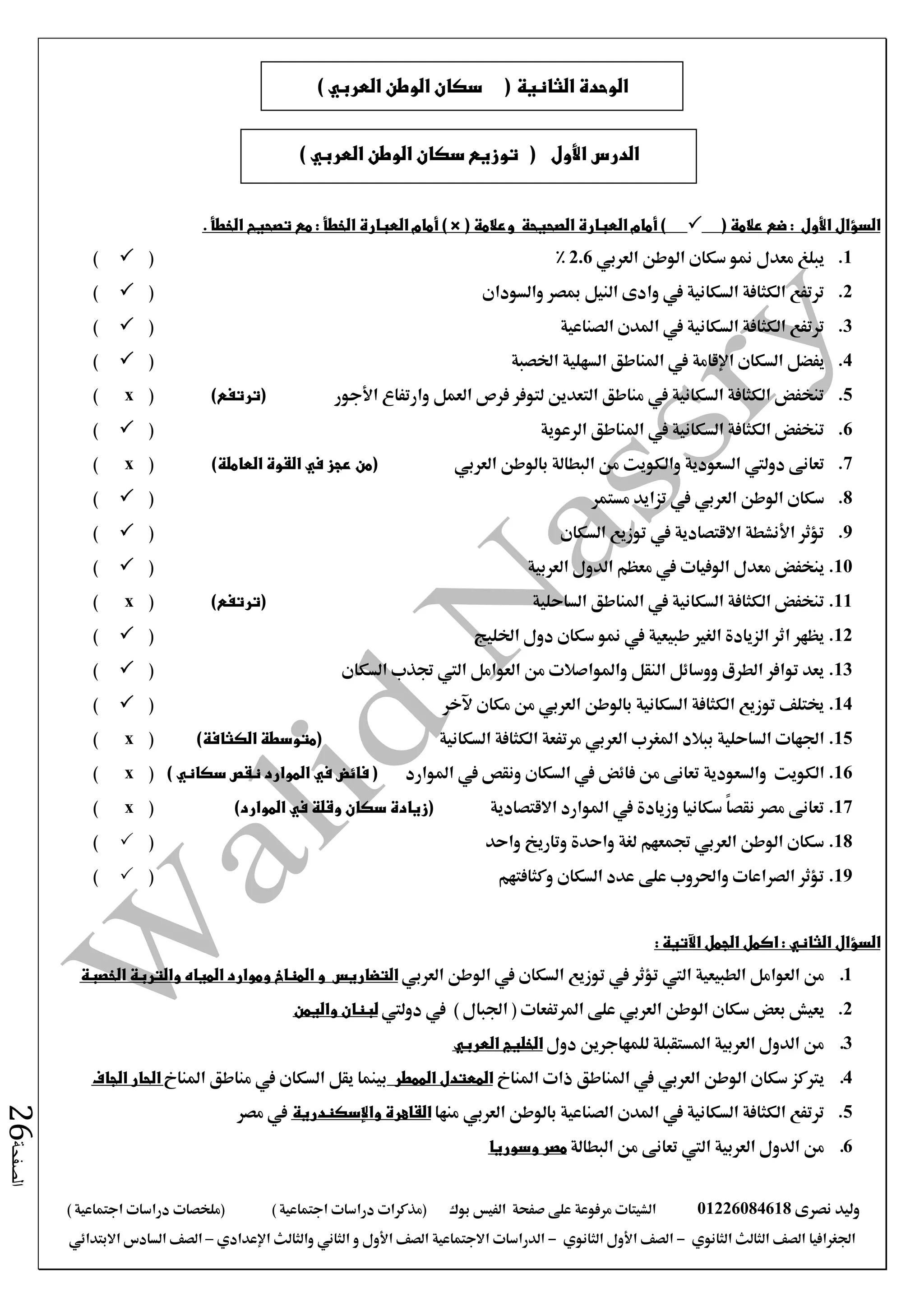 ‫نصرى‬ ‫وليد‬01226084618‫على‬ ‫مرفوعة‬ ‫الشيتات‬‫صفحة‬‫الفيس‬‫بوك‬( ) ‫اجتماعية‬ ‫دراسات‬ ‫(مذكرات‬‫ملخصات‬) ‫اجتماعية‬ ‫دراسات‬
‫اجلغرافيا‬‫الثانوي‬ ‫الثالث‬ ‫الصف‬-‫الصف‬‫الثانوي‬ ‫األول‬-‫االجتماعية‬ ‫الدراسات‬‫الصف‬‫و‬ ‫األول‬‫اإلعدادي‬ ‫والثالث‬ ‫الثاني‬–‫االبتدائي‬ ‫السادس‬ ‫الصف‬
‫الصفحة‬26
( ‫عالمة‬ ‫ضع‬ : ‫األول‬ ‫السؤال‬( ‫وعالمة‬ ‫الصحيحة‬ ‫العبارة‬ ‫أمام‬ )) ×. ‫الخطأ‬ ‫تصحيح‬ ‫مع‬ : ‫الخطأ‬ ‫العبارة‬ ‫أمام‬
1.‫الوطن‬ ‫سكان‬ ‫منو‬ ‫معدل‬ ‫يبلغ‬‫العربي‬2.6%()
2.‫والسودان‬ ‫مبصر‬ ‫النيل‬ ‫وادى‬ ‫يف‬ ‫السكانية‬ ‫الكثافة‬ ‫ترتفع‬()
3.‫الصناعية‬ ‫املدن‬ ‫يف‬ ‫السكانية‬ ‫الكثافة‬ ‫ترتفع‬()
4.‫السكان‬ ‫يفضل‬‫اإلقامة‬‫اخلصبة‬ ‫السهلية‬ ‫املناطق‬ ‫يف‬()
5.‫وارتفاع‬ ‫العمل‬ ‫فرص‬ ‫لتوفر‬ ‫التعدين‬ ‫مناطق‬ ‫يف‬ ‫السكانية‬ ‫الكثافة‬ ‫تنخفض‬‫األجور‬)‫(ترتفع‬(x)
6.‫الرعوية‬ ‫املناطق‬ ‫يف‬ ‫السكانية‬ ‫الكثافة‬ ‫تنخفض‬()
7.‫تعانى‬‫دوليت‬‫والكويت‬ ‫السعودية‬‫بالوطن‬ ‫البطالة‬ ‫من‬‫العربي‬(‫العاملة‬ ‫القوة‬ ‫في‬ ‫عجز‬ ‫من‬)(x)
8.‫الوطن‬ ‫سكان‬‫العربي‬‫مستمر‬ ‫تزايد‬ ‫يف‬()
9.‫السكان‬ ‫توزيع‬ ‫يف‬ ‫االقتصادية‬ ‫األنشطة‬ ‫تؤثر‬()
10.‫معدل‬ ‫ينخفض‬‫الوفيات‬‫العربية‬ ‫الدول‬ ‫معظم‬ ‫يف‬()
11.‫الساحلية‬ ‫املناطق‬ ‫يف‬ ‫السكانية‬ ‫الكثافة‬ ‫تنخفض‬)‫(ترتفع‬(x)
12.‫يف‬ ‫طبيعية‬ ‫الغري‬ ‫الزيادة‬ ‫اثر‬ ‫يظهر‬‫سكان‬ ‫منو‬‫اخلليج‬ ‫دول‬()
13.‫السكان‬ ‫جتذب‬ ‫اليت‬ ‫العوامل‬ ‫من‬ ‫واملواصالت‬ ‫النقل‬ ‫ووسائل‬ ‫الطرق‬ ‫توافر‬ ‫يعد‬()
14.‫مكان‬ ‫من‬ ‫العربي‬ ‫بالوطن‬ ‫السكانية‬ ‫الكثافة‬ ‫توزيع‬ ‫خيتلف‬‫آلخر‬()
15.‫املغرب‬ ‫ببالد‬ ‫الساحلية‬ ‫اجلهات‬‫العربي‬‫السكانية‬ ‫الكثافة‬ ‫مرتفعة‬)‫الكثافة‬ ‫(متوسطة‬(x)
16.‫الكويت‬‫والسعودية‬‫املوارد‬ ‫يف‬ ‫ونقص‬ ‫السكان‬ ‫يف‬ ‫فائض‬ ‫من‬ ‫تعانى‬) ‫سكاني‬ ‫نقص‬ ‫الموارد‬ ‫في‬ ‫فائض‬ ((x)
17.‫االقتصادية‬ ‫املوارد‬ ‫يف‬ ‫وزيادة‬ ‫سكانيا‬ ً‫ا‬‫نقص‬ ‫مصر‬ ‫تعانى‬)‫الموارد‬ ‫في‬ ‫وقلة‬ ‫سكان‬ ‫(زيادة‬(x)
18.‫واحد‬ ‫وتاريخ‬ ‫واحدة‬ ‫لغة‬ ‫جتمعهم‬ ‫العربي‬ ‫الوطن‬ ‫سكان‬()
19.‫وكثافتهم‬ ‫السكان‬ ‫عدد‬ ‫على‬ ‫واحلروب‬ ‫الصراعات‬ ‫تؤثر‬()
: ‫اآلتية‬ ‫الجمل‬ ‫اكمل‬ : ‫الثاني‬ ‫السؤال‬
1.‫الطبيعية‬ ‫العوامل‬ ‫من‬‫اليت‬‫الوطن‬ ‫يف‬ ‫السكان‬ ‫توزيع‬ ‫يف‬ ‫تؤثر‬‫العربي‬‫التضاريس‬‫و‬‫المناخ‬‫وموارد‬‫المياه‬‫الخصبة‬ ‫والتربة‬
2.‫يعيش‬‫بعض‬‫الوطن‬ ‫سكان‬‫العربي‬‫على‬( ‫املرتفعات‬‫اجلبال‬)‫يف‬‫دوليت‬‫لبنان‬‫واليمن‬
3.‫دول‬ ‫للمهاجرين‬ ‫املستقبلة‬ ‫العربية‬ ‫الدول‬ ‫من‬‫الخليج‬‫العربي‬
4.‫الوطن‬ ‫سكان‬ ‫يرتكز‬‫العربي‬‫املناخ‬ ‫ذات‬ ‫املناطق‬ ‫يف‬‫الممطر‬ ‫المعتدل‬‫املناخ‬ ‫مناطق‬ ‫يف‬ ‫السكان‬ ‫يقل‬ ‫بينما‬‫الجاف‬ ‫الحار‬
5.‫بالوطن‬ ‫الصناعية‬ ‫املدن‬ ‫يف‬ ‫السكانية‬ ‫الكثافة‬ ‫ترتفع‬‫العربي‬‫منها‬‫القاهرة‬‫واإلسكندرية‬‫مصر‬ ‫يف‬
6.‫العربية‬ ‫الدول‬ ‫من‬‫اليت‬‫البطالة‬ ‫من‬ ‫تعانى‬‫وسوريا‬ ‫مصر‬
‫األول‬ ‫الدرس‬() ‫العربي‬ ‫الوطن‬ ‫سكان‬ ‫توزيع‬
‫الثانية‬ ‫الوحدة‬(‫سكان‬) ‫العربي‬ ‫الوطن‬
 