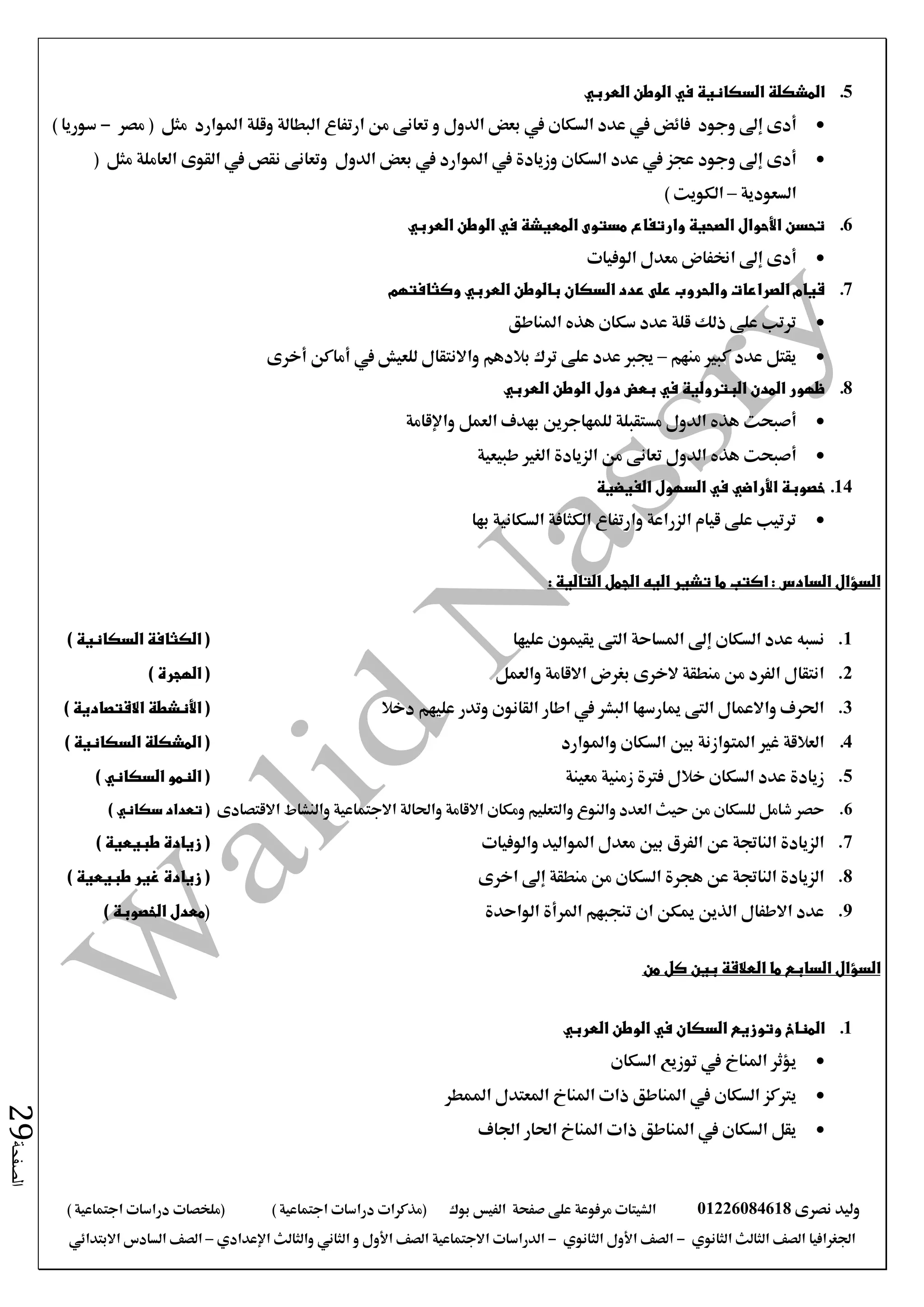 ‫نصرى‬ ‫وليد‬01226084618‫على‬ ‫مرفوعة‬ ‫الشيتات‬‫صفحة‬‫الفيس‬‫بوك‬( ) ‫اجتماعية‬ ‫دراسات‬ ‫(مذكرات‬‫ملخصات‬) ‫اجتماعية‬ ‫دراسات‬
‫اجلغرافيا‬‫الثانوي‬ ‫الثالث‬ ‫الصف‬-‫الصف‬‫الثانوي‬ ‫األول‬-‫االجتماعية‬ ‫الدراسات‬‫الصف‬‫و‬ ‫األول‬‫اإلعدادي‬ ‫والثالث‬ ‫الثاني‬–‫االبتدائي‬ ‫السادس‬ ‫الصف‬
‫الصفحة‬29
5.‫العربي‬ ‫الوطن‬ ‫في‬ ‫السكانية‬ ‫المشكلة‬
‫أدى‬‫إىل‬‫وجود‬‫السكان‬ ‫عدد‬ ‫يف‬ ‫فائض‬‫الدول‬ ‫بعض‬ ‫يف‬‫مصر‬ ( ‫مثل‬ ‫املوارد‬ ‫وقلة‬ ‫البطالة‬ ‫ارتفاع‬ ‫من‬ ‫تعانى‬ ‫و‬-) ‫سوريا‬
‫وجود‬ ‫إىل‬ ‫أدى‬‫السكان‬ ‫عدد‬ ‫يف‬ ‫عجز‬‫الدول‬ ‫بعض‬ ‫يف‬ ‫املوارد‬ ‫يف‬ ‫وزيادة‬( ‫مثل‬ ‫العاملة‬ ‫القوى‬ ‫يف‬ ‫نقص‬ ‫وتعانى‬
‫السعودية‬–) ‫الكويت‬
6.‫العربي‬ ‫الوطن‬ ‫في‬ ‫المعيشة‬ ‫مستوى‬ ‫وارتفاع‬ ‫الصحية‬ ‫األحوال‬ ‫تحسن‬
‫مع‬ ‫اخنفاض‬ ‫إىل‬ ‫أدى‬‫الوفيات‬ ‫دل‬
7.‫بالوطن‬ ‫السكان‬ ‫عدد‬ ‫على‬ ‫والحروب‬ ‫الصراعات‬ ‫قيام‬‫العربي‬‫وكثافتهم‬
‫املناطق‬ ‫هذه‬ ‫سكان‬ ‫عدد‬ ‫قلة‬ ‫ذلك‬ ‫على‬ ‫ترتب‬
‫منهم‬ ‫كبري‬ ‫عدد‬ ‫يقتل‬–‫يف‬ ‫للعيش‬ ‫واالنتقال‬ ‫بالدهم‬ ‫ترك‬ ‫على‬ ‫عدد‬ ‫جيرب‬‫أماكن‬‫أخرى‬
8.‫الوطن‬ ‫دول‬ ‫بعض‬ ‫في‬ ‫البترولية‬ ‫المدن‬ ‫ظهور‬‫العربي‬
‫أصبحت‬‫واإلقامة‬ ‫العمل‬ ‫بهدف‬ ‫للمهاجرين‬ ‫مستقبلة‬ ‫الدول‬ ‫هذه‬
‫أصبحت‬‫طبيعية‬ ‫الغري‬ ‫الزيادة‬ ‫من‬ ‫تعانى‬ ‫الدول‬ ‫هذه‬
14.‫خصوبة‬‫األراضي‬‫الفيضية‬ ‫السهول‬ ‫في‬
‫بها‬ ‫السكانية‬ ‫الكثافة‬ ‫وارتفاع‬ ‫الزراعة‬ ‫قيام‬ ‫على‬ ‫ترتيب‬
: ‫التالية‬ ‫الجمل‬ ‫اليه‬ ‫تشير‬ ‫ما‬ ‫اكتب‬ : ‫السادس‬ ‫السؤال‬
1.‫إىل‬ ‫السكان‬ ‫عدد‬ ‫نسبه‬‫عليها‬ ‫يقيمون‬ ‫التى‬ ‫املساحة‬) ‫السكانية‬ ‫الكثافة‬ (
2.‫والعمل‬ ‫االقامة‬ ‫بغرض‬ ‫الخرى‬ ‫منطقة‬ ‫من‬ ‫الفرد‬ ‫انتقال‬) ‫الهجرة‬ (
3.‫دخال‬ ‫عليهم‬ ‫وتدر‬ ‫القانون‬ ‫اطار‬ ‫يف‬ ‫البشر‬ ‫ميارسها‬ ‫التى‬ ‫واالعمال‬ ‫احلرف‬(‫األنشطة‬) ‫االقتصادية‬
4.‫واملوارد‬ ‫السكان‬ ‫بني‬ ‫املتوازنة‬ ‫غري‬ ‫العالقة‬) ‫السكانية‬ ‫المشكلة‬ (
5.‫معينة‬ ‫زمنية‬ ‫فرتة‬ ‫خالل‬ ‫السكان‬ ‫عدد‬ ‫زيادة‬‫النمو‬ (‫السكاني‬)
6.‫االقتصادى‬ ‫والنشاط‬ ‫االجتماعية‬ ‫واحلالة‬ ‫االقامة‬ ‫ومكان‬ ‫والتعليم‬ ‫والنوع‬ ‫العدد‬ ‫حيث‬ ‫من‬ ‫للسكان‬ ‫شامل‬ ‫حصر‬‫تعداد‬ (‫سكاني‬)
7.‫والوفيات‬ ‫املواليد‬ ‫معدل‬ ‫بني‬ ‫الفرق‬ ‫عن‬ ‫الناجتة‬ ‫الزيادة‬() ‫طبيعية‬ ‫زيادة‬
8.‫اخرى‬ ‫إىل‬ ‫منطقة‬ ‫من‬ ‫السكان‬ ‫هجرة‬ ‫عن‬ ‫الناجتة‬ ‫الزيادة‬) ‫طبيعية‬ ‫غير‬ ‫زيادة‬ (
9.‫الواحدة‬ ‫املرأة‬ ‫تنجبهم‬ ‫ان‬ ‫ميكن‬ ‫الذين‬ ‫االطفال‬ ‫عدد‬() ‫الخصوبة‬ ‫معدل‬
‫من‬ ‫كل‬ ‫بين‬ ‫العالقة‬ ‫ما‬ ‫السابع‬ ‫السؤال‬
1.‫الوطن‬ ‫في‬ ‫السكان‬ ‫وتوزيع‬ ‫المناخ‬‫العربي‬
‫توزيع‬ ‫يف‬ ‫املناخ‬ ‫يؤثر‬‫السكان‬
‫السكان‬ ‫يرتكز‬‫املمطر‬ ‫املعتدل‬ ‫املناخ‬ ‫ذات‬ ‫املناطق‬ ‫يف‬
‫اجلاف‬ ‫احلار‬ ‫املناخ‬ ‫ذات‬ ‫املناطق‬ ‫يف‬ ‫السكان‬ ‫يقل‬
 