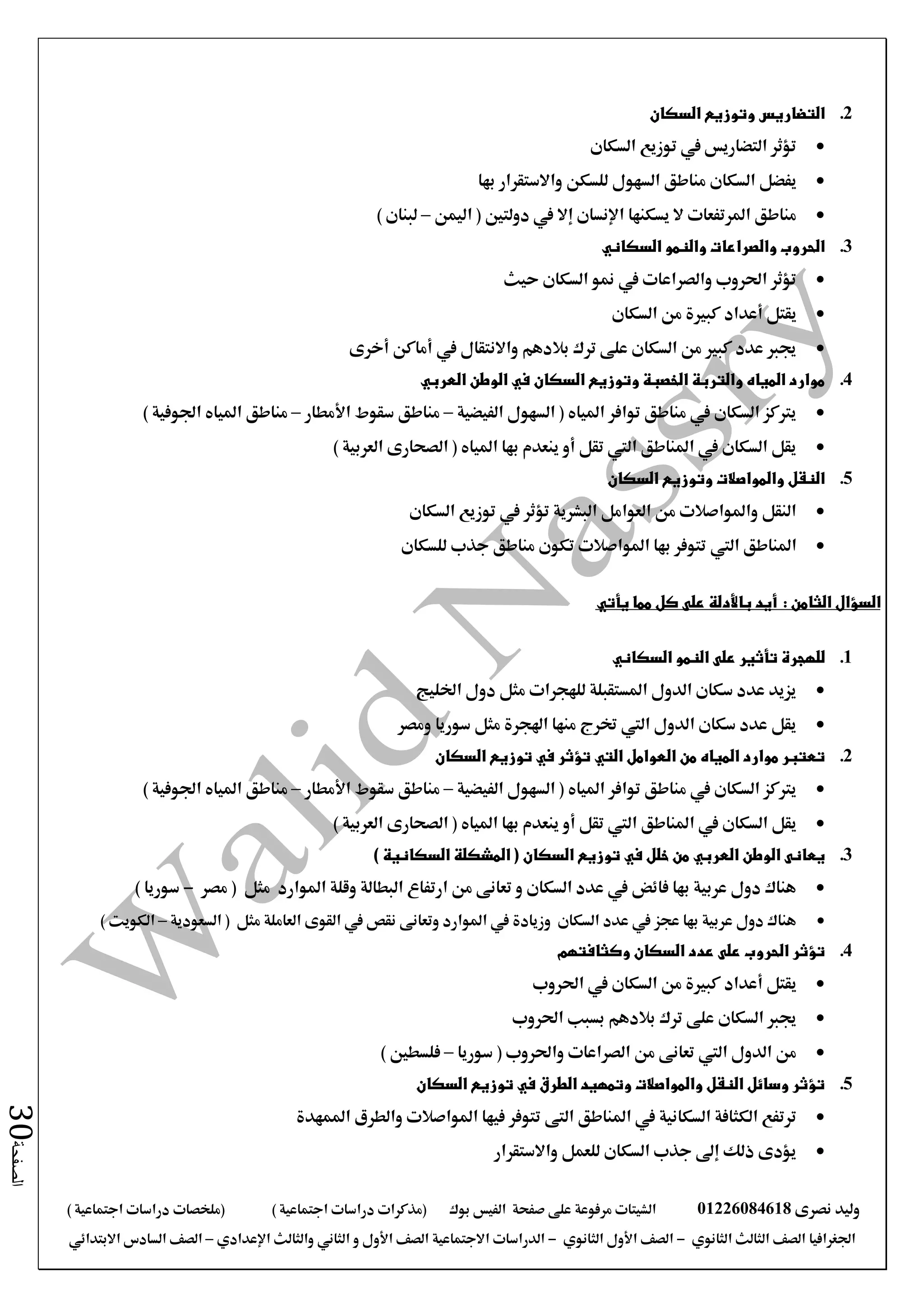 ‫نصرى‬ ‫وليد‬01226084618‫على‬ ‫مرفوعة‬ ‫الشيتات‬‫صفحة‬‫الفيس‬‫بوك‬( ) ‫اجتماعية‬ ‫دراسات‬ ‫(مذكرات‬‫ملخصات‬) ‫اجتماعية‬ ‫دراسات‬
‫اجلغرافيا‬‫الثانوي‬ ‫الثالث‬ ‫الصف‬-‫الصف‬‫الثانوي‬ ‫األول‬-‫االجتماعية‬ ‫الدراسات‬‫الصف‬‫و‬ ‫األول‬‫اإلعدادي‬ ‫والثالث‬ ‫الثاني‬–‫االبتدائي‬ ‫السادس‬ ‫الصف‬
‫الصفحة‬30
2.‫السكان‬ ‫وتوزيع‬ ‫التضاريس‬
‫السكان‬ ‫توزيع‬ ‫يف‬ ‫التضاريس‬ ‫تؤثر‬
‫السكان‬ ‫يفضل‬‫السهول‬ ‫مناطق‬‫بها‬ ‫واالستقرار‬ ‫للسكن‬
‫يسكنها‬ ‫ال‬ ‫املرتفعات‬ ‫مناطق‬‫اإلنسان‬‫إال‬‫اليمن‬ ( ‫دولتني‬ ‫يف‬–) ‫لبنان‬
3.‫والنمو‬ ‫والصراعات‬ ‫الحروب‬‫السكاني‬
‫حيث‬ ‫السكان‬ ‫منو‬ ‫يف‬ ‫والصراعات‬ ‫احلروب‬ ‫تؤثر‬
‫يقتل‬‫أعداد‬‫السكان‬ ‫من‬ ‫كبرية‬
‫يف‬ ‫واالنتقال‬ ‫بالدهم‬ ‫ترك‬ ‫على‬ ‫السكان‬ ‫من‬ ‫كبري‬ ‫عدد‬ ‫جيرب‬‫أماكن‬‫أخرى‬
4.‫العربي‬ ‫الوطن‬ ‫في‬ ‫السكان‬ ‫وتوزيع‬ ‫الخصبة‬ ‫والتربة‬ ‫المياه‬ ‫موارد‬
‫الفيضية‬ ‫السهول‬ ( ‫املياه‬ ‫توافر‬ ‫مناطق‬ ‫يف‬ ‫السكان‬ ‫يرتكز‬–‫األمطار‬ ‫سقوط‬ ‫مناطق‬–) ‫اجلوفية‬ ‫املياه‬ ‫مناطق‬
) ‫العربية‬ ‫الصحارى‬ ( ‫املياه‬ ‫بها‬ ‫ينعدم‬ ‫أو‬ ‫تقل‬ ‫اليت‬ ‫املناطق‬ ‫يف‬ ‫السكان‬ ‫يقل‬
5.‫السكان‬ ‫وتوزيع‬ ‫والمواصالت‬ ‫النقل‬
‫السكان‬ ‫توزيع‬ ‫يف‬ ‫تؤثر‬ ‫البشرية‬ ‫العوامل‬ ‫من‬ ‫واملواصالت‬ ‫النقل‬
‫املناطق‬‫اليت‬‫للسكان‬ ‫جذب‬ ‫مناطق‬ ‫تكون‬ ‫املواصالت‬ ‫بها‬ ‫تتوفر‬
: ‫الثامن‬ ‫السؤال‬‫أيد‬‫باألدلة‬‫مما‬ ‫كل‬ ‫على‬‫يأتي‬
1.‫للهجرة‬‫تأثير‬‫النمو‬ ‫على‬‫السكاني‬
‫اخلليج‬ ‫دول‬ ‫مثل‬ ‫للهجرات‬ ‫املستقبلة‬ ‫الدول‬ ‫سكان‬ ‫عدد‬ ‫يزيد‬
‫ومصر‬ ‫سوريا‬ ‫مثل‬ ‫اهلجرة‬ ‫منها‬ ‫خترج‬ ‫اليت‬ ‫الدول‬ ‫سكان‬ ‫عدد‬ ‫يقل‬
2.‫موارد‬ ‫تعتبر‬‫المياه‬‫العوامل‬ ‫من‬‫التي‬‫السكان‬ ‫توزيع‬ ‫في‬ ‫تؤثر‬
‫توافر‬ ‫مناطق‬ ‫يف‬ ‫السكان‬ ‫يرتكز‬‫املياه‬‫الفيضية‬ ‫السهول‬ (–‫سقوط‬ ‫مناطق‬‫األمطار‬–‫مناطق‬‫املياه‬‫اجلوفية‬)
‫املناطق‬ ‫يف‬ ‫السكان‬ ‫يقل‬‫اليت‬‫تقل‬‫أو‬‫بها‬ ‫ينعدم‬‫املياه‬) ‫العربية‬ ‫الصحارى‬ (
3.‫الوطن‬ ‫يعانى‬‫العربي‬( ‫السكان‬ ‫توزيع‬ ‫في‬ ‫خلل‬ ‫من‬) ‫السكانية‬ ‫المشكلة‬
‫املوارد‬ ‫وقلة‬ ‫البطالة‬ ‫ارتفاع‬ ‫من‬ ‫تعانى‬ ‫و‬ ‫السكان‬ ‫عدد‬ ‫يف‬ ‫فائض‬ ‫بها‬ ‫عربية‬ ‫دول‬ ‫هناك‬‫مصر‬ ( ‫مثل‬-) ‫سوريا‬
‫السكان‬ ‫عدد‬ ‫يف‬ ‫عجز‬ ‫بها‬ ‫عربية‬ ‫دول‬ ‫هناك‬‫املوارد‬ ‫يف‬ ‫وزيادة‬‫العاملة‬ ‫القوى‬ ‫يف‬ ‫نقص‬ ‫وتعانى‬‫السعودية‬ ( ‫مثل‬–) ‫الكويت‬
4.‫عدد‬ ‫على‬ ‫الحروب‬ ‫تؤثر‬‫وكثافتهم‬ ‫السكان‬
‫يقتل‬‫أعداد‬‫احلروب‬ ‫يف‬ ‫السكان‬ ‫من‬ ‫كبرية‬
‫بالدهم‬ ‫ترك‬ ‫على‬ ‫السكان‬ ‫جيرب‬‫احلروب‬ ‫بسبب‬
‫الدول‬ ‫من‬‫اليت‬‫سوريا‬ ( ‫واحلروب‬ ‫الصراعات‬ ‫من‬ ‫تعانى‬–) ‫فلسطني‬
5.‫السكان‬ ‫توزيع‬ ‫في‬ ‫الطرق‬ ‫وتمهيد‬ ‫والمواصالت‬ ‫النقل‬ ‫وسائل‬ ‫تؤثر‬
‫التى‬ ‫املناطق‬ ‫يف‬ ‫السكانية‬ ‫الكثافة‬ ‫ترتفع‬‫املمهدة‬ ‫والطرق‬ ‫املواصالت‬ ‫فيها‬ ‫تتوفر‬
‫واالستقرار‬ ‫للعمل‬ ‫السكان‬ ‫جذب‬ ‫إىل‬ ‫ذلك‬ ‫يؤدى‬
 