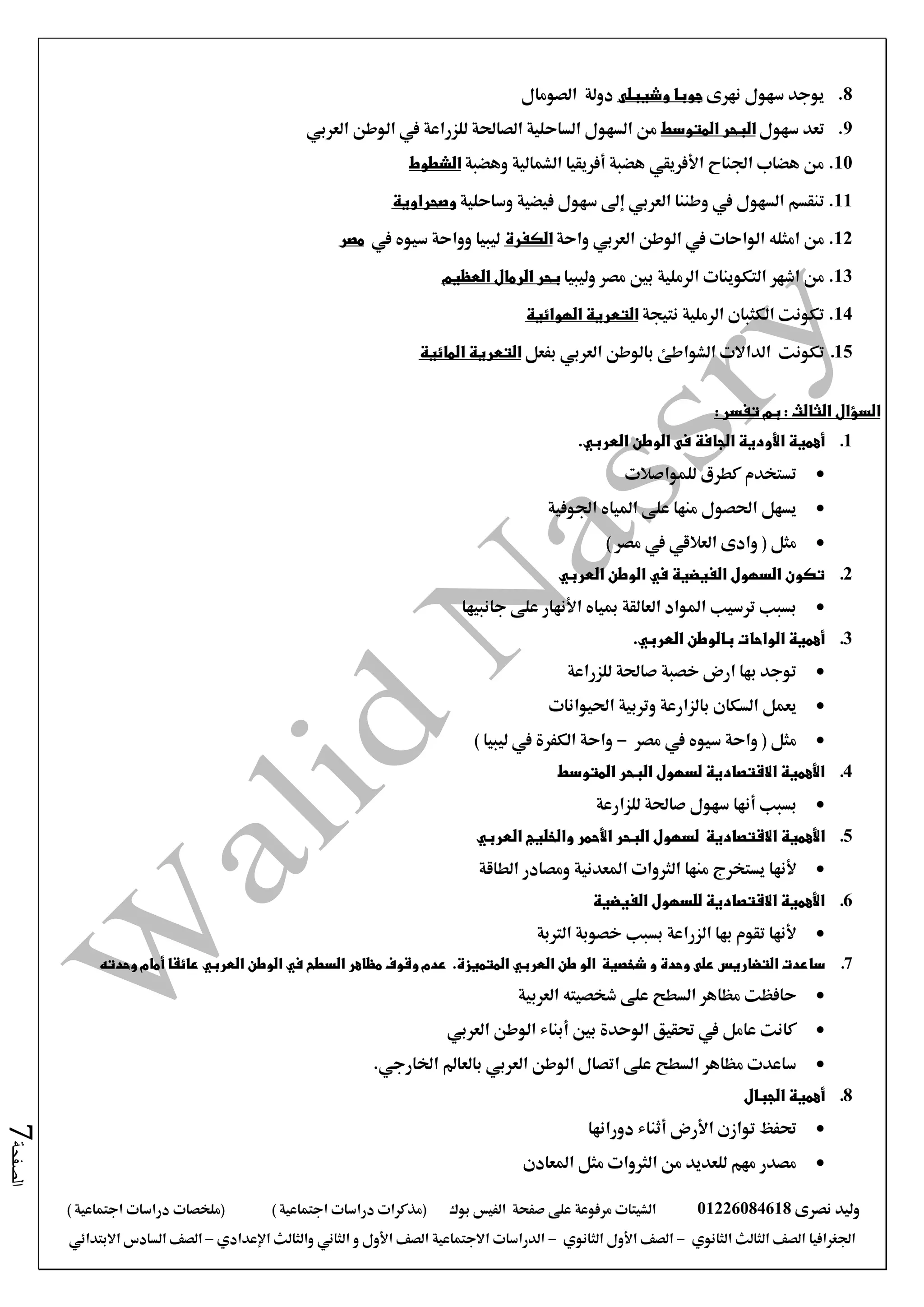 ‫نصرى‬ ‫وليد‬01226084618‫على‬ ‫مرفوعة‬ ‫الشيتات‬‫صفحة‬‫الفيس‬‫بوك‬( ) ‫اجتماعية‬ ‫دراسات‬ ‫(مذكرات‬‫ملخصات‬) ‫اجتماعية‬ ‫دراسات‬
‫اجلغرافيا‬‫الثانوي‬ ‫الثالث‬ ‫الصف‬-‫الصف‬‫الثانوي‬ ‫األول‬-‫االجتماعية‬ ‫الدراسات‬‫الصف‬‫و‬ ‫األول‬‫اإلعدادي‬ ‫والثالث‬ ‫الثاني‬–‫االبتدائي‬ ‫السادس‬ ‫الصف‬
‫الصفحة‬7
8.‫نهرى‬ ‫سهول‬ ‫يوجد‬‫وشيبلى‬ ‫جوبا‬‫الصومال‬ ‫دولة‬
9.‫سهول‬ ‫تعد‬‫المتوسط‬ ‫البحر‬‫العربي‬ ‫الوطن‬ ‫يف‬ ‫للزراعة‬ ‫الصاحلة‬ ‫الساحلية‬ ‫السهول‬ ‫من‬
10.‫وهضبة‬ ‫الشمالية‬ ‫أفريقيا‬ ‫هضبة‬ ‫األفريقي‬ ‫اجلناح‬ ‫هضاب‬ ‫من‬‫الشطوط‬
11.‫وطننا‬ ‫يف‬ ‫السهول‬ ‫تنقسم‬‫ال‬‫عربي‬‫وساحلية‬ ‫فيضية‬ ‫سهول‬ ‫إىل‬‫وصحراوية‬
12.‫من‬‫امثله‬‫الوطن‬ ‫يف‬ ‫الواحات‬‫العربي‬‫واحة‬‫الكفرة‬‫يف‬ ‫سيوه‬ ‫وواحة‬ ‫ليبيا‬‫مصر‬
13.‫من‬‫اشهر‬‫وليبيا‬ ‫مصر‬ ‫بني‬ ‫الرملية‬ ‫التكوينات‬‫الرما‬ ‫بحر‬‫ل‬‫العظيم‬
14.‫نتيجة‬ ‫الرملية‬ ‫الكثبان‬ ‫تكونت‬‫الهوائية‬ ‫التعرية‬
15.‫تكونت‬‫الداالت‬‫بالوطن‬ ‫الشواطئ‬‫العربي‬‫بفعل‬‫المائية‬ ‫التعرية‬
: ‫تفسر‬ ‫بم‬ : ‫الثالث‬ ‫السؤال‬
1.‫ال‬ ‫فى‬ ‫الجافة‬ ‫األودية‬ ‫أهمية‬‫و‬‫طن‬‫العربي‬.
‫للمواصالت‬ ‫كطرق‬ ‫تستخدم‬
‫اجلوفية‬ ‫املياه‬ ‫على‬ ‫منها‬ ‫احلصول‬ ‫يسهل‬
) ‫مصر‬ ‫يف‬ ‫العالقي‬ ‫وادى‬ ( ‫مثل‬
2.‫الوطن‬ ‫في‬ ‫الفيضية‬ ‫السهول‬ ‫تكون‬‫العربي‬
‫مبياه‬ ‫العالقة‬ ‫املواد‬ ‫ترسيب‬ ‫بسبب‬‫األنهار‬‫على‬‫جانبيها‬
3.‫بالوطن‬ ‫الواحات‬ ‫أهمية‬‫العربي‬.
‫للزراعة‬ ‫صاحلة‬ ‫خصبة‬ ‫ارض‬ ‫بها‬ ‫توجد‬
‫احليوانات‬ ‫وتربية‬ ‫بالزارعة‬ ‫السكان‬ ‫يعمل‬
‫مصر‬ ‫يف‬ ‫سيوه‬ ‫واحة‬ ( ‫مثل‬-) ‫ليبيا‬ ‫يف‬ ‫الكفرة‬ ‫واحة‬
4.‫المتوسط‬ ‫البحر‬ ‫لسهول‬ ‫االقتصادية‬ ‫األهمية‬
‫أنها‬ ‫بسبب‬‫للزارعة‬ ‫صاحلة‬ ‫سهول‬
5.‫األ‬‫همية‬‫االقتصادية‬‫ل‬‫سهول‬‫العربي‬ ‫والخليج‬ ‫األحمر‬ ‫البحر‬
‫ألنها‬‫الطاقة‬ ‫ومصادر‬ ‫املعدنية‬ ‫الثروات‬ ‫منها‬ ‫يستخرج‬
6.‫الفيضية‬ ‫للسهول‬ ‫االقتصادية‬ ‫األهمية‬
‫الرتبة‬ ‫خصوبة‬ ‫بسبب‬ ‫الزراعة‬ ‫بها‬ ‫تقوم‬ ‫ألنها‬
7.‫ساعدت‬‫الت‬‫ض‬‫اري‬‫س‬‫و‬ ‫وحدة‬ ‫على‬‫شخصية‬‫ال‬‫و‬‫طن‬‫العربي‬.‫المتميزة‬‫وحدته‬ ‫أمام‬ ‫عائقا‬ ‫العربي‬ ‫الوطن‬ ‫في‬ ‫السطح‬ ‫مظاهر‬ ‫وقوف‬ ‫عدم‬
‫العربية‬ ‫شخصيته‬ ‫على‬ ‫السطح‬ ‫مظاهر‬ ‫حافظت‬
‫العربي‬ ‫الوطن‬ ‫أبناء‬ ‫بني‬ ‫الوحدة‬ ‫حتقيق‬ ‫يف‬ ‫عامل‬ ‫كانت‬
‫اخلارجي‬ ‫بالعامل‬ ‫العربي‬ ‫الوطن‬ ‫اتصال‬ ‫على‬ ‫السطح‬ ‫مظاهر‬ ‫ساعدت‬.
8.‫أهمية‬‫الجبال‬
‫توازن‬ ‫حتفظ‬‫األرض‬‫أثناء‬‫دورانها‬
‫املعادن‬ ‫مثل‬ ‫الثروات‬ ‫من‬ ‫للعديد‬ ‫مهم‬ ‫مصدر‬
 