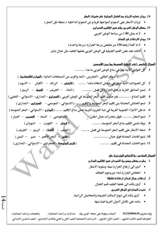 ‫نصرى‬ ‫وليد‬01226084618‫على‬ ‫مرفوعة‬ ‫الشيتات‬‫صفحة‬‫الفيس‬‫بوك‬( ) ‫اجتماعية‬ ‫دراسات‬ ‫(مذكرات‬‫ملخصات‬) ‫اجتماعية‬ ‫دراسات‬
‫اجلغرافيا‬‫الثانوي‬ ‫الثالث‬ ‫الصف‬-‫الصف‬‫الثانوي‬ ‫األول‬-‫االجتماعية‬ ‫الدراسات‬‫الصف‬‫و‬ ‫األول‬‫اإلعدادي‬ ‫والثالث‬ ‫الثاني‬–‫االبتدائي‬ ‫السادس‬ ‫الصف‬
‫الصفحة‬14
14.‫المطر‬ ‫كميات‬ ‫على‬ ‫الجبلية‬ ‫الكتل‬ ‫مع‬ ‫الرياح‬ ‫تعامد‬ ‫يؤثر‬
) ‫املطر‬ ‫ظل‬ ‫منطقة‬ ( ‫الداخلية‬ ‫السفوح‬ ‫عن‬ ‫للرياح‬ ‫املواجهة‬ ‫السفوح‬ ‫على‬ ‫األمطار‬ ‫تزداد‬
15.‫الصحراوي‬ ‫اإلقليم‬ ‫ضمن‬ ‫يقع‬ ‫العربي‬ ‫الوطن‬ ‫معظم‬
‫ميثل‬ ‫نه‬ ‫ال‬80‫العربي‬ ‫الوطن‬ ‫مساحة‬ ‫من‬ %
16.‫االرتفاع‬ ‫يوثر‬‫المناخ‬ ‫في‬
‫ارتفعنا‬ ‫كلما‬ ‫نه‬ ‫ال‬150‫مرت‬‫تنخفض‬) ‫واحدة‬ ‫درجة‬ ( ‫احلرارة‬ ‫درجة‬
‫الوطن‬ ‫يف‬ ‫اجلبيلية‬ ‫القمم‬ ‫بعض‬ ‫جند‬ ‫لذلك‬‫العربي‬‫لبنان‬ ‫جبال‬ ‫مثل‬ ‫اجلليد‬ ‫يغطيها‬
‫اختر‬ : ‫الخامس‬ ‫السؤال‬‫اإلجابة‬‫القوسين‬ ‫بين‬ ‫مما‬ ‫الصحيحة‬
1............ ‫عدا‬ ‫ما‬ ‫العربي‬ ‫الوطن‬ ‫مناخ‬ ‫يف‬ ‫تؤثر‬ ‫األتية‬ ‫العوامل‬ ‫كل‬
‫الفلكي‬ ‫املوقع‬ (–‫التضاريس‬–‫املائية‬ ‫املسطحات‬ ‫عن‬ ‫والقرب‬ ‫البعد‬–‫االقتصادية‬ ‫الموارد‬)
2......... ‫ماعدا‬ ‫السافانا‬ ‫حشاش‬ ‫يف‬ ‫تعيش‬ ‫اآلتية‬ ‫احليوانات‬ ‫كل‬(‫األغنام‬–‫الزراف‬–‫األفيال‬-) ‫األسود‬
3............ ‫فصل‬ ‫يف‬ ‫احلرارة‬ ‫بارتفاع‬ ‫القارية‬ ‫املناطق‬ ‫تتميز‬‫الشتاء‬ (–‫اخلريف‬–‫الصيف‬–) ‫الربيع‬
4.‫إقليم‬‫جنوب‬ ‫يقع‬ ............. ‫املناخ‬‫إقليم‬‫الوطن‬ ‫يف‬ ‫املتوسط‬ ‫البحر‬‫العربي‬(‫الصحراوي‬–‫املدارى‬–‫االستوائي‬–‫القطيب‬)
5.‫بني‬ ‫املعتدلة‬ ‫احلشاش‬ ‫تنمو‬‫إقليم‬‫املتوسط‬ ‫البحر‬‫واإلقليم‬( .......‫االستوائي‬–‫املومسي‬–‫الصحراوي‬–) ‫املدارى‬
6.‫تدخل‬‫األجزاء‬‫مناخ‬ ‫ضمن‬ ‫العربية‬ ‫اجلزيرة‬ ‫شبة‬ ‫يف‬ ‫الغربية‬ ‫اجلنوبية‬‫اإلقليم‬( ........‫المدارى‬–‫االستوائي‬–) ‫املتوسط‬ ‫البحر‬
7.‫تنمو‬‫أشجار‬‫اطلس‬ ‫جبال‬ ‫منحدرات‬ ‫فوق‬ ...........‫(املاهوجنى‬–‫السنط‬–‫الصنوبر‬–) ‫الصبار‬
8.‫تنتمى‬ ‫دولة‬‫إلقليم‬...........‫املتوسط‬ ‫البحر‬ ‫مناخ‬(‫لبنان‬-‫الكويت‬–) ‫السودان‬
9.......... ‫فصل‬ ‫يف‬ ‫املتوسط‬ ‫البحر‬ ‫إقليم‬ ‫على‬ ‫األمطار‬ ‫تسقط‬‫الصيف‬ (–‫الشتاء‬–‫الربيع‬–) ‫اخلريف‬
10.. ‫جبال‬ ‫فوق‬ ‫املعتدلة‬ ‫الغابات‬ ‫تنمو‬...............(‫اطلس‬-‫األمحر‬ ‫البحر‬-‫عسري‬-) ‫اليمن‬
11............ ‫إقليم‬ ‫يف‬ ‫املعتدلة‬ ‫الغابات‬ ‫تنمو‬(‫المتوسط‬ ‫البحر‬–‫الصحراوي‬-‫االستوائي‬–) ‫املدارى‬
: ‫السادس‬ ‫السؤال‬‫على‬ ‫المترتبة‬ ‫النتائج‬ ‫ما‬
1.‫معظم‬ ‫وقوع‬‫جمهوري‬‫ة‬‫ضمن‬ ‫السودان‬‫اإلقليم‬‫المدارى‬
‫أدى‬‫وسقوط‬ ‫صيفا‬ ‫احلرارة‬ ‫ارتفاع‬ ‫إىل‬‫األمطار‬
‫اجلفاف‬ ‫وجود‬ ‫مع‬ ‫شتاء‬ ‫احلرارة‬ ‫اخنفاض‬
2.‫جبال‬ ‫ارتفاع‬‫ارتفاعا‬ ‫لبنان‬‫شاهقا‬
‫ذلك‬ ‫أدى‬‫اجلبال‬ ‫قمم‬ ‫اجلليد‬ ‫تغطية‬ ‫إىل‬
3..‫العربي‬ ‫الوطن‬ ‫في‬ ‫المناخ‬ ‫تنوع‬
.‫الزراعية‬ ‫واحملاصيل‬ ‫الطبيعية‬ ‫النباتات‬ ‫تنوع‬ ‫إىل‬ ‫ذلك‬ ‫أدى‬
‫بينها‬ ‫فيما‬ ‫العربية‬ ‫الدول‬ ‫تكامل‬ ‫على‬ ‫ساعد‬
 