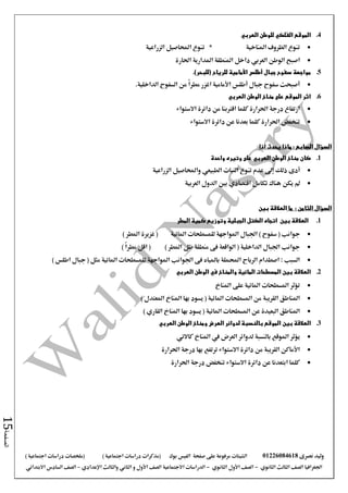 ‫نصرى‬ ‫وليد‬01226084618‫على‬ ‫مرفوعة‬ ‫الشيتات‬‫صفحة‬‫الفيس‬‫بوك‬( ) ‫اجتماعية‬ ‫دراسات‬ ‫(مذكرات‬‫ملخصات‬) ‫اجتماعية‬ ‫دراسات‬
‫اجلغرافيا‬‫الثانوي‬ ‫الثالث‬ ‫الصف‬-‫الصف‬‫الثانوي‬ ‫األول‬-‫االجتماعية‬ ‫الدراسات‬‫الصف‬‫و‬ ‫األول‬‫اإلعدادي‬ ‫والثالث‬ ‫الثاني‬–‫االبتدائي‬ ‫السادس‬ ‫الصف‬
‫الصفحة‬15
4.‫للوطن‬ ‫الفلكي‬ ‫الموقع‬‫العربي‬
‫املناخية‬ ‫الظروف‬ ‫تنوع‬*‫الزراعية‬ ‫احملاصيل‬ ‫تنوع‬
‫الوطن‬ ‫اصبح‬‫العربي‬‫احلارة‬ ‫املدارية‬ ‫املنطقة‬ ‫داخل‬
5.‫سفوح‬ ‫مواجهة‬‫للريا‬ ‫األمامية‬ ‫أطلس‬ ‫جبال‬‫ح‬.)‫(للبحر‬
.‫الداخلية‬ ‫السفوح‬ ‫من‬ ً‫ا‬‫مطر‬ ‫اغزر‬ ‫األمامية‬ ‫أطلس‬ ‫جبال‬ ‫سفوح‬ ‫أصبحت‬
6.‫العربي‬ ‫الوطن‬ ‫مناخ‬ ‫على‬ ‫الموقع‬ ‫اثر‬
‫االستواء‬ ‫دائرة‬ ‫من‬ ‫اقرتبنا‬ ‫كلما‬ ‫احلرارة‬ ‫درجة‬ ‫ارتفاع‬
‫االستواء‬ ‫دائرة‬ ‫عن‬ ‫بعدنا‬ ‫كلما‬ ‫احلرارة‬ ‫تنخفض‬
: ‫السابع‬ ‫السؤال‬‫ماذا‬‫اذا‬ ‫يحدث‬
1.‫الوطن‬ ‫مناخ‬ ‫كان‬‫العربي‬‫واحدة‬ ‫وتيره‬ ‫على‬
‫أدى‬‫النبات‬ ‫تنوع‬ ‫عدم‬ ‫إىل‬ ‫ذلك‬‫الطبيعي‬‫الزراعية‬ ‫واحملاصيل‬
‫هن‬ ‫يكن‬ ‫مل‬‫العربية‬ ‫الدول‬ ‫بني‬ ‫اقتصادي‬ ‫تكامل‬ ‫اك‬
‫السؤال‬: ‫الثامن‬‫ما‬‫بين‬ ‫العالقة‬
1.‫بين‬ ‫العالقة‬‫المطر‬ ‫كمية‬ ‫وتوزيع‬ ‫الجبلية‬ ‫الكتل‬ ‫اتجاه‬
‫اجلبال‬ ) ‫سفوح‬ ( ‫جوانب‬) ‫املطر‬ ‫غزيرة‬ ( ‫املائية‬ ‫للمسطحات‬ ‫املواجهة‬
) ً‫ا‬‫مطر‬ ‫اقل‬ ( ) ‫املطر‬ ‫ظل‬ ‫منطقة‬ ‫فى‬ ‫الواقعة‬ ( ‫الداخلية‬ ‫اجلبال‬ ‫جوانب‬
) ‫اطلس‬ ‫جبال‬ ( ‫مثل‬ ‫املائية‬ ‫للمسطحات‬ ‫املواجهة‬ ‫اجلوانب‬ ‫فى‬ ‫باملياه‬ ‫احململة‬ ‫الرياح‬ ‫اصطدام‬ : ‫السبب‬
2.‫والمناخ‬ ‫المائية‬ ‫المسطحات‬ ‫بين‬ ‫العالقة‬‫العربي‬ ‫الوطن‬ ‫في‬
‫املناخ‬ ‫على‬ ‫املائية‬ ‫املسطحات‬ ‫تؤثر‬
) ‫املعتدل‬ ‫املناخ‬ ‫بها‬ ‫يسود‬ ( ‫املائية‬ ‫املسطحات‬ ‫من‬ ‫القريبة‬ ‫املناطق‬
) ‫القاري‬ ‫املناخ‬ ‫بها‬ ‫يسود‬ ( ‫املائية‬ ‫املسطحات‬ ‫عن‬ ‫البعيدة‬ ‫املناطق‬
3.‫بين‬ ‫العالقة‬‫العربي‬ ‫الوطن‬ ‫ومناخ‬ ‫العرض‬ ‫لدوائر‬ ‫بالنسبة‬ ‫الموقع‬
‫بالنسبة‬ ‫املوقع‬ ‫يؤثر‬‫كاالتي‬ ‫املناخ‬ ‫يف‬ ‫العرض‬ ‫لدوائر‬
‫احلرارة‬ ‫درجة‬ ‫بها‬ ‫ترتفع‬ ‫االستواء‬ ‫دائرة‬ ‫من‬ ‫القريبة‬ ‫األماكن‬
‫احلرارة‬ ‫درجة‬ ‫تنخفض‬ ‫االستواء‬ ‫دائرة‬ ‫عن‬ ‫ابتعدنا‬ ‫كلما‬
 