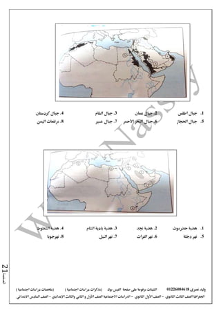 ‫نصرى‬ ‫وليد‬01226084618‫على‬ ‫مرفوعة‬ ‫الشيتات‬‫صفحة‬‫الفيس‬‫بوك‬( ) ‫اجتماعية‬ ‫دراسات‬ ‫(مذكرات‬‫ملخصات‬) ‫اجتماعية‬ ‫دراسات‬
‫اجلغرافيا‬‫الثانوي‬ ‫الثالث‬ ‫الصف‬-‫الصف‬‫الثانوي‬ ‫األول‬-‫االجتماعية‬ ‫الدراسات‬‫الصف‬‫و‬ ‫األول‬‫اإلعدادي‬ ‫والثالث‬ ‫الثاني‬–‫االبتدائي‬ ‫السادس‬ ‫الصف‬
‫الصفحة‬21
1.‫اطلس‬ ‫جبال‬2‫عمان‬ ‫جبال‬ .3‫الشام‬ ‫جبال‬ .4‫كردستان‬ ‫جبال‬ .
5.‫احلجاز‬ ‫جبال‬6‫جبال‬ .‫األمحر‬ ‫البحر‬7‫جبال‬ .‫عسري‬8‫اليمن‬ ‫مرتفعات‬ .
1.‫حضرموت‬ ‫هضبة‬2‫جند‬ ‫هضبة‬ .3‫هضبة‬ .‫الشام‬ ‫بادية‬4.‫الشطوط‬ ‫هضبة‬
5.‫دجلة‬ ‫نهر‬6.‫الفرات‬ ‫نهر‬7.‫النيل‬ ‫نهر‬8.‫نهرجوبا‬
 