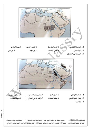 ‫نصرى‬ ‫وليد‬01226084618‫على‬ ‫مرفوعة‬ ‫الشيتات‬‫صفحة‬‫الفيس‬‫بوك‬( ) ‫اجتماعية‬ ‫دراسات‬ ‫(مذكرات‬‫ملخصات‬) ‫اجتماعية‬ ‫دراسات‬
‫اجلغرافيا‬‫الثانوي‬ ‫الثالث‬ ‫الصف‬-‫الصف‬‫الثانوي‬ ‫األول‬-‫االجتماعية‬ ‫الدراسات‬‫الصف‬‫و‬ ‫األول‬‫اإلعدادي‬ ‫والثالث‬ ‫الثاني‬–‫االبتدائي‬ ‫السادس‬ ‫الصف‬
‫الصفحة‬23
1.‫احمليط‬‫األطلنطي‬2‫املتوسط‬ ‫البحر‬ .3‫اخلليج‬ .‫العربي‬4‫املغرب‬ ‫دولة‬ .
5.‫دولة‬‫اليمن‬6.‫كردستان‬ ‫جبال‬7.‫دجلة‬ ‫نهر‬8‫نهر‬ .‫النيل‬
9.‫املدارى‬ ‫مناخي‬ ‫إقليم‬
1.‫اهلندي‬ ‫احمليط‬2‫هرمز‬ ‫مضيق‬ .3‫املندب‬ ‫باب‬ ‫مضيق‬ .4‫زاجروس‬ ‫جبال‬ .
5.‫األمحر‬ ‫البحر‬ ‫جبال‬6‫هضبة‬ .‫الشطوط‬7‫املدارى‬ ‫مناخي‬ ‫إقليم‬ .8‫السودان‬ ‫دولة‬ .
9.‫ليبيا‬ ‫دولة‬
 
