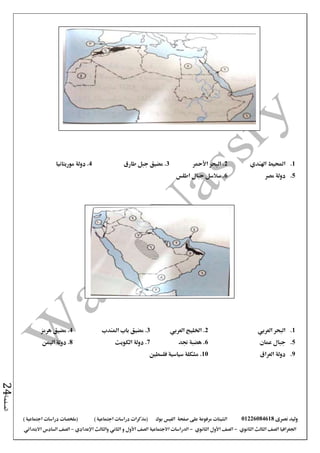 ‫نصرى‬ ‫وليد‬01226084618‫على‬ ‫مرفوعة‬ ‫الشيتات‬‫صفحة‬‫الفيس‬‫بوك‬( ) ‫اجتماعية‬ ‫دراسات‬ ‫(مذكرات‬‫ملخصات‬) ‫اجتماعية‬ ‫دراسات‬
‫اجلغرافيا‬‫الثانوي‬ ‫الثالث‬ ‫الصف‬-‫الصف‬‫الثانوي‬ ‫األول‬-‫االجتماعية‬ ‫الدراسات‬‫الصف‬‫و‬ ‫األول‬‫اإلعدادي‬ ‫والثالث‬ ‫الثاني‬–‫االبتدائي‬ ‫السادس‬ ‫الصف‬
‫الصفحة‬24
1.‫اهلندي‬ ‫احمليط‬2‫األمحر‬ ‫البحر‬ .3‫طارق‬ ‫جبل‬ ‫مضيق‬ .4‫موريتانيا‬ ‫دولة‬ .
5.‫مصر‬ ‫دولة‬6‫اطلس‬ ‫جبال‬ ‫سالسل‬ .
1.‫العربي‬ ‫البحر‬2‫اخلليج‬ .‫العربي‬3‫املندب‬ ‫باب‬ ‫مضيق‬ .4‫مضيق‬ .‫هرمز‬
5.‫جبال‬‫عمان‬6‫هضبة‬ .‫جند‬7.‫الكويت‬ ‫دولة‬8‫دولة‬ .‫اليمن‬
9.‫دولة‬‫العراق‬10‫فلسطني‬ ‫سياسية‬ ‫مشكلة‬ .
 