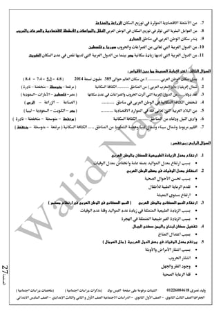 ‫نصرى‬ ‫وليد‬01226084618‫على‬ ‫مرفوعة‬ ‫الشيتات‬‫صفحة‬‫الفيس‬‫بوك‬( ) ‫اجتماعية‬ ‫دراسات‬ ‫(مذكرات‬‫ملخصات‬) ‫اجتماعية‬ ‫دراسات‬
‫اجلغرافيا‬‫الثانوي‬ ‫الثالث‬ ‫الصف‬-‫الصف‬‫الثانوي‬ ‫األول‬-‫االجتماعية‬ ‫الدراسات‬‫الصف‬‫و‬ ‫األول‬‫اإلعدادي‬ ‫والثالث‬ ‫الثاني‬–‫االبتدائي‬ ‫السادس‬ ‫الصف‬
‫الصفحة‬27
7.‫من‬‫األنشطة‬‫السكان‬ ‫توزيع‬ ‫يف‬ ‫املؤثرة‬ ‫االقتصادية‬‫والصناعة‬ ‫الزراعة‬
8.‫البشرية‬ ‫العوامل‬ ‫من‬‫اليت‬‫الوطن‬ ‫يف‬ ‫السكان‬ ‫توزيع‬ ‫يف‬ ‫تؤثر‬‫العربي‬‫والمواصالت‬ ‫النقل‬‫و‬‫األنشطة‬‫والحروب‬ ‫والصرعات‬ ‫االقتصادية‬
9.‫ين‬‫مناطق‬ ‫يف‬ ‫العربي‬ ‫الوطن‬ ‫سكان‬ ‫در‬‫الصحارى‬
10.‫العربية‬ ‫الدول‬ ‫من‬‫اليت‬‫واحلروب‬ ‫الصراعات‬ ‫من‬ ‫تعانى‬‫سوريا‬‫و‬‫فلسطين‬
11.‫العربية‬ ‫الدول‬ ‫من‬‫اليت‬‫سكانية‬ ‫زيادة‬ ‫لديها‬‫مصر‬‫العربية‬ ‫الدول‬ ‫من‬ ‫بينما‬‫اليت‬‫السكان‬ ‫عدد‬ ‫يف‬ ‫نقص‬ ‫لديها‬‫الكويت‬
‫اختر‬ : ‫الثالث‬ ‫السؤال‬‫اإلجابة‬‫بين‬ ‫مما‬ ‫الصحيحة‬‫األقواس‬:
1.‫الوطن‬ ‫سكان‬ ‫ميثل‬‫العربي‬‫العامل‬ ‫سكان‬ ‫من‬ % ..........‫حواىل‬385‫نسمة‬ ‫مليون‬2014(4.8-5.3-7.4-8.4)
2.( ‫إفريقيا‬ ‫مشال‬‫املغرب‬ ‫بالد‬‫العربي‬)‫السكانية‬ ‫الكثافة‬ .......... ‫املناطق‬ ‫من‬‫مرتفعة‬ (–‫متوسطة‬–‫منخفضة‬–) ‫نادرة‬
3.‫سكانها‬ ‫عدد‬ ‫يف‬ ‫والصراعات‬ ‫احلروب‬ ‫أثرت‬ ‫اليت‬ ‫العربية‬ ‫الدول‬ ‫من‬ ......‫دولة‬ ‫تعد‬‫مصر‬ (-‫فلسطين‬–‫األمارات‬–) ‫السعودية‬
4.‫مناطق‬ ‫يف‬ ‫العربى‬ ‫الوطن‬ ‫يف‬ ‫السكانية‬ ‫الكثافة‬ ‫تنخفض‬..........(‫الصناعة‬–‫الزراعة‬–‫الرعي‬)
5.‫العربية‬ ‫البالد‬ ‫من‬‫اليت‬.......... ‫االقتصادية‬ ‫املوارد‬ ‫يف‬ ‫قلة‬ ‫تعانى‬(‫مصر‬–‫الكويت‬–‫السعودية‬–) ‫ليبيا‬
6.‫السكانية‬ ‫الكثافة‬ ........ ‫املناطق‬ ‫من‬ ‫ودلتاه‬ ‫النيل‬ ‫وادى‬(‫مرتفعة‬-‫متوسطة‬-‫منخفضة‬–) ‫نادرة‬
7.‫سيناء‬ ‫ومشال‬ ‫مريوط‬ ‫اقليم‬‫ليبيا‬ ‫ومشال‬‫املناطق‬ ‫من‬ ‫الشطوط‬ ‫وهضبة‬...‫مرتفعة‬ ( ‫السكانية‬ ‫الكثافة‬ ..-‫متوسطة‬-‫منخفضة‬)
: ‫تفسر‬ ‫بم‬ : ‫الرابع‬ ‫السؤال‬
1.‫العربي‬ ‫بالوطن‬ ‫للسكان‬ ‫الطبيعية‬ ‫الزيادة‬ ‫معدل‬ ‫ارتفاع‬
‫الوفيات‬ ‫معدل‬ ‫واخنفاض‬ ‫عامة‬ ‫بصفه‬ ‫املواليد‬ ‫معدل‬ ‫ارتفاع‬ ‫بسبب‬
2.‫العربي‬ ‫الوطن‬ ‫معظم‬ ‫في‬ ‫الوفيات‬ ‫معدل‬ ‫انخفاض‬
‫الصحية‬ ‫األحوال‬ ‫حتسن‬ ‫بسبب‬
‫لألطفال‬ ‫الطبية‬ ‫الرعاية‬ ‫تقدم‬
‫املعيشة‬ ‫مستوى‬ ‫ارتفاع‬
3.‫بالوطن‬ ‫السكاني‬ ‫النمو‬ ‫ارتفاع‬‫العربي‬) ‫مستمر‬ ‫ارتفاع‬ ‫في‬ ‫العربي‬ ‫الوطن‬ ‫في‬ ‫السكاني‬ ‫النمو‬ (
‫الوفيات‬ ‫عدد‬ ‫وقلة‬ ‫املواليد‬ ‫عدد‬ ‫زيادة‬ ‫يف‬ ‫املتمثلة‬ ‫الطبيعية‬ ‫الزيادة‬ ‫بسبب‬
‫اهلجرة‬ ‫يف‬ ‫املتمثلة‬ ‫طبيعية‬ ‫الغري‬ ‫الزيادة‬ ‫بسبب‬
4.‫الجبال‬ ‫سكنى‬ ‫واليمن‬ ‫لبنان‬ ‫سكان‬ ‫تفضيل‬
‫املناخ‬ ‫اعتدال‬ ‫بسبب‬
5.‫الوفيات‬ ‫معدل‬ ‫يرتفع‬‫في‬‫العربية‬ ‫الدول‬ ‫بعض‬) ‫الصومال‬ ‫مثل‬ (
‫بسبب‬‫انتشار‬‫األمراض‬‫واألوبئة‬
‫احلروب‬ ‫انتشار‬
‫وجود‬‫واجلهل‬ ‫الفقر‬
‫الصحية‬ ‫الرعاية‬ ‫قلة‬
 