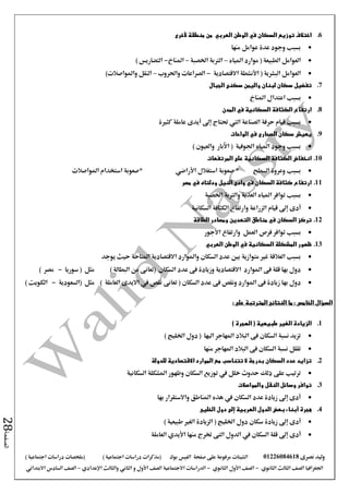 ‫نصرى‬ ‫وليد‬01226084618‫على‬ ‫مرفوعة‬ ‫الشيتات‬‫صفحة‬‫الفيس‬‫بوك‬( ) ‫اجتماعية‬ ‫دراسات‬ ‫(مذكرات‬‫ملخصات‬) ‫اجتماعية‬ ‫دراسات‬
‫اجلغرافيا‬‫الثانوي‬ ‫الثالث‬ ‫الصف‬-‫الصف‬‫الثانوي‬ ‫األول‬-‫االجتماعية‬ ‫الدراسات‬‫الصف‬‫و‬ ‫األول‬‫اإلعدادي‬ ‫والثالث‬ ‫الثاني‬–‫االبتدائي‬ ‫السادس‬ ‫الصف‬
‫الصفحة‬28
6.‫الوطن‬ ‫في‬ ‫السكان‬ ‫توزيع‬ ‫اختالف‬‫العربي‬‫منطقة‬ ‫من‬‫ألخرى‬
‫منها‬ ‫عوامل‬ ‫عدة‬ ‫وجود‬ ‫بسبب‬
‫موارد‬ ( ‫الطبيعة‬ ‫العوامل‬‫املياه‬–‫اخلصبة‬ ‫الرتبة‬–‫املناخ‬-) ‫التضاريس‬
( ‫البشرية‬ ‫العوامل‬‫األنشطة‬‫االقتصادية‬-‫واحلروب‬ ‫الصراعات‬–‫واملواصالت‬ ‫النقل‬)
7.‫الجبال‬ ‫سكنى‬ ‫واليمن‬ ‫لبنان‬ ‫سكان‬ ‫تفضيل‬
‫بسبب‬‫املناخ‬ ‫اعتدال‬
8.‫المدن‬ ‫في‬ ‫السكانية‬ ‫الكثافة‬ ‫ارتفاع‬
‫كثرية‬ ‫عاملة‬ ‫أيدى‬ ‫إىل‬ ‫حتتاج‬ ‫اليت‬ ‫الصناعة‬ ‫حرفة‬ ‫قيام‬ ‫بسبب‬
9.‫الواحات‬ ‫في‬ ‫الصحارى‬ ‫سكان‬ ‫يعيش‬
‫وجود‬ ‫بسبب‬‫املياه‬‫اجلوفية‬) ‫والعيون‬ ‫اآلبار‬ (
10.‫المرتفعات‬ ‫على‬ ‫السكانية‬ ‫الكثافة‬ ‫انخفاض‬
‫السطح‬ ‫وعروة‬ ‫بسبب‬*‫استغالل‬ ‫صعوبة‬‫األراضي‬*‫املواصالت‬ ‫استخدام‬ ‫صعوبة‬
11.‫مصر‬ ‫في‬ ‫ودلتاه‬ ‫النيل‬ ‫وادى‬ ‫في‬ ‫السكان‬ ‫كثافة‬ ‫ارتفاع‬
‫توافر‬ ‫بسبب‬‫املياه‬‫اخلصبة‬ ‫والرتبة‬ ‫العذبة‬
‫إىل‬ ‫أدى‬‫الزراعة‬ ‫قيام‬‫السكانية‬ ‫الكثافة‬ ‫وارتفاع‬
12.‫السكان‬ ‫تركز‬‫الطاقة‬ ‫ومصادر‬ ‫التعدين‬ ‫مناطق‬ ‫في‬
‫العمل‬ ‫فرص‬ ‫توافر‬ ‫بسبب‬‫و‬‫ارتفاع‬‫األجور‬
13.‫الوطن‬ ‫في‬ ‫السكانية‬ ‫المشكلة‬ ‫ظهور‬‫العربي‬
‫املتاحة‬ ‫االقتصادية‬ ‫واملوارد‬ ‫السكان‬ ‫عدد‬ ‫بني‬ ‫متوازية‬ ‫غري‬ ‫العالقة‬ ‫بسبب‬‫يوجد‬ ‫حيث‬
‫السكان‬ ‫عدد‬ ‫فى‬ ‫وزيادة‬ ‫االقتصادية‬ ‫املوارد‬ ‫فى‬ ‫قلة‬ ‫بها‬ ‫دول‬‫سوريا‬ ( ‫مثل‬ ) ‫البطالة‬ ‫من‬ ‫(تعانى‬-) ‫مصر‬
‫السكان‬ ‫عدد‬ ‫فى‬ ‫ونقص‬ ‫املوارد‬ ‫فى‬ ‫زيادة‬ ‫بها‬ ‫دول‬‫(السعودية‬ ‫مثل‬ ) ‫العاملة‬ ‫االيدى‬ ‫يف‬ ‫نقص‬ ‫تعانى‬ (-) ‫الكويت‬
: ‫على‬ ‫المترتبة‬ ‫النتائج‬ ‫ما‬ : ‫الخامس‬ ‫السؤال‬
1.) ‫الهجرة‬ ( ‫طبيعية‬ ‫الغير‬ ‫الزيادة‬
) ‫اخلليج‬ ‫دول‬ ( ‫اليها‬ ‫املهاجر‬ ‫البالد‬ ‫فى‬ ‫السكان‬ ‫نسبة‬ ‫تزيد‬
‫منها‬ ‫املهاجر‬ ‫البالد‬ ‫فى‬ ‫السكان‬ ‫نسبة‬ ‫تقلل‬
2.‫للدولة‬ ‫االقتصادية‬ ‫الموارد‬ ‫مع‬ ‫تتناسب‬ ‫ال‬ ‫بدرجة‬ ‫السكان‬ ‫عدد‬ ‫تزايد‬
‫السكانية‬ ‫املشكلة‬ ‫وظهور‬ ‫السكان‬ ‫توزيع‬ ‫يف‬ ‫خلل‬ ‫حدوث‬ ‫ذلك‬ ‫على‬ ‫ترتيب‬
3.‫والمواصالت‬ ‫النقل‬ ‫وسائل‬ ‫توافر‬
‫بها‬ ‫واالستقرار‬ ‫املناطق‬ ‫هذه‬ ‫يف‬ ‫السكان‬ ‫عدد‬ ‫زيادة‬ ‫إىل‬ ‫أدى‬
4.‫الخليج‬ ‫دول‬ ‫إلى‬ ‫العربية‬ ‫الدول‬ ‫بعض‬ ‫أبناء‬ ‫هجرة‬
‫أدى‬) ‫طبيعية‬ ‫الغري‬ ‫الزيادة‬ ( ‫اخلليج‬ ‫دول‬ ‫سكان‬ ‫زيادة‬ ‫إىل‬
‫أدى‬‫منها‬ ‫خترج‬ ‫التى‬ ‫الدول‬ ‫يف‬ ‫السكان‬ ‫قلة‬ ‫إىل‬‫األيدي‬‫العاملة‬
 