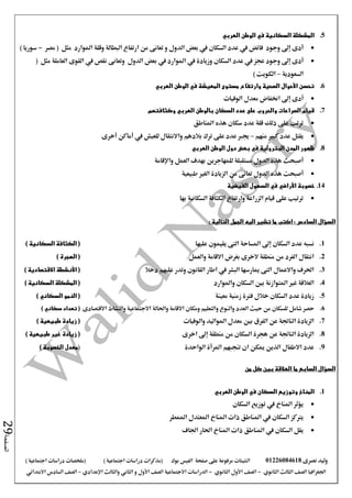 ‫نصرى‬ ‫وليد‬01226084618‫على‬ ‫مرفوعة‬ ‫الشيتات‬‫صفحة‬‫الفيس‬‫بوك‬( ) ‫اجتماعية‬ ‫دراسات‬ ‫(مذكرات‬‫ملخصات‬) ‫اجتماعية‬ ‫دراسات‬
‫اجلغرافيا‬‫الثانوي‬ ‫الثالث‬ ‫الصف‬-‫الصف‬‫الثانوي‬ ‫األول‬-‫االجتماعية‬ ‫الدراسات‬‫الصف‬‫و‬ ‫األول‬‫اإلعدادي‬ ‫والثالث‬ ‫الثاني‬–‫االبتدائي‬ ‫السادس‬ ‫الصف‬
‫الصفحة‬29
5.‫العربي‬ ‫الوطن‬ ‫في‬ ‫السكانية‬ ‫المشكلة‬
‫أدى‬‫إىل‬‫وجود‬‫السكان‬ ‫عدد‬ ‫يف‬ ‫فائض‬‫الدول‬ ‫بعض‬ ‫يف‬‫مصر‬ ( ‫مثل‬ ‫املوارد‬ ‫وقلة‬ ‫البطالة‬ ‫ارتفاع‬ ‫من‬ ‫تعانى‬ ‫و‬-) ‫سوريا‬
‫وجود‬ ‫إىل‬ ‫أدى‬‫السكان‬ ‫عدد‬ ‫يف‬ ‫عجز‬‫الدول‬ ‫بعض‬ ‫يف‬ ‫املوارد‬ ‫يف‬ ‫وزيادة‬( ‫مثل‬ ‫العاملة‬ ‫القوى‬ ‫يف‬ ‫نقص‬ ‫وتعانى‬
‫السعودية‬–) ‫الكويت‬
6.‫العربي‬ ‫الوطن‬ ‫في‬ ‫المعيشة‬ ‫مستوى‬ ‫وارتفاع‬ ‫الصحية‬ ‫األحوال‬ ‫تحسن‬
‫مع‬ ‫اخنفاض‬ ‫إىل‬ ‫أدى‬‫الوفيات‬ ‫دل‬
7.‫بالوطن‬ ‫السكان‬ ‫عدد‬ ‫على‬ ‫والحروب‬ ‫الصراعات‬ ‫قيام‬‫العربي‬‫وكثافتهم‬
‫املناطق‬ ‫هذه‬ ‫سكان‬ ‫عدد‬ ‫قلة‬ ‫ذلك‬ ‫على‬ ‫ترتب‬
‫منهم‬ ‫كبري‬ ‫عدد‬ ‫يقتل‬–‫يف‬ ‫للعيش‬ ‫واالنتقال‬ ‫بالدهم‬ ‫ترك‬ ‫على‬ ‫عدد‬ ‫جيرب‬‫أماكن‬‫أخرى‬
8.‫الوطن‬ ‫دول‬ ‫بعض‬ ‫في‬ ‫البترولية‬ ‫المدن‬ ‫ظهور‬‫العربي‬
‫أصبحت‬‫واإلقامة‬ ‫العمل‬ ‫بهدف‬ ‫للمهاجرين‬ ‫مستقبلة‬ ‫الدول‬ ‫هذه‬
‫أصبحت‬‫طبيعية‬ ‫الغري‬ ‫الزيادة‬ ‫من‬ ‫تعانى‬ ‫الدول‬ ‫هذه‬
14.‫خصوبة‬‫األراضي‬‫الفيضية‬ ‫السهول‬ ‫في‬
‫بها‬ ‫السكانية‬ ‫الكثافة‬ ‫وارتفاع‬ ‫الزراعة‬ ‫قيام‬ ‫على‬ ‫ترتيب‬
: ‫التالية‬ ‫الجمل‬ ‫اليه‬ ‫تشير‬ ‫ما‬ ‫اكتب‬ : ‫السادس‬ ‫السؤال‬
1.‫إىل‬ ‫السكان‬ ‫عدد‬ ‫نسبه‬‫عليها‬ ‫يقيمون‬ ‫التى‬ ‫املساحة‬) ‫السكانية‬ ‫الكثافة‬ (
2.‫والعمل‬ ‫االقامة‬ ‫بغرض‬ ‫الخرى‬ ‫منطقة‬ ‫من‬ ‫الفرد‬ ‫انتقال‬) ‫الهجرة‬ (
3.‫دخال‬ ‫عليهم‬ ‫وتدر‬ ‫القانون‬ ‫اطار‬ ‫يف‬ ‫البشر‬ ‫ميارسها‬ ‫التى‬ ‫واالعمال‬ ‫احلرف‬(‫األنشطة‬) ‫االقتصادية‬
4.‫واملوارد‬ ‫السكان‬ ‫بني‬ ‫املتوازنة‬ ‫غري‬ ‫العالقة‬) ‫السكانية‬ ‫المشكلة‬ (
5.‫معينة‬ ‫زمنية‬ ‫فرتة‬ ‫خالل‬ ‫السكان‬ ‫عدد‬ ‫زيادة‬‫النمو‬ (‫السكاني‬)
6.‫االقتصادى‬ ‫والنشاط‬ ‫االجتماعية‬ ‫واحلالة‬ ‫االقامة‬ ‫ومكان‬ ‫والتعليم‬ ‫والنوع‬ ‫العدد‬ ‫حيث‬ ‫من‬ ‫للسكان‬ ‫شامل‬ ‫حصر‬‫تعداد‬ (‫سكاني‬)
7.‫والوفيات‬ ‫املواليد‬ ‫معدل‬ ‫بني‬ ‫الفرق‬ ‫عن‬ ‫الناجتة‬ ‫الزيادة‬() ‫طبيعية‬ ‫زيادة‬
8.‫اخرى‬ ‫إىل‬ ‫منطقة‬ ‫من‬ ‫السكان‬ ‫هجرة‬ ‫عن‬ ‫الناجتة‬ ‫الزيادة‬) ‫طبيعية‬ ‫غير‬ ‫زيادة‬ (
9.‫الواحدة‬ ‫املرأة‬ ‫تنجبهم‬ ‫ان‬ ‫ميكن‬ ‫الذين‬ ‫االطفال‬ ‫عدد‬() ‫الخصوبة‬ ‫معدل‬
‫من‬ ‫كل‬ ‫بين‬ ‫العالقة‬ ‫ما‬ ‫السابع‬ ‫السؤال‬
1.‫الوطن‬ ‫في‬ ‫السكان‬ ‫وتوزيع‬ ‫المناخ‬‫العربي‬
‫توزيع‬ ‫يف‬ ‫املناخ‬ ‫يؤثر‬‫السكان‬
‫السكان‬ ‫يرتكز‬‫املمطر‬ ‫املعتدل‬ ‫املناخ‬ ‫ذات‬ ‫املناطق‬ ‫يف‬
‫اجلاف‬ ‫احلار‬ ‫املناخ‬ ‫ذات‬ ‫املناطق‬ ‫يف‬ ‫السكان‬ ‫يقل‬
 