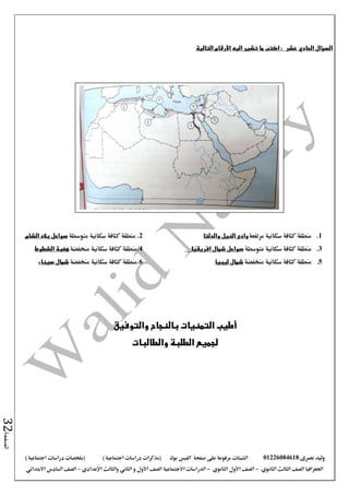 ‫نصرى‬ ‫وليد‬01226084618‫على‬ ‫مرفوعة‬ ‫الشيتات‬‫صفحة‬‫الفيس‬‫بوك‬( ) ‫اجتماعية‬ ‫دراسات‬ ‫(مذكرات‬‫ملخصات‬) ‫اجتماعية‬ ‫دراسات‬
‫اجلغرافيا‬‫الثانوي‬ ‫الثالث‬ ‫الصف‬-‫الصف‬‫الثانوي‬ ‫األول‬-‫االجتماعية‬ ‫الدراسات‬‫الصف‬‫و‬ ‫األول‬‫اإلعدادي‬ ‫والثالث‬ ‫الثاني‬–‫االبتدائي‬ ‫السادس‬ ‫الصف‬
‫الصفحة‬32
‫السؤال‬‫عشر‬ ‫الحادي‬:‫التالية‬ ‫األرقام‬ ‫اليه‬ ‫تشير‬ ‫ما‬ ‫اكتب‬
1.‫مرتفعة‬ ‫سكانية‬ ‫كثافة‬ ‫منطقة‬‫والدلتا‬ ‫النيل‬ ‫وادى‬2‫متوسطة‬ ‫سكانية‬ ‫كثافة‬ ‫منطقة‬ .‫الشام‬ ‫بالد‬ ‫سواحل‬
3.‫سكانية‬ ‫كثافة‬ ‫منطقة‬‫متوسطة‬‫افريقيا‬ ‫شمال‬ ‫سواحل‬4.‫سكانية‬ ‫كثافة‬ ‫منطقة‬‫منخفضة‬‫الشطوط‬ ‫هضبة‬
5.‫منخفضة‬ ‫سكانية‬ ‫كثافة‬ ‫منطقة‬‫ليبيا‬ ‫شمال‬6‫منخفضة‬ ‫سكانية‬ ‫كثافة‬ ‫.منطقة‬‫سيناء‬ ‫شمال‬
‫والتوفيق‬ ‫بالنجاح‬ ‫التمنيات‬ ‫أطيب‬
‫والطالبات‬ ‫الطلبة‬ ‫لجميع‬
 