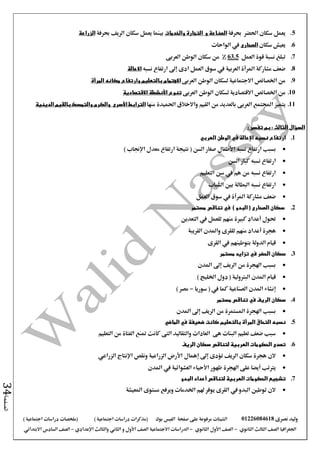 ‫نصرى‬ ‫وليد‬01226084618‫على‬ ‫مرفوعة‬ ‫الشيتات‬‫صفحة‬‫الفيس‬‫بوك‬( ) ‫اجتماعية‬ ‫دراسات‬ ‫(مذكرات‬‫ملخصات‬) ‫اجتماعية‬ ‫دراسات‬
‫اجلغرافيا‬‫الثانوي‬ ‫الثالث‬ ‫الصف‬-‫الصف‬‫الثانوي‬ ‫األول‬-‫االجتماعية‬ ‫الدراسات‬‫الصف‬‫و‬ ‫األول‬‫اإلعدادي‬ ‫والثالث‬ ‫الثاني‬–‫االبتدائي‬ ‫السادس‬ ‫الصف‬
‫الصفحة‬34
5.‫يعمل‬‫احلضر‬ ‫سكان‬‫حبرفة‬‫و‬ ‫الصناعة‬‫والخدمات‬ ‫التجارة‬‫حبرفة‬ ‫الريف‬ ‫سكان‬ ‫يعمل‬ ‫بينما‬‫الزراعة‬
6.‫سكان‬ ‫يعيش‬‫الصحارى‬‫الواحات‬ ‫يف‬
7.‫العمل‬ ‫قوة‬ ‫نسبة‬ ‫تبلغ‬63.5%‫من‬‫العربى‬ ‫الوطن‬ ‫سكان‬
8.‫نسبه‬ ‫ارتفاع‬ ‫إىل‬ ‫ادى‬ ‫العمل‬ ‫سوق‬ ‫يف‬ ‫العربية‬ ‫املرأة‬ ‫مشاركة‬ ‫ضعف‬‫االعالة‬
9.‫العربى‬ ‫الوطن‬ ‫لسكان‬ ‫االجتماعية‬ ‫اخلصائص‬ ‫من‬‫االهتمام‬‫المرأة‬ ‫مكانه‬ ‫وارتفاع‬ ‫بالتعليم‬
10.‫العربى‬ ‫الوطن‬ ‫لسكان‬ ‫االقتصادية‬ ‫اخلصائص‬ ‫من‬‫االقتصادية‬ ‫األنشطة‬ ‫تنوع‬
11.‫يتميز‬‫منها‬ ‫احلميدة‬ ‫واالخالق‬ ‫القيم‬ ‫من‬ ‫بالعديد‬ ‫العربى‬ ‫اجملتمع‬‫الترابط‬‫األسرى‬‫والكرم‬‫الدينية‬ ‫بالقيم‬ ‫والتمسك‬
: ‫تفسر‬ ‫بم‬ : ‫الثالث‬ ‫السؤال‬
1.‫نسبه‬ ‫ارتفاع‬‫اإلعالة‬‫الوطن‬ ‫في‬‫العربي‬
‫نسبه‬ ‫ارتفاع‬ ‫بسبب‬‫األطفال‬‫معدل‬ ‫ارتفاع‬ ‫نتيجة‬ ( ‫السن‬ ‫صغار‬‫اإلجناب‬)
‫السن‬ ‫كبار‬ ‫نسبه‬ ‫ارتفاع‬
‫التعليم‬ ‫سن‬ ‫يف‬ ‫هم‬ ‫من‬ ‫نسبه‬ ‫ارتفاع‬
‫الشباب‬ ‫بني‬ ‫البطالة‬ ‫نسبه‬ ‫ارتفاع‬
‫مشاركة‬ ‫ضعف‬‫املرأة‬‫العمل‬ ‫سوق‬ ‫يف‬
2.‫الصحارى‬ ‫سكان‬) ‫البدو‬ (‫مستمر‬ ‫تناقص‬ ‫في‬
‫حتول‬‫أعداد‬‫التعدين‬ ‫يف‬ ‫للعمل‬ ‫منهم‬ ‫كبرية‬
‫هجرة‬‫أعداد‬‫القريبة‬ ‫واملدن‬ ‫للقرى‬ ‫منهم‬
‫القرى‬ ‫يف‬ ‫بتوطينهم‬ ‫الدولة‬ ‫قيام‬
3.‫مستمر‬ ‫تزايد‬ ‫في‬ ‫الحضر‬ ‫سكان‬
‫املدن‬ ‫إىل‬ ‫الريف‬ ‫من‬ ‫اهلجرة‬ ‫بسبب‬
) ‫اخلليج‬ ‫دول‬ ( ‫البرتولية‬ ‫املدن‬ ‫قيام‬
‫سوريا‬ ( ‫يف‬ ‫كما‬ ‫الصناعية‬ ‫املدن‬ ‫إنشاء‬-) ‫مصر‬
4.‫في‬ ‫الريف‬ ‫سكان‬‫مستمر‬ ‫تناقص‬
‫املدن‬ ‫إىل‬ ‫الريف‬ ‫من‬ ‫املستمرة‬ ‫اهلجرة‬ ‫بسبب‬
5.‫الماضي‬ ‫في‬ ‫ضعيفة‬ ‫كانت‬ ‫بالتعليم‬ ‫المرأة‬ ‫التحاق‬ ‫نسبه‬
‫التعليم‬ ‫من‬ ‫الفتاة‬ ‫متنع‬ ‫كانت‬ ‫التى‬ ‫والتقاليد‬ ‫العادات‬ ‫هى‬ ‫البنات‬ ‫تعليم‬ ‫ضعف‬ ‫سبب‬
6.‫الريف‬ ‫سكان‬ ‫لتناقص‬ ‫العربية‬ ‫الحكومات‬ ‫تصدى‬
‫إهمال‬ ‫إىل‬ ‫تؤدى‬ ‫الريف‬ ‫سكان‬ ‫هجرة‬ ‫الن‬‫الزراعي‬ ‫اإلنتاج‬ ‫ونقص‬ ‫الزراعية‬ ‫األرض‬
‫املدن‬ ‫يف‬ ‫العشوائية‬ ‫األحياء‬ ‫ظهور‬ ‫اهلجرة‬ ‫على‬ ‫أيضا‬ ‫يرتتب‬
7.‫البدو‬ ‫أعداد‬ ‫لتناقص‬ ‫العربية‬ ‫الحكومات‬ ‫تشجيع‬
‫املعيشة‬ ‫مستوى‬ ‫ويرفع‬ ‫اخلدمات‬ ‫هلم‬ ‫يوفر‬ ‫القرى‬ ‫يف‬ ‫البدو‬ ‫توطني‬ ‫الن‬
 