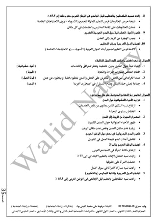 ‫نصرى‬ ‫وليد‬01226084618‫على‬ ‫مرفوعة‬ ‫الشيتات‬‫صفحة‬‫الفيس‬‫بوك‬( ) ‫اجتماعية‬ ‫دراسات‬ ‫(مذكرات‬‫ملخصات‬) ‫اجتماعية‬ ‫دراسات‬
‫اجلغرافيا‬‫الثانوي‬ ‫الثالث‬ ‫الصف‬-‫الصف‬‫الثانوي‬ ‫األول‬-‫االجتماعية‬ ‫الدراسات‬‫الصف‬‫و‬ ‫األول‬‫اإلعدادي‬ ‫والثالث‬ ‫الثاني‬–‫االبتدائي‬ ‫السادس‬ ‫الصف‬
‫الصفحة‬35
8.‫قبل‬ ‫بالتعليم‬ ‫الملتحقين‬ ‫نسبه‬ ‫زادت‬‫الجامعي‬‫الوطن‬ ‫في‬‫العربي‬‫حتى‬‫إلى‬ ‫وصلت‬65.5%
‫نتيجة‬‫األسوياء‬ ( ‫للجميع‬ ‫العادلة‬ ‫التعليم‬ ‫فرص‬ ‫احلكومات‬ ‫حرص‬–‫اخلاصة‬ ‫االحتياجات‬ ‫ذوى‬
‫مكان‬ ‫كل‬ ‫يف‬ ‫واجلامعات‬ ‫املدارس‬ ‫إقامة‬ ‫على‬ ‫احلكومات‬ ‫عملت‬
9.‫ظهور‬‫األحياء‬‫الكبرى‬ ‫العربية‬ ‫المدن‬ ‫حول‬ ‫العشوائية‬
‫املدن‬ ‫إىل‬ ‫الريف‬ ‫من‬ ‫اهلجرة‬ ‫بسبب‬
10.‫بنشر‬ ‫العربية‬ ‫الدول‬ ‫اهتمام‬‫التعليم‬
‫األسوياء‬ ( ‫العربية‬ ‫الدول‬ ‫أبناء‬ ‫جلميع‬ ‫التعليم‬ ‫فرص‬ ‫التاحة‬–) ‫اخلاصة‬ ‫االحتياجات‬ ‫ذو‬
: ‫التالية‬ ‫الجمل‬ ‫اليه‬ ‫تشير‬ ‫ما‬ ‫اكتب‬ : ‫الرابع‬ ‫السؤال‬
1.‫بدون‬ ‫املدن‬ ‫حول‬ ‫تنشأ‬ ‫احياء‬‫ختطيط‬‫واخلدمات‬ ‫للمرافق‬ ‫وتفتقر‬(‫أحياء‬) ‫عشوائية‬
2.‫والكتابة‬ ‫القراءة‬ ‫ملهارات‬ ‫الشخص‬ ‫افتقاد‬(‫األمية‬)
3.‫عمل‬ ‫عن‬ ‫يبحثون‬ ‫او‬ ‫فعليا‬ ‫يعملون‬ ‫والذين‬ ‫العمل‬ ‫على‬ ‫والقادرين‬ ‫العمل‬ ‫سن‬ ‫يف‬ ‫االفراد‬ ‫عدد‬) ‫العمل‬ ‫قوة‬ (
4.‫العربية‬ ‫الصحارى‬ ‫يف‬ ‫االستقرار‬ ‫وعدم‬ ‫التنقل‬ ‫حياة‬ ‫تعيش‬ ‫مجاعة‬) ‫البدو‬ (
‫مما‬ ‫كل‬ ‫على‬ ‫المترتبة‬ ‫النتائج‬ ‫ما‬ : ‫الخامس‬ ‫السؤال‬‫يأتي‬:
1.‫المدن‬ ‫حول‬ ‫العشوائية‬ ‫األحياء‬ ‫تزايد‬
‫اخلدمات‬ ‫نقص‬ ‫من‬ ‫يعانون‬ ‫الذين‬ ‫السكان‬ ‫نسبه‬ ‫ارتفاع‬
‫املعيشة‬ ‫مستوى‬ ‫اخنفاض‬
2.‫المدن‬ ‫إلى‬ ‫الريف‬ ‫من‬ ‫الهجرة‬ ‫استمرار‬
‫ظهور‬‫األحياء‬‫العشوائية‬‫الكبرية‬ ‫املدن‬ ‫حول‬
‫الريف‬ ‫سكان‬ ‫عدد‬ ‫ونقص‬ ‫املدن‬ ‫سكان‬ ‫عدد‬ ‫زيادة‬
3.‫المدن‬ ‫ظهور‬‫العربي‬ ‫الوطن‬ ‫دول‬ ‫بعض‬ ‫في‬ ‫البترولية‬
‫البرتول‬ ‫يف‬ ‫العمل‬ ‫نتيجة‬ ‫البدو‬ ‫أعداد‬ ‫تناقض‬
4.‫الوطن‬ ‫اهتمام‬‫العربي‬‫بالمرأة‬
‫العربى‬ ‫اجملتمع‬ ‫يف‬ ‫املرأة‬ ‫مكانة‬ ‫ارتفاع‬
‫التحاق‬ ‫نسبه‬ ‫زادت‬‫اإلناث‬‫بالتعليم‬‫االبتدائي‬‫إىل‬77%
‫حصلت‬‫املرأة‬‫حقوقها‬ ‫على‬
‫العمل‬ ‫سوق‬ ‫يف‬ ‫املرأة‬ ‫مشاركة‬ ‫نسبه‬ ‫زادت‬
5.‫بإقامة‬ ‫العربية‬ ‫الدول‬ ‫اهتمام‬‫المدارس‬) ‫بالتعليم‬ (
‫قبل‬ ‫بالتعليم‬ ‫امللتحقني‬ ‫نسبه‬ ‫زادت‬‫اجلامعي‬‫الوطن‬ ‫يف‬‫العربي‬‫إىل‬65.5%
 