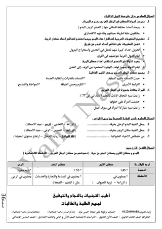 ‫نصرى‬ ‫وليد‬01226084618‫على‬ ‫مرفوعة‬ ‫الشيتات‬‫صفحة‬‫الفيس‬‫بوك‬( ) ‫اجتماعية‬ ‫دراسات‬ ‫(مذكرات‬‫ملخصات‬) ‫اجتماعية‬ ‫دراسات‬
‫اجلغرافيا‬‫الثانوي‬ ‫الثالث‬ ‫الصف‬-‫الصف‬‫الثانوي‬ ‫األول‬-‫االجتماعية‬ ‫الدراسات‬‫الصف‬‫و‬ ‫األول‬‫اإلعدادي‬ ‫والثالث‬ ‫الثاني‬–‫االبتدائي‬ ‫السادس‬ ‫الصف‬
‫الصفحة‬36
: ‫التالية‬ ‫الجمل‬ ‫صحة‬ ‫على‬ ‫دلل‬ : ‫السادس‬ ‫السؤال‬
1.‫تنوعت‬‫أنماط‬‫الوطن‬ ‫في‬ ‫السكان‬‫العربي‬‫البيئات‬ ‫بتنوع‬
‫يوجد‬‫أمناط‬‫منها‬ ‫للسكان‬ ‫خمتلفة‬(‫احلضر‬‫البدو‬ ‫الريف‬)
‫ونشاطهم‬ ‫معيشتهم‬ ‫لطريقة‬ ‫طبقا‬ ‫خيتلفون‬‫االقتصادي‬
2.‫الريف‬ ‫سكان‬ ‫اعداد‬ ‫لتناقص‬ ‫تتصدى‬ ‫بينما‬ ‫البدو‬ ‫اعداد‬ ‫لتناقض‬ ‫العربية‬ ‫الحكومات‬ ‫تشجيع‬
‫الحكومات‬ ‫تعمل‬‫تناقص‬ ‫على‬‫أعداد‬‫طريق‬ ‫عن‬ ‫البدو‬
‫التعدين‬ ‫يف‬ ‫للعمل‬ ‫منهم‬ ‫كبرية‬ ‫اعداد‬ ‫حتويل‬‫البرتول‬ ‫واستخراج‬
‫الدول‬ ‫قيام‬‫العربية‬‫ب‬‫القرى‬ ‫يف‬ ‫توطينهم‬
‫في‬ ‫الدولة‬ ‫جهود‬‫التصدي‬‫لتناقص‬‫أعداد‬‫سكان‬‫الريف‬
‫املدن‬ ‫إىل‬ ‫الريف‬ ‫من‬ ‫املستمرة‬ ‫اهلجرة‬ ‫لوقف‬ ‫جبهود‬ ‫الدولة‬ ‫قيام‬
3.‫األخالقية‬ ‫القيم‬ ‫ببعض‬ ‫العربي‬ ‫الوطن‬ ‫سكان‬ ‫يتميز‬
‫الدينية‬ ‫بالقيم‬ ‫التمسك‬ ‫حيث‬*‫احلسنة‬ ‫والتقاليد‬ ‫بالعادات‬ ‫التمسك‬
‫الرتابط‬‫األسرى‬*‫الضيافة‬ ‫وحسن‬ ‫الكرم‬‫والتسامح‬ ‫*املواطنة‬
4.‫العربي‬ ‫الوطن‬ ‫في‬ ‫متميزة‬ ‫مكانة‬ ‫للمرأة‬
‫إىل‬ ‫االبتدائي‬ ‫بالتعليم‬ ‫اإلناث‬ ‫التحاق‬ ‫نسبه‬ ‫زادت‬77%
‫حقوقها‬ ‫على‬ ‫املرأة‬ ‫حصلت‬
‫العمل‬ ‫سوق‬ ‫يف‬ ‫املرأة‬ ‫مشاركة‬ ‫نسبه‬ ‫زادت‬
‫السؤال‬‫السابع‬:‫االقواس‬ ‫بين‬ ‫مما‬ ‫الصحيحة‬ ‫اإلجابة‬ ‫اختر‬:
1.........................‫حبرفه‬ ‫الرحل‬ ‫البدو‬ ‫اغلبية‬ ‫يعمل‬‫الزراعة‬ (-‫التعدين‬–‫الرعى‬–) ‫االمساك‬ ‫صيد‬
2.........................‫حبرفه‬ ‫الريف‬ ‫سكان‬ ‫اغلبية‬ ‫يعمل‬(‫الزراعة‬-‫التعدين‬–‫الرعى‬–) ‫االمساك‬ ‫صيد‬
3.‫االحياء‬ ‫خصائص‬ ‫من‬....... ‫العشوائية‬...................(‫المرافق‬ ‫قلة‬–‫الدخل‬ ‫زيادة‬-) ‫املعيشة‬ ‫مستوى‬ ‫ارتفاع‬
‫الثامن‬ ‫السؤال‬‫بين‬ ‫:قارن‬
‫و‬ ‫البدو‬‫حيث‬ ‫من‬ ‫المدن‬ ‫وسكان‬ ‫القرى‬ ‫سكان‬(‫الوطن‬ ‫سكان‬ ‫من‬ ‫نسبتهم‬‫العربي‬–‫األنشطة‬‫االقتصادية‬)
‫المقارنة‬ ‫أوجه‬‫القرى‬ ‫سكان‬‫الحضر‬ ‫سكان‬‫البدو‬
‫النسبة‬*45%*55%‫صغرية‬ ‫*نسبه‬
‫األنشطة‬*‫يف‬ ‫يعملون‬
‫الزراعة‬ (-) ‫احليوان‬ ‫تربية‬
*‫واخلدمات‬ ‫والتجارة‬ ‫الصناعة‬ ‫يف‬ ‫يعملون‬
‫التعليم‬ ( ‫مثل‬–) ‫الصحة‬
‫الرعى‬ ‫يف‬ ‫يعملون‬
‫والتوفيق‬ ‫بالنجاح‬ ‫التمنيات‬ ‫أطيب‬
‫الطلبة‬ ‫لجميع‬‫والطالبات‬
 