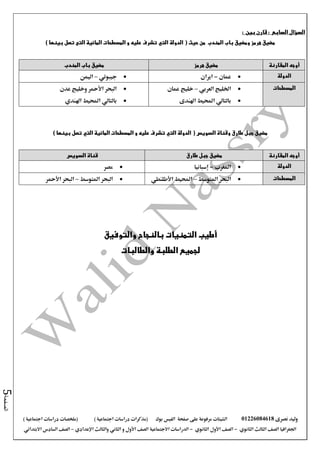 ‫نصرى‬ ‫وليد‬01226084618‫على‬ ‫مرفوعة‬ ‫الشيتات‬‫صفحة‬‫الفيس‬‫بوك‬( ) ‫اجتماعية‬ ‫دراسات‬ ‫(مذكرات‬‫ملخصات‬) ‫اجتماعية‬ ‫دراسات‬
‫اجلغرافيا‬‫الثانوي‬ ‫الثالث‬ ‫الصف‬-‫الصف‬‫الثانوي‬ ‫األول‬-‫االجتماعية‬ ‫الدراسات‬‫الصف‬‫و‬ ‫األول‬‫اإلعدادي‬ ‫والثالث‬ ‫الثاني‬–‫االبتدائي‬ ‫السادس‬ ‫الصف‬
‫الصفحة‬5
‫السؤال‬‫السابع‬:‫بين‬ ‫قارن‬:
‫الدولة‬ ( ‫حيث‬ ‫من‬ ‫المندب‬ ‫باب‬ ‫ومضيق‬ ‫هرمز‬ ‫مضيق‬‫التي‬) ‫بينها‬ ‫تصل‬ ‫التى‬ ‫المائية‬ ‫المسطحات‬ ‫و‬ ‫عليه‬ ‫تشرف‬
‫المقارنة‬ ‫أوجه‬‫هرمز‬ ‫مضيق‬‫المندب‬ ‫باب‬ ‫مضيق‬
‫الدولة‬‫عمان‬-‫ايران‬‫جيبوتي‬–‫اليمن‬
‫المسطحات‬‫اخلليج‬‫العربي‬–‫عمان‬ ‫خليج‬
‫بالتالي‬‫اهلندى‬ ‫احمليط‬
‫البحر‬‫األمحر‬‫عدن‬ ‫وخليج‬
‫بالتالي‬‫احمليط‬‫اهلندي‬
‫الدولة‬ ( ‫السويس‬ ‫وقناة‬ ‫طارق‬ ‫جبل‬ ‫مضيق‬‫التي‬‫المائية‬ ‫المسطحات‬ ‫و‬ ‫عليه‬ ‫تشرف‬‫التي‬) ‫بينها‬ ‫تصل‬
‫المقارنة‬ ‫أوجه‬‫مضيق‬‫طارق‬ ‫جبل‬‫السويس‬ ‫قناة‬
‫الدولة‬‫املغرب‬-‫إسبانيا‬‫مصر‬
‫المسطحات‬‫املتوسط‬ ‫البحر‬–‫احمليط‬‫األطلنطي‬‫املتوسط‬ ‫البحر‬–‫البحر‬‫األمحر‬
‫والتوفيق‬ ‫بالنجاح‬ ‫التمنيات‬ ‫أطيب‬
‫والطالبات‬ ‫الطلبة‬ ‫لجميع‬
 