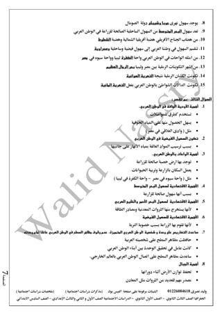 ‫نصرى‬ ‫وليد‬01226084618‫على‬ ‫مرفوعة‬ ‫الشيتات‬‫صفحة‬‫الفيس‬‫بوك‬( ) ‫اجتماعية‬ ‫دراسات‬ ‫(مذكرات‬‫ملخصات‬) ‫اجتماعية‬ ‫دراسات‬
‫اجلغرافيا‬‫الثانوي‬ ‫الثالث‬ ‫الصف‬-‫الصف‬‫الثانوي‬ ‫األول‬-‫االجتماعية‬ ‫الدراسات‬‫الصف‬‫و‬ ‫األول‬‫اإلعدادي‬ ‫والثالث‬ ‫الثاني‬–‫االبتدائي‬ ‫السادس‬ ‫الصف‬
‫الصفحة‬7
8.‫نهرى‬ ‫سهول‬ ‫يوجد‬‫وشيبلى‬ ‫جوبا‬‫الصومال‬ ‫دولة‬
9.‫سهول‬ ‫تعد‬‫المتوسط‬ ‫البحر‬‫العربي‬ ‫الوطن‬ ‫يف‬ ‫للزراعة‬ ‫الصاحلة‬ ‫الساحلية‬ ‫السهول‬ ‫من‬
10.‫وهضبة‬ ‫الشمالية‬ ‫أفريقيا‬ ‫هضبة‬ ‫األفريقي‬ ‫اجلناح‬ ‫هضاب‬ ‫من‬‫الشطوط‬
11.‫وطننا‬ ‫يف‬ ‫السهول‬ ‫تنقسم‬‫ال‬‫عربي‬‫وساحلية‬ ‫فيضية‬ ‫سهول‬ ‫إىل‬‫وصحراوية‬
12.‫من‬‫امثله‬‫الوطن‬ ‫يف‬ ‫الواحات‬‫العربي‬‫واحة‬‫الكفرة‬‫يف‬ ‫سيوه‬ ‫وواحة‬ ‫ليبيا‬‫مصر‬
13.‫من‬‫اشهر‬‫وليبيا‬ ‫مصر‬ ‫بني‬ ‫الرملية‬ ‫التكوينات‬‫الرما‬ ‫بحر‬‫ل‬‫العظيم‬
14.‫نتيجة‬ ‫الرملية‬ ‫الكثبان‬ ‫تكونت‬‫الهوائية‬ ‫التعرية‬
15.‫تكونت‬‫الداالت‬‫بالوطن‬ ‫الشواطئ‬‫العربي‬‫بفعل‬‫المائية‬ ‫التعرية‬
: ‫تفسر‬ ‫بم‬ : ‫الثالث‬ ‫السؤال‬
1.‫ال‬ ‫فى‬ ‫الجافة‬ ‫األودية‬ ‫أهمية‬‫و‬‫طن‬‫العربي‬.
‫للمواصالت‬ ‫كطرق‬ ‫تستخدم‬
‫اجلوفية‬ ‫املياه‬ ‫على‬ ‫منها‬ ‫احلصول‬ ‫يسهل‬
) ‫مصر‬ ‫يف‬ ‫العالقي‬ ‫وادى‬ ( ‫مثل‬
2.‫الوطن‬ ‫في‬ ‫الفيضية‬ ‫السهول‬ ‫تكون‬‫العربي‬
‫مبياه‬ ‫العالقة‬ ‫املواد‬ ‫ترسيب‬ ‫بسبب‬‫األنهار‬‫على‬‫جانبيها‬
3.‫بالوطن‬ ‫الواحات‬ ‫أهمية‬‫العربي‬.
‫للزراعة‬ ‫صاحلة‬ ‫خصبة‬ ‫ارض‬ ‫بها‬ ‫توجد‬
‫احليوانات‬ ‫وتربية‬ ‫بالزارعة‬ ‫السكان‬ ‫يعمل‬
‫مصر‬ ‫يف‬ ‫سيوه‬ ‫واحة‬ ( ‫مثل‬-) ‫ليبيا‬ ‫يف‬ ‫الكفرة‬ ‫واحة‬
4.‫المتوسط‬ ‫البحر‬ ‫لسهول‬ ‫االقتصادية‬ ‫األهمية‬
‫أنها‬ ‫بسبب‬‫للزارعة‬ ‫صاحلة‬ ‫سهول‬
5.‫األ‬‫همية‬‫االقتصادية‬‫ل‬‫سهول‬‫العربي‬ ‫والخليج‬ ‫األحمر‬ ‫البحر‬
‫ألنها‬‫الطاقة‬ ‫ومصادر‬ ‫املعدنية‬ ‫الثروات‬ ‫منها‬ ‫يستخرج‬
6.‫الفيضية‬ ‫للسهول‬ ‫االقتصادية‬ ‫األهمية‬
‫الرتبة‬ ‫خصوبة‬ ‫بسبب‬ ‫الزراعة‬ ‫بها‬ ‫تقوم‬ ‫ألنها‬
7.‫ساعدت‬‫الت‬‫ض‬‫اري‬‫س‬‫و‬ ‫وحدة‬ ‫على‬‫شخصية‬‫ال‬‫و‬‫طن‬‫العربي‬.‫المتميزة‬‫وحدته‬ ‫أمام‬ ‫عائقا‬ ‫العربي‬ ‫الوطن‬ ‫في‬ ‫السطح‬ ‫مظاهر‬ ‫وقوف‬ ‫عدم‬
‫العربية‬ ‫شخصيته‬ ‫على‬ ‫السطح‬ ‫مظاهر‬ ‫حافظت‬
‫العربي‬ ‫الوطن‬ ‫أبناء‬ ‫بني‬ ‫الوحدة‬ ‫حتقيق‬ ‫يف‬ ‫عامل‬ ‫كانت‬
‫اخلارجي‬ ‫بالعامل‬ ‫العربي‬ ‫الوطن‬ ‫اتصال‬ ‫على‬ ‫السطح‬ ‫مظاهر‬ ‫ساعدت‬.
8.‫أهمية‬‫الجبال‬
‫توازن‬ ‫حتفظ‬‫األرض‬‫أثناء‬‫دورانها‬
‫املعادن‬ ‫مثل‬ ‫الثروات‬ ‫من‬ ‫للعديد‬ ‫مهم‬ ‫مصدر‬
 