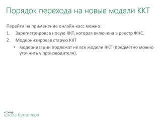Порядок перехода на новые модели ККТ
Перейти на применение онлайн-касс можно:
1. Зарегистрировав новую ККТ, которая включена в реестр ФНС.
2. Модернизировав старую ККТ
• модернизации подлежат не все модели ККТ (предметно можно
уточнить у производителя).
 