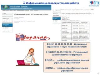 17
8 (3452) 56-93-49; 56-93-30 – Департамент
образования и науки Тюменской области
8 (3452) 39-02-05; 39-02-30 – Региональный
центр обработки информации
8 (3452) … – телефон муниципального органа
управления образованием
8 (3452) … - телефон общеобразовательного
учреждения
 Информационно-разъяснительная работа
 